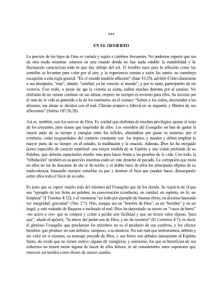***
EN EL DESIERTO
La porción de los hijos de Dios es variada y sujeta a cambios frecuentes. No podemos esperar que sea
de otro modo mientras estemos en este mundo donde no hay nada estable: la mutabilidad y la
fluctuación caracterizan todo lo que hay debajo del sol. El hombre nace para la aflicción como las
centellas se levantan para volar por el aire, y la experiencia común a todos los santos no constituye
excepción a esta regla general. "En el mundo tendréis aflicción" (Juan 16:33), advirtió Cristo claramente
a sus discípulos; "mas", añadió, "confiad, yo he vencido al mundo”, y por lo tanto, participaréis de mi
victoria. Con todo, a pesar de que la victoria es cierta, sufren muchas derrotas por el camino. No
disfrutan de un verano continuo en sus almas; empero no siempre es invierno para ellos. Su travesía por
el mar de la vida es parecida a la de los marineros en el océano: “Suben a los cielos, descienden a los
abismos; sus almas se derriten con el mal. Claman empero a Jehová en su angustia, y líbralos de sus
aflicciones” (Salmo 107:26,28).
Así es, también, con los siervos de Dios. Es verdad que disfrutan de muchos privilegios ajenos al resto
de los creyentes, pero tienen que responder de ellos. Los ministros del Evangelio no han de gastar la
mayor parte de su tiempo y energías entre los infieles, afanándose por ganar su sustento; por el
contrario, están resguardados del contacto constante con los impíos, y pueden y deben emplear la
mayor parte de su tiempo en el estudio, la meditación y la oración. Además, Dios les ha otorgado
dones especiales de carácter espiritual: una mayor medida de su Espíritu y una visión profunda de su
Palabra, que debería capacitarles mucho más para hacer frente a las pruebas de la vida. Con todo, la
"tribulación" también es su porción mientras están en este desierto de pecado. La corrupción que mora
en ellos no les da descanso de día ni de noche, y el diablo hace de ellos los principales objetos de su
malevolencia, buscando siempre enturbiar su paz y destruir el bien que pueden hacer, descargando
sobre ellos todo el furor de su odio.
Es justo que se espere mucho más del ministro del Evangelio que de los demás. Se requiere de él que
sea "ejemplo de los fieles en palabra, en conversación (conducta), en caridad, en espíritu, en fe, en
limpieza” (I Timoteo 4:12); y el mostrarse “en todo por ejemplo de buenas obras; en doctrina haciendo
ver integridad, gravedad" (Tito 2:7). Pero, aunque sea un "hombre de Dios”, es un “hombre” y no un
ángel, y está rodeado de flaqueza e inclinado al mal. Dios ha depositado su tesoro en "vasos de barro”
-no acero u oro- que se rompen y echan a perder con facilidad y que no tienen valor alguno, "para
que”, añade el apóstol, “la alteza del poder sea de Dios, y no de nosotros" (II Corintios 4:7); es decir,
el glorioso Evangelio que proclaman los ministros no es el producto de sus cerebros, y los efectos
benditos que produce no son debidos, tampoco, a su destreza. No son más que instrumentos, débiles y
sin valor en si mismos; su mensaje procede de Dios, y sus frutos son debidos únicamente al Espíritu
Santo, de modo que no tienen motivo alguno de vanagloria; y asimismo, los que se benefician de sus
esfuerzos no tienen razón alguna de hacer de ellos héroes, ni de considerarles seres superiores que
merecen ser tenidos como dioses de menor cuantía.
 