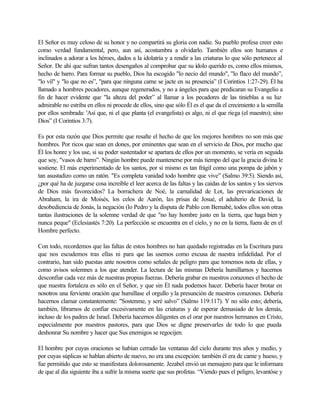 El Señor es muy celoso de su honor y no compartirá su gloria con nadie. Su pueblo profesa creer esto
como verdad fundamental, pero, aun así, acostumbra a olvidarlo. También ellos son humanos e
inclinados a adorar a los héroes, dados a la idolatría y a rendir a las criaturas lo que sólo pertenece al
Señor. De ahí que sufran tantos desengaños al comprobar que su ídolo querido es, como ellos mismos,
hecho de barro. Para formar su pueblo, Dios ha escogido "lo necio del mundo", "lo flaco del mundo”,
"lo vil" y "lo que no es”, "para que ninguna carne se jacte en su presencia” (I Corintios 1:27-29). Él ha
llamado a hombres pecadores, aunque regenerados, y no a ángeles para que predicaran su Evangelio a
fin de hacer evidente que "la alteza del poder” al llamar a los pecadores de las tinieblas a su luz
admirable no estriba en ellos ni procede de ellos, sino que sólo Él es el que da el crecimiento a la semilla
por ellos sembrada: 'Así que, ni el que planta (el evangelista) es algo, ni el que riega (el maestro); sino
Dios” (I Corintios 3:7).
Es por esta razón que Dios permite que resalte el hecho de que los mejores hombres no son más que
hombres. Por ricos que sean en dones, por eminentes que sean en el servicio de Dios, por mucho que
Él los honre y los use, si su poder sustentador se apartara de ellos por un momento, se vería en seguida
que soy, "vasos de barro”. Ningún hombre puede mantenerse por más tiempo del que la gracia divina le
sostiene. El más experimentado de los santos, por si mismo es tan frágil como una pompa de jabón y
tan asustadizo como un ratón. "Es completa vanidad todo hombre que vive” (Salmo 39:5). Siendo así,
¿por qué ha de juzgarse cosa increíble el leer acerca de las faltas y las caídas de los santos y los siervos
de Dios más favorecidos? La borrachera de Noé, la carnalidad de Lot, las prevaricaciones de
Abraham, la ira de Moisés, los celos de Aarón, las prisas de Josué, el adulterio de David, la
desobediencia de Jonás, la negación (lo Pedro y la disputa de Pablo con Bernabé, todos ellos son otras
tantas ilustraciones de la solemne verdad de que "no hay hombre justo en la tierra, que haga bien y
nunca peque" (Eclesiastés 7:20). La perfección se encuentra en el cielo, y no en la tierra, fuera de en el
Hombre perfecto.
Con todo, recordemos que las faltas de estos hombres no han quedado registradas en la Escritura para
que nos escudemos tras ellas ni para que las usemos como excusa de nuestra infidelidad. Por el
contrario, han sido puestas ante nosotros como señales de peligro para que tomemos nota de ellas, y
como avisos solemnes a los que atender. La lectura de las mismas Debería humillarnos y hacernos
desconfiar cada vez más de nuestras propias fuerzas. Debería grabar en nuestros corazones el hecho de
que nuestra fortaleza es sólo en el Señor, y que sin Él nada podemos hacer. Debería hacer brotar en
nosotros una ferviente oración que humillase el orgullo yla presunción de nuestros corazones. Debería
hacernos clamar constantemente: "Sostenme, y seré salvo” (Salmo 119:117). Y no sólo esto; debería,
también, librarnos de confiar excesivamente en las criaturas y de esperar demasiado de los demás,
incluso de los padres de Israel. Debería hacernos diligentes en el orar por nuestros hermanos en Cristo,
especialmente por nuestros pastores, para que Dios se digne preservarles de todo lo que pueda
deshonrar Su nombre y hacer que Sus enemigos se regocijen.
El hombre por cuyas oraciones se habían cerrado las ventanas del cielo durante tres años y medio, y
por cuyas súplicas se hablan abierto de nuevo, no era una excepción: también él era de carne y hueso, y
fue permitido que esto se manifestara dolorosamente. Jezabel envió un mensajero para que le informara
de que al día siguiente iba a sufrir la misma suerte que sus profetas. “Viendo pues el peligro, levantóse y
 