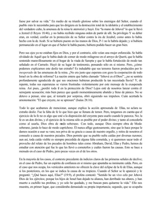 fuese por salvar su vida.” En medio de su triunfo glorioso sobre los enemigos del Señor, cuando el
pueblo más le necesitaba para que les dirigiera en la destrucción total de la idolatría y el establecimiento
del verdadero culto, la amenaza de la reina le aterrorizó y huyó. Era “la mano de Jehová" lo que le llevó
a Jezreel (I Reyes 18:46), y no había recibido ninguna orden de partir de allí. Su privilegio Y su deber
eran, en verdad, confiar en la protección de su Señor contra la ira de Jezabel, como antes lo había
hecho con la de Acab. Si se hubiera puesto en las manos de Dios, P-1 no le habría dejado; y si hubiera
permanecido en el lugar en que el Señor le habla puesto, hubiera podido hacer un gran bien.
Pero sus ojos ya no estaban fijos en Dios, y por el contrario, sólo veían una mujer enfurecida. Se habla
olvidado de Aquél que le había dado de comer de modo milagroso en el arroyo de Querit, que le habla
sostenido maravillosamente en el hogar de la viuda de Sarepta y que le habla fortalecido de modo tan
señalado en el Carmelo. Huyó de su lugar de testimonio, pensando sólo en si mismo. Pero, ¿cómo
podemos explicarnos este desliz tan extraño? Es indudable que sus temores fueron producidos por lo
inesperado de las amenazas de la reina. ¿No era justo que esperara con gozo la cooperación de todo
Israel en la obra de reforma? La nación entera que había clamado “Jehová es el Dios!”, ¿no se sentiría
profundamente agradecida de que sus oraciones hubieran producido la tan necesitada lluvia? Y, de
repente, todas sus esperanzas se vieron frustradas violentamente por este mensaje de la exasperada
reina. Así pues, ¿perdió toda fe en la protección de Dios? Lejos esté de nosotros lanzar contra él
semejante acusación; más bien parece que quedó momentáneamente abatido y lleno de pánico. No se
detuvo a pensar, sino que, al tomarle por sorpresa, obró siguiendo sus impulsos. Cuán acertada la
amonestación: "El que creyere, no se apresure" (Isaías 28:16).
Todo lo que acabamos de mencionar, aunque explica la acción apresurada de Elías, no aclara su
extraño desliz. Fue la falta de fe lo que hizo que se llenara de temor. Pero, tengamos en cuenta que el
ejercicio de la fe no es algo que esté a la disposición del creyente para usarlo cuando le parezca. No; la
fe es un don divino, y el ejercicio de la misma sólo es posible por el poder divino; y tanto al concederla
como al usarla, Dios obra de modo soberano. Con todo, aunque Dios siempre obra de Modo
soberano, jamás lo hace de modo caprichoso. Él nunca aflige gustosamente, sino que lo hace porque le
damos ocasión a usar su vara; nos priva de su gracia a causa de nuestro orgullo, y retira de nosotros el
consuelo a causa de nuestros pecados. Dios permite que su pueblo sufra caídas por diversas razones;
aun así, toda caída visible es siempre precedida de alguna falta cometida, y si queremos sacar todo el
provecho del relato de los pecados de hombres tales como Abraham, David, Elías y Pedro, hemos de
estudiar con atención qué fue lo que les llevó a cometerlos y cuáles fueron las causas. Esto se hace a
menudo en el caso de Pedro, pero pocas veces en el de los otros.
En la mayoría de los casos, el contexto precedente da indicios claros de las primeras señales de declive;
en el caso de Pedro, fue un espíritu de confianza en sí mismo que apuntaba su inminente calda. Pero, en
el caso que nos ocupa, los versículos anteriores no ofrecen la clave del eclipse de la fe de Elías, aunque
si los posteriores, en los que se indica la causa de su tropiezo. Cuando el Señor se le apareció y le
preguntó: “¿Qué haces aquí, Elías?" (19:9), el profeta contestó: "Sentido he un vivo celo por Jehová
Dios de los ejércitos; porque los hijos de Israel han dejado tu alianza, han derribado tus altares, y han
muerto a cuchillo tus profetas; y yo solo he quedado, y me buscan para quitarme la vida.” Ello nos
muestra, en primer lugar, que consideraba demasiado su propia importancia; segundo, que se ocupaba
 
