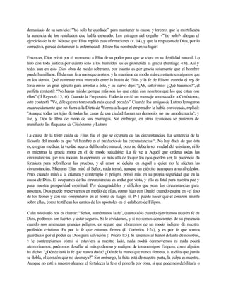 demasiado de su servicio: "Yo solo he quedado” para mantener tu causa; y tercero, que le mortificaba
la ausencia de los resultados que habla esperado. Los estragos del orgullo -"Yo solo"- ahogan el
ejercicio de la fe. Nótese que Elías repitió esas afirmaciones (v. 14), y que la respuesta de Dios, por lo
correctiva, parece dictaminar la enfermedad: ¡Eliseo fue nombrado en su lugar!
Entonces, Dios privó por el momento a Elías de su poder para que se viera en su debilidad natural. Lo
hizo con toda justicia por cuanto sólo a los humildes les es prometida la gracia (Santiago 4:6). Así y
todo, aun en esto Dios obra de modo soberano, por cuanto es por gracia solamente que el hombre
puede humillarse. Él da más fe a unos que a otros, y la mantiene de modo más constante en algunos que
en los demás. Qué contraste más marcado entre la huida de Elías y la fe de Eliseo: cuando el rey de
Siria envió un gran ejército para arrestar a éste, y su siervo dijo: “¡Ah, señor mío! ¿Qué haremos?”, el
profeta contestó: “No hayas miedo: porque más son los que están con nosotros que los que están con
ellos” (II Reyes 6:15,16). Cuando la Emperatriz Eudoxia envió un mensaje amenazador a Crisóstomo,
éste contestó "Ve, dile que no temo nada más que el pecado.” Cuando los amigos de Lutero le rogaron
encarecidamente que no fuera a la Dieta de Worms a la que el emperador le había convocado, replicó:
"Aunque todas las tejas de todas las casas de esa ciudad fueran un demonio, no me amedrentaría"; y
fue, y Dios le libró de mano de sus enemigos. Sin embargo, en otras ocasiones se pusieron de
manifiesto las flaquezas de Crisóstomo y Lutero.
La causa de la triste caída de Elías fue el que se ocupara de las circunstancias. La sentencia de la
filosofía del mundo es que “el hombre es el producto de las circunstancias “. No hay duda de que ésta
es, en gran medida, la verdad acerca del hombre natural; pero no debería ser verdad del cristiano, ni lo
es mientras la gracia mora en él de modo saludable. La fe ve a Aquél que ordena todas las
circunstancias que nos rodean, la esperanza ve más allá de lo que los ojos pueden ver, la paciencia da
fortaleza para sobrellevar las pruebas, y el amor se deleita en Aquél a quien no le afectan las
circunstancias. Mientras Elías miró al Señor, nada temió, aunque un ejército acampara a su alrededor.
Pero, cuando miró a la criatura y contempló el peligro, pensó más en su propia seguridad que en la
causa de Dios. El ocuparnos de las circunstancias es andar por vista, y ello es fatal para nuestra paz y
para nuestra prosperidad espiritual. Por desagradables y difíciles que sean las circunstancias para
nosotros, Dios puede preservarnos en medio de ellas, como hizo con Daniel cuando estaba en -el foso
de los leones y con sus compañeros en el horno de fuego; sí, P-1 puede hacer que el corazón triunfe
sobre ellas, como testifican los cantos de los apóstoles en el calabozo de Filipos.
Cuán necesario nos es clamar: "Señor, auméntanos la fe”, cuanto sólo cuando ejercitamos nuestra fe en
Dios, podemos ser fuertes y estar seguros. Si le olvidamos, y si no somos conscientes de su presencia
cuando nos amenazan grandes peligros, es seguro que obraremos de un modo indigno de nuestra
profesión cristiana. Es por la fe que estamos firmes (II Corintios 1:24), y es por fe que somos
guardados por el poder de Dios para salvación (I Pedro 1:5). Si tenemos al Señor delante de nosotros,
y le contemplamos corno si estuviera a nuestro lado, nada podrá conmovernos ni nada podrá
atemorizarnos; podremos desafiar al más poderoso y maligno de los enemigos. Empero, como alguien
ha dicho: "¿Dónde está la fe que nunca duda? ¿Dónde la mano que nunca tiembla, la rodilla que jamás
se dobla, el corazón que no desmaya?” Sin embargo, la falta está de nuestra parte, la culpa es nuestra.
Aunque no esté a nuestro alcance el fortalecer la fe o el ponerla por obra, si que podemos debilitarla o
 