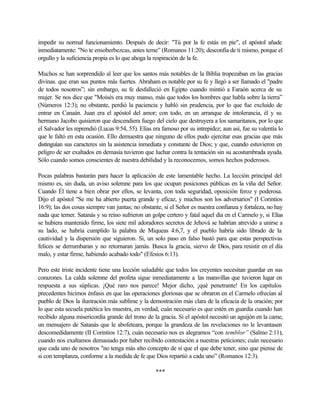 impedir su normal funcionamiento. Después de decir: "Tú por la fe estás en pie", el apóstol añade
inmediatamente: "No te ensoberbezcas, antes teme” (Romanos 11:20); desconfía de ti mismo, porque el
orgullo y la suficiencia propia es lo que ahoga la respiración de la fe.
Muchos se han sorprendido al leer que los santos más notables de la Biblia tropezaban en las gracias
divinas. que eran sus puntos más fuertes. Abraham es notable por su fe y llegó a ser llamado el "padre
de todos nosotros”; sin embargo, su fe desfalleció en Egipto cuando mintió a Faraón acerca de su
mujer. Se nos dice que "Moisés era muy manso, más que todos los hombres que habla sobre la tierra”
(Números 12:3); no obstante, perdió la paciencia y habló sin prudencia, por lo que fue excluido de
entrar en Canaán. Juan era el apóstol del amor; con todo, en un arranque de intolerancia, él y su
hermano Jacobo quisieron que descendiera fuego del cielo que destruyera a los samaritanos, por lo que
el Salvador les reprendió (Lucas 9:54, 55). Elías era famoso por su intrepidez; aun así, fue su valentía lo
que le faltó en esta ocasión. Ello demuestra que ninguno de ellos pudo ejercitar esas gracias que más
distinguían sus caracteres sin la asistencia inmediata y constante de Dios; y que, cuando estuvieron en
peligro de ser exaltados en demasía tuvieron que luchar contra la tentación sin su acostumbrada ayuda.
Sólo cuando somos conscientes de nuestra debilidad y la reconocemos, somos hechos poderosos.
Pocas palabras bastarán para hacer la aplicación de este lamentable hecho. La lección principal del
mismo es, sin duda, un aviso solemne para los que ocupan posiciones públicas en la viña del Señor.
Cuando Él tiene a bien obrar por ellos, se levanta, con toda seguridad, oposición feroz y poderosa.
Dijo el apóstol "Se me ha abierto puerta grande y eficaz, y muchos son los adversarios" (I Corintios
16:9); las dos cosas siempre van juntas; no obstante, si el Señor es nuestra confianza y fortaleza, no hay
nada que temer. Satanás y su reino sufrieron un golpe certero y fatal aquel día en el Carmelo y, si Elías
se hubiera mantenido firme, los siete mil adoradores secretos de Jehová se habrían atrevido a unirse a
su lado, se habría cumplido la palabra de Miqueas 4:6,7, y el pueblo habría sido librado de la
cautividad y la dispersión que siguieron. Si, un solo paso en falso bastó para que estas perspectivas
felices se derrumbaran y no retornaran jamás. Busca la gracia, siervo de Dios, para resistir en el día
malo, y estar firme, habiendo acabado todo" (Efesios 6:13).
Pero este triste incidente tiene una lección saludable que todos los creyentes necesitan guardar en sus
corazones. La calda solemne del profeta sigue inmediatamente a las maravillas que tuvieron lugar en
respuesta a sus súplicas. ¡Qué raro nos parece! Mejor dicho, ¡qué penetrante! En los capítulos
precedentes hicimos énfasis en que las operaciones gloriosas que se obraron en el Carmelo ofrecían al
pueblo de Dios la ilustración más sublime y la demostración más clara de la eficacia de la oración; por
lo que esta secuela patética les muestra, en verdad, cuán necesario es que estén en guardia cuando han
recibido alguna misericordia grande del trono de la gracia. Si el apóstol necesitó un aguijón en la carne,
un mensajero de Satanás que le abofeteara, porque la grandeza de las revelaciones no le levantasen
descomedidamente (II Corintios 12:7), cuán necesario nos es alegrarnos “con temblor” (Salmo 2:11),
cuando nos exaltamos demasiado por haber recibido contestación a nuestras peticiones; cuán necesario
que cada uno de nosotros "no tenga más alto concepto de sí que el que debe tener, sino que piense de
si con templanza, conforme a la medida de fe que Dios repartió a cada uno” (Romanos 12:3).
***
 