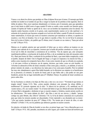 ABATIDO
Vamos a ver ahora los efectos que produjo en Elías el dejarse llevar por el temor. El mensaje que había
recibido de Jezabel en el sentido de que iba a vengar la muerte de los profetas al día siguiente, llenó al
tisbita de pánico. Dios creyó oportuno abandonarle a sí mismo, por el momento, para que aprendiera
que el más fuerte es débil como el agua cuando Él retira su sostén, como sucedió con Samsón quien,
cuando el Espíritu de! Señor se apartó de él, vino a ser un hombre tan impotente como los demás. No
importa cuánto hayamos crecido en la gracia, cuán experimentados seamos en la vida espiritual y lo
eminente de la posición que hayamos ocupado en el servicio del Señor; cuando Él retira de nosotros su
mano sustentadora, la locura que mora en nuestros corazones por naturaleza se afirma, se apodera de
nosotros y nos lleva al desatino. Eso es lo que ahora te sucedía a Elías. En vez de llevar la amenaza
feroz de la reina al Señor y de pedirle que Él obrara, tomo' el asunto en sus manos y "fuese por salvar
su vida” (I Reyes 19:3).
Dijimos en el capítulo anterior por qué permitió el Señor que su siervo sufriera un tropiezo en esa
ocasión; pero además de lo ya expuesto, creemos que la huida del profeta constituía un castigo sobre
Israel por la falta de sinceridad y consistencia de su reforma. “Era de esperar que, ante semejante
manifestación pública y concluyente de la gloria de Dios, y de un resultado tan claro del encuentro entre
M y Baal para honra de Elías y confusión de los profetas de Baal, y que tanto había complacido a todo
el pueblo; después de haber visto la llegada del fuego y el agua en respuesta a la oración de Elías, y
ambos como muestras de compasión hacia ellos: el uno como muestra de que su ofrenda era aceptada,
y el otro para vivificar su herencia; era de esperar, decimos, que todos, como un solo hombre, se
volverían en adoración al Dios de Israel, tomarían a Elías como guía y oráculo y, en adelante, él seria su
primer ministro de estado, y sus directrices ley tanto para el rey como para el pueblo. Pero la realidad
fue muy otra: abandonaron a quien Dios habla honrado; no le ofrecieron sus respetos ni se beneficiaron
de su presencia; al contrario, la nación de Israel, para la que había sido y aún podía ser una gran
bendición, pronto fue un lugar intolerable para él” (Matthew Henry). Su partida de Israel constituía un
juicio sobre ellos.
En las Escrituras se exhorta a los hijos de Dios una y otra vez a no temer: “Ni temáis lo que temen, ni
tengáis miedo" (Isaías 8:12). Mas, ¿cómo pueden obedecer este precepto las almas débiles y
temblorosas? El versículo siguiente nos lo dice: "A Jehová de los ejércitos, a ÉL santificad; sea Él
vuestro temor, y ÉL sea vuestro miedo.” Es el temor del Señor el que nos librará del temor del hombre:
el temor filial a desagradar y deshonrar al que es nuestro amparo y fortaleza, nuestro pronto auxilio en
las tribulaciones. “No temas delante de ellos”, dijo Dios a otro de sus siervos, y añadió: “porque
contigo soy para librarte, dice Jehová” (Jeremías 1:8). La fe ha de darnos conciencia de su presencia
para que todos los temores puedan ser ahuyentados. Cristo reprendió a sus discípulos por su temor:
“¿Por qué teméis, hombres de poca fe?” (Mateo 8:26). “No temáis por el temor de ellos, ni seáis
turbados” (I Pedro 3:14), son las palabras que debemos guardar en nuestro corazón.
En relación a la huída de Elías de Jezabel, se nos dice, en primer lugar, que “vino a Beerseba que es en
Judá” (I Reyes 19:3). Allí, pensaba, encontraría un asilo seguro, por cuanto era fuera del territorio que
 