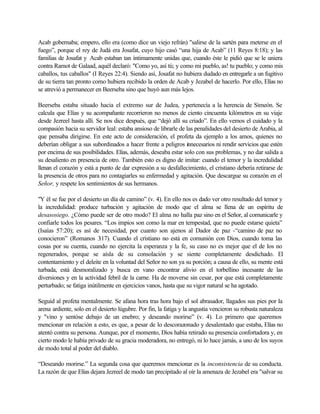 Acab gobernaba; empero, ello era (como dice un viejo refrán) "salirse de la sartén para meterse en el
fuego”, porque el rey de Judá era Josafat, cuyo hijo casó “una hija de Acab” (11 Reyes 8:18); y las
familias de Josafat y Acab estaban tan íntimamente unidas que, cuando éste le pidió que se le uniera
contra Ramot de Galaad, aquél declaró: "Como yo, así tú; y como mi pueblo, as! tu pueblo; y como mis
caballos, tus caballos" (I Reyes 22:4). Siendo así, Josafat no hubiera dudado en entregarle a un fugitivo
de su tierra tan pronto como hubiera recibido la orden de Acab y Jezabel de hacerlo. Por ello, Elías no
se atrevió a permanecer en Beerseba sino que huyó aun más lejos.
Beerseba estaba situado hacia el extremo sur de Judea, ypertenecía a la herencia de Simeón. Se
calcula que Elías y su acompañante recorrieron no menos de ciento cincuenta kilómetros en su viaje
desde Jezreel hasta allí. Se nos dice después, que “dejó allí su criado”. En ello vemos el cuidado y la
compasión hacia su servidor leal: estaba ansioso de librarle de las penalidades del desierto de Arabia, al
que pensaba dirigirse. En este acto de consideración, el profeta da ejemplo a los amos, quienes no
deberían obligar a sus subordinados a hacer frente a peligros innecesarios ni rendir servicios que estén
por encima de sus posibilidades. Elías, además, deseaba estar solo con sus problemas, y no dar salida a
su desaliento en presencia de otro. También esto es digno de imitar: cuando el temor y la incredulidad
llenan el corazón y está a punto de dar expresión a su desfallecimiento, el cristiano debería retirarse de
la presencia de otros para no contagiarles su enfermedad y agitación. Que descargue su corazón en el
Señor, y respete los sentimientos de sus hermanos.
"Y él se fue por el desierto un día de camino” (v. 4). En ello nos es dado ver otro resultado del temor y
la incredulidad: produce turbación y agitación de modo que el alma se llena de un espíritu de
desasosiego. ¿Cómo puede ser de otro modo? El alma no halla paz sino en el Señor, al comunicarle y
confiarle todos los pesares. “Los impíos son como la mar en tempestad, que no puede estarse quieta”
(Isaías 57:20); es así de necesidad, por cuanto son ajenos al Dador de paz -“camino de paz no
conocieron” (Romanos 3:17). Cuando el cristiano no está en comunión con Dios, cuando toma las
cosas por su cuenta, cuando no ejercita la esperanza y la fe, su caso no es mejor que el de los no
regenerados, porque se aísla de su consolación y se siente completamente desdichado. El
contentamiento y el deleite en la voluntad del Señor no son ya su porción; a causa de ello, su mente está
turbada, está desmoralizado y busca en vano encontrar alivio en el torbellino incesante de las
diversiones y en la actividad febril de la carne. Ha de moverse sin cesar, por que está completamente
perturbado; se fatiga inútilmente en ejercicios vanos, hasta que su vigor natural se ha agotado.
Seguid al profeta mentalmente. Se afana hora tras hora bajo el sol abrasador, llagados sus pies por la
arena ardiente, solo en el desierto lúgubre. Por fin, la fatiga y la angustia vencieron su robusta naturaleza
y "vino y sentóse debajo de un enebro; y deseando morirse” (v. 4). Lo primero que queremos
mencionar en relación a esto, es que, a pesar de lo descorazonado y desalentado que estaba, Elías no
atentó contra su persona. Aunque, por el momento, Dios había retirado su presencia confortadora y, en
cierto modo le había privado de su gracia moderadora, no entregó, ni lo hace jamás, a uno de los suyos
de modo total al poder del diablo.
“Deseando morirse.” La segunda cosa que queremos mencionar es la inconsistencia de su conducta.
La razón de que Elías dejara Jezreel de modo tan precipitado al oír la amenaza de Jezabel era "salvar su
 