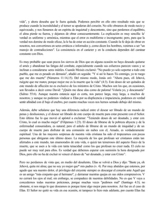 vida”, y ahora deseaba que le fuera quitada. Podemos percibir en ello otro resultado más que se
produce cuando la incredulidad y el temor se apoderan del corazón. No sólo obramos de modo necio y
equivocado, y nos llenamos de un espíritu de inquietud y descontento, sino que perdemos el equilibrio,
el alma pierde su fuerza, y dejamos de obrar consecuentemente. La explicación es muy sencilla: la'
verdad es uniforme y armónica, mientras que el error es multiforme e incongruente; pero, para que la
verdad nos domine de modo eficaz, la le ha de estar en acción constante. Cuando la fe deja de obrar en
nosotros, nos convertimos en seres erráticos e informales y, como dicen los hombres, venirnos a ser "un
manojo de contradicciones". La consistencia en el carácter y en la conducta dependen del caminar
constante con Dios.
Es muy probable que sean pocos los siervos de Dios que en alguna ocasión no haya deseado quitarse
el arnés y abandonar las fatigas del combate, especialmente cuando sus esfuerzos parecen vanos y se
inclinan a considerarse seres inútiles. Cuando Moisés exclamó: "No puedo yo solo soportar a todo este
pueblo, que me es pesado en demasía", añadió en seguida: "Y si así lo haces Tú conmigo, yo te ruego
que me des muerte" (Números 11:14,15). Del mismo modo, Jonás oró: "Ahora pues, olí Jehová,
ruégote que me mates; porque mejor me es la muerte que la vida" (4:3). Este deseo de ser quitados de
este mundo de aflicción no es exclusivo de los ministros de Cristo. Muchos son los que, en ocasiones,
son llevados a decir como David: "¡Quién me diese alas como de paloma! Volaría yo, y descansaría”
(Salmo 55:6). Aunque nuestra estancia aquí es corta, nos parece larga, muy larga, a muchos de
nosotros; y aunque no podemos vindicar a Elías por su displicencia e impaciencia, podemos en verdad
sentir afinidad con él bajo el enebro, por cuanto muchas veces nos hemos sentado debajo del mismo.
Además, debe señalarse que hay una diferencia radical entre el desear ser librado de un mundo de
penas y desilusiones, y el desear ser librado de este cuerpo de muerte para estar presente con el Señor.
Esto último fue lo que movió al apóstol a exclamar: "Teniendo deseo de ser desatado, y estar con
Cristo, lo cual es mucho mejor” (Filipenses 1:23). El deseo de librarse de la pobreza abyecta y de la
enfermedad consumidora, es natural; pero el anhelo de librarse de un mundo de iniquidad y de un
cuerpo de muerte para disfrutar de una comunión sin nubes con el, Amado, es verdaderamente
espiritual. Una de las mayores sorpresas de nuestra vida cristiana ha sido el tropezarnos con pocas
personas que abrigaran este último deseo. La mayoría de los que profesan ser cristianos están tan
aferrados a este mundo, tan enamorados de esta vida, o quizá tan temerosos del aspecto físico de la
muerte, que se asen a la vida con tanta tenacidad como los que profesan no creer nada. El cielo no
puede ser muy real para ellos. Es verdad que debemos esperar con sumisión la hora designada por
Dios, pero ello no ha de excluir ni vencer el deseo de "ser desatado, y estar con Cristo”.
Pero no perdamos de vista que, en medio del desaliento, Elías se volvió a Dios y dijo: "Baste ya, oh
Jehová, quita mi alma; que no soy yo mejor que* mis padres (v. 4). Por muy abatidos que estemos, por
agudo que sea nuestro dolor, el privilegio del creyente siempre es descargar el corazón ante Aquél que
es un amigo "más conjunto que el hermano", y derramar nuestras quejas en sus oídos comprensivos. V
no cerrará los ojos al mal; sin embargo, se compadece de nuestras debilidades. No es que V vaya a
concedernos todas nuestras peticiones, porque muchas veces "pedirnos mal" (Santiago 4:3); no
obstante, si nos niega lo que deseamos es porque tiene algo mejor para nosotros. Así fue en el caso de
Elías. El Señor no quitó su vida en esa ocasión, ni tampoco lo hizo más adelante, por cuanto Elías fue
 