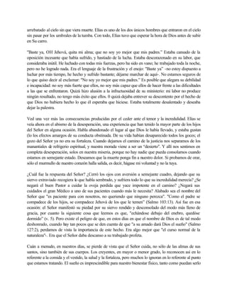 arrebatado al cielo sin que viera muerte. Elías es uno de los dos únicos hombres que entraron en el cielo
sin pasar por los umbrales de la tumba. Con todo, Elías tuvo que esperar la hora de Dios antes de subir
en Su carro.
"Baste ya, OH Jehová, quita mi alma; que no soy yo mejor que mis padres.” Estaba cansado de la
oposición incesante que había sufrido, y hastiado de la lucha. Estaba descorazonado en su labor, que
consideraba inútil. He luchado con todas mis fuerzas, pero ha sido en vano; he trabajado toda la noche,
pero no he logrado nada. Era el lenguaje de la frustración y el enojo: "Baste ya” -no estoy dispuesto a
luchar por más tiempo, he hecho y sufrido bastante; déjame marchar de aquí-. No estamos seguros de
lo que quiso decir al exclamar: "No soy yo mejor que mis padres.” Es posible que alegara su debilidad
e incapacidad: no soy más fuerte que ellos, no soy más capaz que ellos de hacer frente a las dificultades
a las que se enfrentaron. Quizá hizo alusión a la infructuosidad de su ministerio: mi labor no produce
ningún resultado, no tengo más éxito que ellos. 0 quizá dejaba entrever su descontento por el hecho de
que Dios no hubiera hecho lo que él esperaba que hiciese. Estaba totalmente desalentado y deseaba
dejar la palestra.
Ved una vez más las consecuencias producidas por el ceder ante el temor y la incredulidad. Elías se
veía ahora en el abismo de la desesperación, una experiencia que han tenido la mayor parte de los hijos
del Señor en alguna ocasión. Habla abandonado el lugar al que Dios le había llevado, y estaba gustan
(lo los efectos amargos de su conducta obstinada. De su vida habían desaparecido todos los goces; el
gozo del Señor ya no era su fortaleza. Cuando dejamos el camino de la justicia nos separamos de los
manantiales de refrigerio espiritual, y nuestra morada viene a ser un “desierto". Y allí nos sentimos en
completa desesperación, solos en nuestra miseria, porque no hay nadie que pueda consolarnos cuando
estamos en semejante estado. Deseamos que la muerte ponga fin a nuestro dolor. Si probamos de orar,
sólo el murmullo de nuestro corazón halla salida, es decir, hágase mi voluntad y no la tuya.
¿Cuál fue la respuesta del Señor? ¿Cerró los ojos con aversión a semejante cuadro, dejando que su
siervo extraviado recogiera lo que habla sembrado, y sufriera todo lo que su incredulidad merecía? ¿Se
negará el buen Pastor a cuidar la oveja perdida que yace impotente en el camino? ¿Negará sus
cuidados el gran Médico a uno de sus pacientes cuando más le necesita? Alabado sea el nombre del
Señor que "es paciente para con nosotros, no queriendo que ninguno perezca". "Como el padre se
compadece de los hijos, se compadece Jehová de los que le temen” (Salmo 103:13). Así fue en esa
ocasión: el Señor manifestó su piedad por su siervo rendido y desconsolado del modo más lleno de
gracia, por cuanto la siguiente cosa que leemos es que, "echándose debajo del enebro, quedóse
dormido” (v. 5). Pero existe el peligro de que, en estos días en que el nombre de Dios es de tal modo
deshonrado, cuando hay tan pocos que se den cuenta de que "a su amado dará Dios el sueño" (Salmo
127:2), perdamos de vista la importancia de este hecho. Era algo mejor que "el curso normal de la
naturaleza"-. Era que el Señor daba descanso a su trabajado profeta.
Cuán a menudo, en nuestros días, se pierde de vista que el Señor cuida, no sólo de las almas de sus
santos, sino también de sus cuerpos. Los creyentes, en mayor o menor grado, lo reconocen así en lo
referente a la comida y el vestido, la salud y la fortaleza, pero muchos lo ignoran en lo referente al punto
que estamos tratando. El sueño es imprescindible para nuestro bienestar físico, tanto como puedan serlo
 