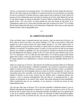 Tercera, su conocimiento de la presencia divina. "Vive Jehová Dios de Israel, delante del cual estoy».
Elías no sólo estaba seguro de la realidad de la existencia de Jehová, sino que también era consciente
de estar en su presencia. El profeta sabía que, aunque aparecía ante la persona de Acab, estaba en la
presencia de Uno infinitamente mayor que todos los monarcas de la tierra; Aquel delante del cual aun
los más ilustres ángeles se inclinan en adoraci6n. El mismo Gabriel no podía hacer una confesión más
grande (Lucas 1:19). ¡Ah, lector!; tal certeza bendita nos eleva por encima de todo temor. Si el
Todopoderoso estaba con él, ¿cómo podía el profeta temer ante un gusano de la tierra? "Vive el Señor
Dios de Israel, delante del cual estoy» revela claramente el fundamento sobre el que su alma reposaba
mientras llevaba a cabo su desagradable tarea.
***
EL ARROYO DE QUERIT
«Elías era hombre sujeto a semejantes pasiones que nosotros, y rogó con oración que no lloviese, y no
llovió sobre la tierra en tres años y seis meses» (Santiago 5:17). Aquí se nos presenta a Elías como
ejemplo de lo que la sincera oración del «justo» puede conseguir (v. 16). Nota, querido lector, el
adjetivo calificativo, porque no todos los hombres, ni siquiera todos los cristianos, reciben contestación
definida a sus oraciones. Ni muchísimo menos. El «justo» es el que está bien con Dios de una manera
práctica; cuya conducta es agradable a sus ojos; que guarda sus vestiduras sin mancha de este mundo;
que está apartado del mal religioso, porque no hay en la tierra mal que tanto deshonre (véase Lucas
10:12-15; Apocalipsis 11:8). Los oídos del cielo están atentos a la voz del tal, porque no hay barrera
alguna entre su alma y el Dios que odia el pecado. «Y cualquier cosa que pidiéremos, la recibiremos de
Él, porque guardamos sus mandamientos, y hacemos las cosas que son agradables delante de Él» (I
Juan 3:22).
«Rogó con oración que no lloviese». ¡Qué petición más terrible para presentar delante de la Majestad
en las alturas! ¡Qué de privaciones y sufrimiento incalculable- iba a producir la concesión de semejante
suplica! La hermosa tierra de Palestina se convertiría en un desierto abrasado y estéril, y sus habitantes
serían consumidos por una prolongada carestía con todos los horrores consiguientes. Así pues, ¿era
este profeta estoico, frío e insensible, vacío de todo afecto natural? ¡No, por cierto! El Espíritu Santo ha
cuidado de decirnos en este mismo versículo que era "hombre sujeto a semejantes pasiones que
nosotros», y esto se menciona inmediatamente antes del relato de su tremenda petición. Y, ¿qué
significa esa descripción en tal contexto? Que, aunque Elías estaba adornado de tierna sensibilidad y
cálida consideración para con sus semejantes, en sus oraciones se elevaba por encima de todo
sentimentalismo carnal.
¿Por qué rogó Elías «que no lloviese»? No es que fuera insensible al sufrimiento humano, ni que se
deleitara malvadamente presenciando la miseria de sus vecinos, sino que puso la gloria de Dios por
encima de todo lo demás, incluso de sus sentimientos naturales. Recordad lo que en un capitulo previo
se dice de la condición espiritual reinante en Israel. No solamente no habla reconocimiento público
alguno de Dios en toda la extensión del país, sino que por todas partes los adoradores de Baal le
 