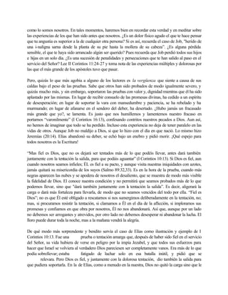 como lo somos nosotros. En tales momentos, haremos bien en recordar esta verdad y en meditar sobre
las experiencias de los que han sido antes que nosotros. ¿Es un dolor físico agudo el que te hace pensar
que tu angustia es superior a la de cualquier otra persona? Si es así, recuerda el caso de Job, "herido de
una i-naligna sarna desde la planta de su pie hasta la mollera de su cabeza”. ¿Es alguna pérdida
sensible, el que te haya sido arrancado algún ser querido? Pues recuerda que Job perdió todos sus hijos
e hijas en un solo día. ¿Es una sucesión de penalidades y persecuciones que te han salido al paso en el
servicio del Señor? Lee II Corintios 11:24-27 y toma nota de las experiencias múltiples y dolorosas por
las que el más grande de los apóstoles tuvo que pasar.
Pero, quizás lo que más agobia a alguno de los lectores es la vergüenza que siente a causa de sus
caldas bajo el peso de las pruebas. Sabe que otros han sido probados de modo igualmente severo, y
quizás mucho más, y sin embargo, soportaron las pruebas con valor y, dignidad mientras que él ha sido
aplastado por las mismas. En lugar de recibir consuelo de las promesas divinas, ha cedido a un espíritu
de desesperación; en lugar de soportar la vara con mansedumbre y paciencia, se ha rebelado y ha
murmurado; en lugar de afanarse en el sendero del deber, ha desertado. ¿Hubo jamás un fracasado
más grande que yo?, se lamenta. Es justo que nos humillemos y lamentemos nuestro fracaso en
portarnos “varonilmente” (I Corintios 16:13), confesando contritos nuestros pecados a Dios. Aun así,
no hemos de imaginar que todo se ha perdido. Incluso esta experiencia no deja de tener paralelo en las
vidas de otros. Aunque Job no maldijo a Dios, si que lo hizo con el día en que nació. Lo mismo hizo
Jeremías (20:14). Elías abandonó su deber, se echó bajo un enebro y pidió morir. ¡Qué espejo para
todos nosotros es la Escritura!
“Mas fiel es Dios, que no os dejará ser tentados más de lo que podéis llevar, antes dará también
juntamente con la tentación la salida, para que podáis aguantar” (I Corintios 10:13). Si Dios es fiel, aun
cuando nosotros seamos infieles; ÉL es fiel a su pacto, y aunque visita nuestras iniquidades con azotes,
jamás quitará su misericordia de los suyos (Salmo 89:32,33). Es en la hora de la prueba, cuando más
negras aparecen las nubes y se apodera de nosotros el desaliento, que se muestra de modo más visible
la fidelidad de Dios. El conoce nuestra condición y no permitirá que seamos probados más de lo que
podemos llevar, sino que "dará también juntamente con la tentación la salida”. Es decir, aligerará la
carga o dará más fortaleza para llevarla, de modo que no seamos vencidos del todo por ella. “Fiel es
Dios”; no es que Él esté obligado a rescatarnos si nos sumergimos deliberadamente en la tentación, no;
mas, si procuramos resistir la tentación, si clamamos a Él en el día de la aflicción, si imploramos sus
promesas y confiamos en que obra por nosotros, Él no nos abandonará. Así que, aunque por un lado
no debemos ser arrogantes y atrevidos, por otro lado no debemos desesperar ni abandonar la lucha. El
lloro puede durar toda la noche, mas a la mañana vendrá la alegría.
De qué modo más sorprendente y bendito servía el caso de Elías como ilustración y ejemplo de I
Corintios 10:13. Fue una prueba o tentación amarga que, después de haber sido fiel en el servicio
del Señor, su vida hubiera de verse en peligro por la impía Jezabel, y que todos sus esfuerzos para
hacer que Israel se volviera al verdadero Dios pareciesen ser completamente vanos. Era más de lo que
podía sobrellevar; estaba fatigado de luchar solo en esa batalla inútil, y pidió que se
relevara. Pero Dios es fiel, y juntamente con la dolorosa tentación, dio también la salida para
que pudiera soportarla. En la de Elías, como a menudo en la nuestra, Dios no quitó la carga sino que le
 