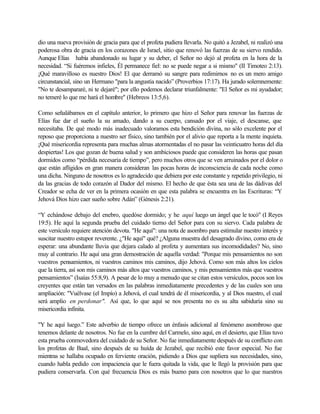 dio una nueva provisión de gracia para que el profeta pudiera llevarla. No quitó a Jezabel, ni realizó una
poderosa obra de gracia en los corazones de Israel, sitio que renovó las fuerzas de su siervo rendido.
Aunque Elías había abandonado su lugar y su deber, el Señor no dejó al profeta en la hora de la
necesidad. “Si fuéremos infieles, Él permanece fiel: no se puede negar a si mismo" (II Timoteo 2:13).
¡Qué maravilloso es nuestro Dios! El que derramó su sangre para redimirnos no es un mero amigo
circunstancial, sino un Hermano "para la angustia nacido” (Proverbios 17:17). Ha jurado solemnemente:
"No te desampararé, ni te dejaré"; por ello podemos declarar triunfalmente: "El Señor es mi ayudador;
no temeré lo que me hará el hombre'' (Hebreos 13:5,6).
Como señalábamos en el capítulo anterior, lo primero que hizo el Señor para renovar las fuerzas de
Elías fue dar el sueño la su amado, dando a su cuerpo, cansado por el viaje, el descanse, que
necesitaba. De qué modo más inadecuado valoramos esta bendición divina, no sólo excelente por el
reposo que proporciona a nuestro ser físico, sino también por el alivio que reporta a la mente inquieta.
¡Qué misericordia representa para muchas almas atormentadas el no pasar las veinticuatro horas del día
despiertas! Los que gozan de buena salud y son ambiciosos puede que consideren las horas que pasan
dormidos como “pérdida necesaria de tiempo”, pero muchos otros que se ven arruinados por el dolor o
que están afligidos en gran manera consideran las pocas horas de inconsciencia de cada noche como
una dicha. Ninguno de nosotros es lo agradecido que debiera por este constante y repetido privilegio, ni
da las gracias de todo corazón al Dador del mismo. El hecho de que ésta sea una de las dádivas del
Creador se echa de ver en la primera ocasión en que esta palabra se encuentra en las Escrituras: “Y
Jehová Dios hizo caer sueño sobre Adán” (Génesis 2:21).
“Y echándose debajo del enebro, quedóse dormido; y he aquí luego un ángel que le tocó" (I Reyes
19:5). He aquí la segunda prueba del cuidado tierno del Señor para con su siervo. Cada palabra de
este versículo requiere atención devota. "He aquí": una nota de asombro para estimular nuestro interés y
suscitar nuestro estupor reverente. ¿"He aquí" qué? ¿Alguna muestra del desagrado divino, como era de
esperar: una abundante lluvia que dejara calado al profeta y aumentara sus incomodidades? No, sino
muy al contrario. He aquí una gran demostración de aquella verdad: "Porque mis pensamientos no son
vuestros pensamientos, ni vuestros caminos mis caminos, dijo Jehová. Como son más altos los cielos
que la tierra, así son mis caminos más altos que vuestros caminos, y mis pensamientos más que vuestros
pensamientos” (Isaías 55:8,9). A pesar de lo muy a menudo que se citan estos versículos, pocos son los
creyentes que están tan versados en las palabras inmediatamente precedentes y de las cuales son una
ampliación: "Vuélvase (el Impío) a Jehová, el cual tendrá de él misericordia, y al Dios nuestro, el cual
será amplio en perdonar". Así que, lo que aquí se nos presenta no es su alta sabiduría sino su
misericordia infinita.
"Y he aquí luego.” Este adverbio de tiempo ofrece un énfasis adicional al fenómeno asombroso que
tenemos delante de nosotros. No fue en la cumbre del Carmelo, sino aquí, en el desierto, que Elías tuvo
esta prueba conmovedora del cuidado de su Señor. No fue inmediatamente después de su conflicto con
los profetas de Baal, sino después de su huída de Jezabel, que recibió este favor especial. No fue
mientras se hallaba ocupado en ferviente oración, pidiendo a Dios que supliera sus necesidades, sino,
cuando habla pedido con impaciencia que le fuera quitada la vida, que le llegó la provisión para que
pudiera conservarla. Con qué frecuencia Dios es más bueno para con nosotros que lo que nuestros
 