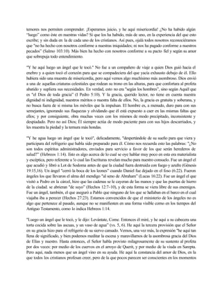 temores nos permiten comprender. ¡Esperamos juicio, y he aquí misericordia! ¿No ha habido algún
“luego” como éste en nuestras vidas? Si que los ha habido, más de uno, en la experiencia del que esto
escribe; y sin duda en la de cada uno de los cristianos. Así pues, ojalá todos nosotros reconociéramos
que "no ha hecho con nosotros conforme a nuestras iniquidades; ni nos ha pagado conforme a nuestros
pecados” (Salmo 103:10). Más bien ha hecho con nosotros conforme a su pacto fiel y según su amor
que sobrepuja todo entendimiento.
"Y he aquí luego un ángel que le tocó." No fue a un compañero de viaje a quien Dios guió hacia el
enebro y a quien tocó el corazón para que se compadeciera del que yacía exhausto debajo de él. Ello
hubiera sido una muestra de misericordia, pero aquí vemos algo muchísimo más asombroso. Dios envió
a una de aquellas criaturas celestiales que rodean su trono en las alturas, para que confortara al profeta
abatido y supliera sus necesidades. En verdad, esto no era "según los hombres”, sino según Aquél que
es "el Dios de toda gracia” (I Pedro 5:10). Y la gracia, querido lector, no tiene en cuenta nuestra
dignidad ni indignidad, nuestros méritos o nuestra falta de ellos. No, la gracia es gratuita y soberana, y
no busca fuera de si misma los móviles que la impulsan. El hombre es, a menudo, duro para con sus
semejantes, ignorando sus flaquezas y olvidando que él está expuesto a caer en las mismas faltas que
ellos; y por consiguiente, obra muchas veces con los mismos de modo precipitado, inconsistente y
despiadado. Pero no así Dios; Él siempre actúa de modo paciente para con sus hijos descarriados, y
les muestra la piedad y la ternura más hondas.
"Y he agua luego un ángel que le tocó", delicadamente, "despertándole de su sueño para que viera y
participara del refrigerio que habla sido preparado para él. Cómo nos recuerda esto las palabras: "¿No
son todos espíritus administradores, enviados para servicio a favor de los que serán herederos de
salud?” (Hebreos 1:14). Esto es algo acerca de lo cual se oye hablar muy poco en esta era materialista
y escéptica, pero referente a !o cual las Escrituras revelan mucho para nuestro consuelo. Fue un ángel el
que acudió y libró a Lot de Sodoma antes de que la ciudad fuera destruida con fuego y azufre (Génesis
19:15,16). Un ángel "cerró la boca de los leones” cuando Daniel fue dejado en el foso (6:22). Fueron
ángeles los que llevaron el alma del mendigo "al seno de Abraham” (Lucas 16:22). Fue un ángel el que
visitó a Pedro en la cárcel, hizo que las cadenas se le cayeran de las manos y que las puertas de hierro
de la ciudad. se abrieran "de suyo” (Hechos 12:7-10), y de esta forma se viera libre de sus enemigos.
Fue un ángel, también, el que aseguró a Pablo que ninguno de los que se hallaban en el barco en el cual
viajaba iba a perecer (Hechos 27:23). Estamos convencidos de que el ministerio de los ángeles no es
algo que pertenece al pasado, aunque no se manifiesten en una forma visible corno en los tiempos del
Antiguo Testamento, como lo indica Hebreos 1:14.
"Luego un ángel que le tocó, y le dijo: Levántate, Come. Entonces él miré, y he aquí a su cabecera una
torta cocida sobre las ascuas, y un vaso de agua” (vs. 5, 6). He aquí la tercera provisión que el Señor
en su gracia hizo para el refrigerio de su siervo cansado. Vemos, una vez más, la expresión "he aquí tan
llena de significado, y bien podemos meditar la escena y maravillarnos de la asombrosa gracia del Dios
de Elías y nuestro. Hasta entonces, el Señor habla provisto milagrosamente de su sustento al profeta
por dos veces: por medio de los cuervos en el arroyo de Querit, y por medio de la viuda en Sarepta.
Pero aquí, nada menos que un ángel vino en su ayuda. He aquí la constancia del amor de Dios, en la
que todos los cristianos profesan creer, pero de la que pocos parecen ser conscientes en los momentos
 