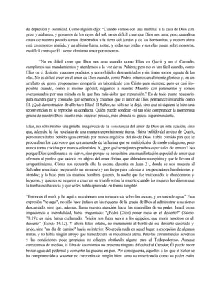 de depresión y oscuridad. Como alguien dijo: “Cuando vamos con una multitud a la casa de Dios con
gozo y alabanza, y gozamos de los rayos del sol, no es difícil creer que Dios nos ama; pero, cuando a
causa de nuestro pecado somos desterrados a la tierra del Jordán y de los hermonitas, y nuestra alma
está en nosotros abatida, y un abismo llama a otro, y todas sus ondas y sus olas pasan sobre nosotros,
es difícil creer que ÉL siente el mismo amor por nosotros.
“No es difícil creer que Dios nos ama cuando, como Elías en Querit y en el Carmelo,
cumplimos sus mandamientos y atendemos a la voz de su Palabra; pero no es tan fácil cuando, como
Elías en el desierto, yacemos perdidos, y como bájeles desmantelados y sin timón somos juguete de las
olas. No es difícil creer en el amor de Dios cuando, como Pedro, estamos en el monte glorioso y, en un
arrebato de gozo, proponemos compartir un tabernáculo con Cristo para siempre; pero es casi im-
posible cuando, como el mismo apóstol, negamos a nuestro Maestro con juramentos y somos
avergonzados por una mirada en la que hay más dolor que reprensión.” Es de todo punto necesario
para nuestra paz y consuelo que sepamos y creamos que el amor de Dios permanece invariable como
Él. ¡Qué demostración de ello tuvo Elías! El Señor, no sólo no le dejó, sino que ni siquiera le hizo una
reconvención ni le reprochó su conducta. Quién puede sondear -ni tan sólo comprender la asombrosa
gracia de nuestro Dios: cuanto más crece el pecado, más abunda su gracia superabundante.
Elías, no sólo recibió una prueba inequívoca de la constancia del amor de Dios en esta ocasión, sino
que, además, le fue revelada de una manera especialmente tierna. Había bebido del arroyo de Querit,
pero nunca habla bebido agua extraída por manos angélicas del río de Dios. Habla comido pan que le
procuraban los cuervos o que era amasado de la harina que se multiplicaba de modo milagroso, pero
nunca tortas cocidas por manos celestiales. Y, ¿por qué semejantes pruebas especiales de ternura? No
porque Dios condonara a su siervo, sino porque se necesitaba una manifestación especial de amor que
afirmara al profeta que todavía era objeto del amor divino, que ablandara su espíritu y que le llevara al
arrepentimiento. Cómo nos recuerda ello la escena descrita en Juan 21, donde se nos muestra al
Salvador resucitado preparando un almuerzo y un fuego para calentar a los pescadores hambrientos y
ateridos; y lo hizo para los mismos hombres quienes, la noche que fue traicionado, le abandonaron y
huyeron, y quienes se negaron a creer en su triunfo sobre la muerte cuando las mujeres les dijeron que
la tumba estaba vacía y que se les habla aparecido en forma tangible.
“Entonces él miró, y he aquí a su cabecera una torta cocida sobre las ascuas, y un vaso de agua.” Esta
expresión "he aquí", no sólo hace énfasis en las riquezas de la gracia de Dios al administrar a su siervo
descarriado, sino que, además, llama nuestra atención hacia las maravillas de su poder. Israel, en su
impaciencia e incredulidad, había preguntado: "¿Podrá (Dios) poner mesa en el desierto?” (Salmo
78:19); es más, había exclamado: "Mejor nos fuera servir a los egipcios, que morir nosotros en el
desierto” (Éxodo 14:12). Y ahora Elías estaba, no meramente al borde de ese desierto desolado y
árido, sino "un día de camino" hacia su interior. No crecía nada en aquel lugar, a excepción de algunas
matas, y no había ningún arroyo que humedeciera su requemada arena. Pero las circunstancias adversas
y las condiciones poco propicias no ofrecen obstáculo alguno para el Todopoderoso. Aunque
carezcamos de medios, la falta de los mismos no presenta ninguna dificultad al Creador; Él puede hacer
brotar agua del pedernal y convertir las piedras en pan. Por consiguiente, aquellos a los que el Señor se
ha comprometido a sostener no carecerán de ningún bien: tanto su misericordia como su poder están
 