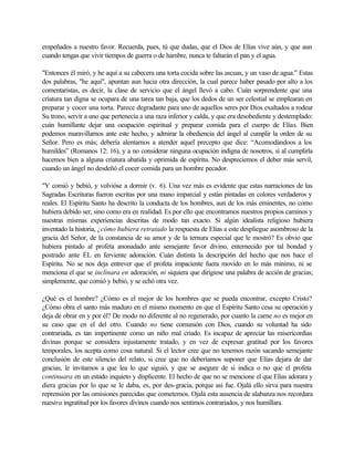 empeñados a nuestro favor. Recuerda, pues, tú que dudas, que el Dios de Elías vive aún, y que aun
cuando tengas que vivir tiempos de guerra o de hambre, nunca te faltarán el pan y el agua.
"Entonces él miró, y he aquí a su cabecera una torta cocida sobre las ascuas, y un vaso de agua.” Estas
dos palabras, "he aquí", apuntan aun hacia otra dirección, la cual parece haber pasado por alto a los
comentaristas, es decir, la clase de servicio que el ángel llevó a cabo. Cuán sorprendente que una
criatura tan digna se ocupara de una tarea tan baja, que los dedos de un ser celestial se emplearan en
preparar y cocer una torta. Parece degradante para uno de aquellos seres por Dios exaltados a rodear
Su trono, servir a uno que pertenecía a una raza inferior y calda, y que era desobediente y destemplado:
cuán humillante dejar una ocupación espiritual y preparar comida para el cuerpo de Elías. Bien
podemos maravillarnos ante este hecho, y admirar la obediencia del ángel al cumplir la orden de su
Señor. Pero es más; debería alentarnos a atender aquel precepto que dice: “Acomodándoos a los
humildes” (Romanos 12: 16), y a no considerar ninguna ocupación indigna de nosotros, si al cumplirla
hacemos bien a alguna criatura abatida y oprimida de espíritu. No despreciemos el deber más servil,
cuando un ángel no desdeñó el cocer comida para un hombre pecador.
"Y comió y bebió, y volvióse a dormir (v. 6). Una vez más es evidente que estas narraciones de las
Sagradas Escrituras fueron escritas por una mano imparcial y están pintadas en colores verdaderos y
reales. El Espíritu Santo ha descrito la conducta de los hombres, aun de los más eminentes, no como
hubiera debido ser, sino como era en realidad. Es por ello que encontramos nuestros propios caminos y
nuestras mismas experiencias descritas de modo tan exacto. Si algún idealista religioso hubiera
inventado la historia, ¿cómo hubiera retratado la respuesta de Elías a este despliegue asombroso de la
gracia del Señor, de la constancia de su amor y de la ternura especial que le mostró? Es obvio que
hubiera pintado al profeta anonadado ante semejante favor divino, enternecido por tal bondad y
postrado ante ÉL en ferviente adoración. Cuán distinta la descripci6n del hecho que nos hace el
Espíritu. No se nos deja entrever que el profeta impaciente fuera movido en lo más mínimo, ni se
menciona el que se inclinara en adoración, ni siquiera que dirigiese una palabra de acción de gracias;
simplemente, que comió y bebió, y se echó otra vez.
¿Qué es el hombre? ¿Cómo es el mejor de los hombres que se pueda encontrar, excepto Cristo?
¿Cómo obra el santo más maduro en el mismo momento en que el Espíritu Santo cesa su operación y
deja de obrar en y por él? De modo no diferente al no regenerado, por cuanto la carne no es mejor en
su caso que en el del otro. Cuando no tiene comunión con Dios, cuando su voluntad ha sido
contrariada, es tan impertinente como un niño mal criado. Es incapaz de apreciar las misericordias
divinas porque se considera injustamente tratado, y en vez de expresar gratitud por los favores
temporales, los acepta como cosa natural. Si el lector cree que no tenemos razón sacando semejante
conclusión de este silencio del relato, si cree que no deberíamos suponer que Elías dejara de dar
gracias, le invitamos a que lea lo que siguió, y que se asegure de si indica o no que el profeta
continuara en un estado inquieto y displicente. El hecho de que no se mencione el que Elías adorara y
diera gracias por lo que se le daba, es, por des-gracia, porque así fue. Ojalá ello sirva para nuestra
reprensión por las omisiones parecidas que cometemos. Ojalá esta ausencia de alabanza nos recordara
nuestra ingratitud por los favores divinos cuando nos sentimos contrariados, y nos humillara.
 