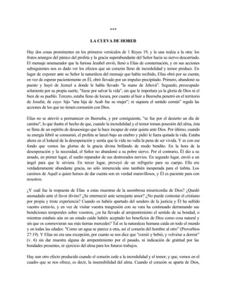 ***
LA CUEVA DE HOREB
Hay dos cosas prominentes en los primeros versículos de 1 Reyes 19, y la una realza a la otra: los
frutos amargos del pánico del profeta y la gracia superabundante del Señor hacía su siervo descarriado.
El mensaje amenazador que la furiosa Jezabel envió, llenó a Elías de consternación, y en sus acciones
subsiguientes nos es dado ver los efectos que un corazón lleno de incredulidad y temor produce. En
lugar de exponer ante su Señor la naturaleza del mensaje que había recibido, Elías obró por su cuenta;
en vez de esperar pacientemente en Él, obró llevado por un impulso precipitado. Primero, abandonó su
puesto y huyó de Jezreel a donde le habla llevado "la mano de Jehová”. Segundo, preocupado
solamente por su propia suerte, "fuese por salvar la vida”, sin que le importara ya la gloria de Dios ni el
bien de su pueblo. Tercero, estaba lleno de locura, por cuanto al huir a Beerseba penetró en el territorio
de Josafat, de cuyo hijo "una hija de Acab fue su mujer”; ni siquiera el sentido común” regula las
acciones de los que no tienen comunión con Dios.
Elías no se atrevió a permanecer en Beerseba, y por consiguiente, "se fue por el desierto un día de
camino", lo que ilustra el hecho de que, cuando la incredulidad y el temor toman posesión del alma, ésta
se llena de un espíritu de desasosiego que la hace incapaz de estar quieta ante Dios. Por último, cuando
su energía febril se consumió, el profeta se lanzó bajo un enebro y pidió le fuera quitada la vida. Estaba
ahora en el lodazal de la desesperación y sentía que la vida no valla la pena de ser vivida. Y es con ese
fondo que vemos las glorias de la gracia divina brillando de modo bendito. En la hora de la
desesperación y la necesidad, el Señor no abandonó a su pobre siervo. Por el contrario, Él dio a su
amado, en primer lugar, el sueño reparador de sus destrozados nervios. En segundo lugar, envió a un
ángel para que le sirviera. En tercer lugar, proveyó de un refrigerio para su cuerpo. Ello era
verdaderamente abundante gracia, no sólo inmerecida sino también inesperada para el tisbita. Los
caminos de Aquél a quien hemos de dar cuenta son en verdad maravillosos, y Él es paciente para con
nosotros.
¿Y cuál fue la respuesta de Elías a estas muestras de la asombrosa misericordia de Dios? ¿Quedó
anonadado ante el favor divino? ¿Se enterneció ante semejante amor? ¿No puede contestar el cristiano
por propia y triste experiencia? Cuando os habéis apartado del sendero de la justicia y Él ha sufrido
vuestro extravío, y en vez de visitar vuestra trasgresión con su vara ha continuado derramando sus
bendiciones temporales sobre vosotros, ¿os ha llevado al arrepentimiento el sentido de su bondad, o
mientras estabais aún en un estado caído habéis aceptado los beneficios de Dios como cosa natural y
sin que os conmovieran sus más tiernas mercedes? Tal es la naturaleza humana caída en todo el mundo
y en todas las edades: "Como un agua se parece a otra, así el corazón del hombre al otro” (Proverbios
27:19). Y Elías no era una excepción, por cuanto se nos dice que "comió y bebió, y volvióse a dormir”
(v. 6) sin dar muestra alguna de arrepentimiento por el pasado, ni indicación de gratitud por las
bondades presentes, ni ejercicio del alma para los futuros trabajos.
Hay aun otro efecto producido cuando el corazón cede a la incredulidad y el temor, y que, vemos en el
cuadro que se nos ofrece, es decir, la insensibilidad del alma. Cuando el corazón se aparta de Dios,
 
