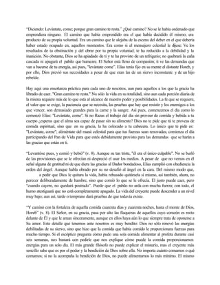 “Diciendo: Levántate, come; porque gran camino te resta.” ¿Qué camino? No se le había ordenado que
emprendiera ninguno. El camino que había emprendido era el que había decidido él mismo; era
producto de su propia voluntad. Era un camino que le alejaba de la escena del deber en el que debería
haber estado ocupado en, aquellos momentos. Era como si el mensajero celestial le dijese: Ve los
resultados de tu obstinación y del obrar por tu propia voluntad; te ha reducido a la debilidad y la
inanición. No obstante, Dios se ha apiadado de ti y te ha provisto de un refrigerio; no quebrará la caña
cascada ni apagará el pabilo que humeare. El Señor está lleno de compasión; ti ve las demandas que
van a hacerse de tu energía, así pues, "levántate come”. Elías tenía fijo en su mente el distante Horeb, y
por ello, Dios previó sus necesidades a pesar de que eran las de un siervo inconstante y de un hijo
rebelde.
Hay aquí una enseñanza práctica para cada uno de nosotros, aun para aquellos a los que la gracia ha
librado de caer. "Gran camino te resta." No sólo la vida en su totalidad, sino aun cada porción diaria de
la misma requiere más de lo que está al alcance de nuestro poder y posibilidades. La fe que se requiere,
el valor que se exige, la paciencia que se necesita, las pruebas que hay que resistir y los enemigos a los
que vencer, son demasiado grandes para la carne y la sangre. Así pues, comencemos el día como lo
comenzó Elías: "Levántate, come". Si no Razas el trabajo del día sin proveer de comida y bebida a tu
cuerpo ¿esperas que el alma sea capaz de pasar sin su alimento? Dios no te pide que tú te proveas de
comida espiritual, sino que en su gracia, la ha colocado a tu cabecera. Lo único que te pide es:
"Levántate, come"; aliméntate del maná celestial para que tus fuerzas sean renovadas; comienza el día
participando del Pan de Vida para que estés debidamente provisto para las demandas que se harán a
las gracias que están en ti.
“Levantóse pues, y comió y bebió" (v. 8). Aunque su tan triste, "él era el único culpable". No se burló
de las provisiones que se le ofrecían ni despreció el usar los medios. A pesar de que no vemos en él
señal alguna de gratitud ni de que diera las gracias al Dador bondadoso, Elías cumplió con obediencia la
orden del ángel. Aunque habla obrado por su no desafió al ángel en la cara. Del mismo modo que,
a pedir que Dios le quitara la vida, había rehusado quitársela sí mismo, así también, ahora, no
perecer deliberadamente de hambre, sino que comió lo que se le ofrecía. El justo puede caer, pero
"cuando cayere, no quedará postrado”. Puede que el pabilo no arda con mucha fuerza; con todo, el
humo atestiguará que no está completamente apagado. La vida del creyente puede descender a un nivel
muy bajo; aun así, tarde o temprano dará pruebas de que todavía existe.
“Y caminó con la fortaleza de aquella comida cuarenta días y cuarenta noches, hasta el monte de Dios,
Horeb” (v. 8). El Señor, en su gracia, pasa por alto las flaquezas de aquellos cuyo corazón es recto
delante de Él y que le aman sinceramente, aunque en ellos haya aún lo que siempre trata de oponerse a
Su amor. Este detalle que tenemos ante nosotros es muy bendito: Dios no sólo renovó las energías
debilitadas de su siervo, sino que hizo que la comida que había comido le proporcionara fuerzas para
mucho tiempo. Si el escéptico pregunta cómo pudo una sola comida alimentar al profeta durante casi
seis semanas, nos bastará con pedirle que nos explique cómo puede la comida proporcionarnos
energías para un solo día. El más grande filósofo no puede explicar el misterio, mas el creyente más
sencillo sabe que es por el poder y la bendición de Dios sobre ella. No importa cuánto comamos o qué
comamos; si no la acompaña la bendición de Dios, no puede alimentarnos lo más mínimo. El mismo
 