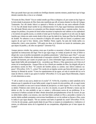 Dios que puede hacer que una comida nos fortifique durante cuarenta minutos, puede hacer que lo haga
durante cuarenta días, si ésa es su voluntad.
"El monte de Dios, Horeb.” Era en verdad extraño que Elías se dirigiera a él, por cuanto no hay lugar en
la tierra donde la presencia de Dios fuera más manifiesta que allí, al menos durante los días del Antiguo
Testamento. Fue allí donde Jehová se apareció a Moisés en medio de una zarza ardiendo (Éxodo
3:1-4). Fue allí donde Israel recibió la Ley (Deuteronomio 4:15), bajo aquel fenómeno atemorizador.
Fue allí donde Moisés estuvo en comunión con Dios durante cuarenta días y cuarenta noches. Aun as¡,
aunque los profetas y los poetas de Israel solían encontrar la inspiración más sublime en los esplendores
y los terrores de aquella escena, es extraño el notar que la Escritura no registra ni un solo caso de algún
israelita que visitara ese santo monte desde el día en que fue dada la ley, hasta que Elías fue allí huyendo
de Jezabel. No sabemos si era su intención el dirigirse allí cuando salió de Jezreel, ni podemos estar
seguros de por qué lo hizo. Quizás, como Matthew Henry sugirió, fue para dar rienda suelta a su
melancolía y decir, como jeremías: “¡Oh quién me diese en el desierto un mesón de caminantes, para
que dejase mi pueblo, y de ellos me apartase!” (Jeremías 9:2).
Aunque parezca extraño, hay quienes creen que el profeta se encaminó a Horeb a través del desierto
siguiendo las instrucciones del ángel. Pero lo que sigue niega, en verdad, tal punto de vista; el Señor se
dirigió dos veces al profeta increpándole con palabras penetrantes: "¿Qué haces aquí, Elías?", cosa que
no habría hecho si hubiera ido obedeciendo al mensajero celestial. No dudamos que sus pasos fueron
guiados divinamente, por cuanto era propio que él, como reformador legal, encontrara a Jehová en el
lugar donde habla sido promulgada la ley -recuérdese que Moisés y Elías aparecieron con Cristo en el
monte de la transfiguración-. Aunque Elías no fue a Horeb por mandato de Dios, fue dirigido allí por la
providencia secreta de Dios: “El corazón del hombre piensa su camino; mas Jehová endereza sus
pasos” (Proverbios 16:9). Y, ¿cómo? Por medio de un impulso secreto que brota del interior y que no
destruye la libertad de acción. “Como los repartimientos de las aguas, así está el corazón del rey en la
mano de Jehová: a todo lo que quiere lo inclina” (Proverbios 21:1); las aguas fluyen libremente, empero
el cielo determina su curso.
“Y allí se metió en una cueva, donde tuvo la noche" (Y. 9) Por fin, el profeta se sintió satisfecho de la
distancia que le separaba de la que había jurado vengar la muerte de estos profetas; allí, en aquel monte
remoto, escondido en una cueva oscura rodeada de precipicios, se sintió seguro. No se nos dice a qué
se dedicó. Podemos estar ciertos de que, si se dio a la oración, no gozó de libertad y menos aun de
deleite en ella. Lo más probable es que se sentara y reflexionara acerca de sus problemas. Si su
conciencia le hubiera acusado de haber obrado demasiado precipitadamente al huir de Jezreel, de que
no debía haber cedido a sus temores, sino más bien haber confiado en Dios y procedido a instruir a la
nación, habría acallado semejantes convicciones humillantes en vez de confesar su fracaso a Dios, como
lo indica lo que sigue después. “De sus caminos será harto el apartado de, razón" (Proverbios 14:14).
A la luz de este pasaje, ¿quién puede dudar de que Elías se ocupara en compadecerse y vindicarse a sí
mismo, en reflexionar acerca de la ingratitud de sus compatriotas, afligiéndose por el trato injusto de
Jezabel?
 
