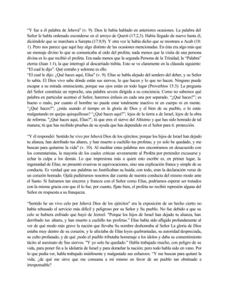 “Y fue a él palabra de Jehová" (v. 9). Dios le había hablado en anteriores ocasiones. La palabra del
Señor le habla ordenado esconderse en el arroyo de Querit (17:2,3). Había llegado de nuevo hasta él,
diciéndole que se marchara a Sarepta (17:8,9). Y otra vez le había dicho que se mostrara a Acab (18:
1). Pero nos parece que aquí hay algo distinto de las ocasiones mencionadas. En ésta era algo más que
un mensaje divino lo que se comunicaba al oído del profeta; nada menos que la visita de una persona
divina es lo que recibió el profeta. Era nada menos que la segunda Persona de la Trinidad, la “Palabra”
eterna (Juan 1:1), la que interrogó al descarriado tisbita. Esto se ve claramente en la cláusula siguiente:
“El cual le dijo”. Qué extraño y solemne es ello.
“El cual le dijo: ¿Qué haces aquí, Elías" (v. 9). Elías se habla alejado del sendero del deber, y su Señor
lo sabía. El Dios vivo sabe dónde están sus siervos, lo que hacen y lo que no hacen. Ninguno puede
escapar a su mirada omnisciente, porque sus ojos están en todo lugar (Proverbios 15:3). La pregunta
del Señor constituía un reproche, una palabra severa dirigida a su conciencia. Como no sabemos qué
palabra en particular acentuó el Señor, haremos énfasis en cada una por separado. “¿Qué haces?”; es
bueno o malo, por cuanto el hombre no puede estar totalmente inactivo ni en cuerpo ni en mente.
“¿Qué haces?”; ¿estás usando el tiempo en la gloria de Dios y el bien de su pueblo, o lo estás
malgastando en quejas quisquillosas? “¿Qué haces aquí?”; lejos de la tierra a de Israel, lejos de la obra
de reforma. "¿Qué haces aquí, Elías?"; tú que eres el siervo del Altísimo y que has sido honrado de tal
manera; tú que has recibido pruebas de su ayuda que has dependido en el Señor para ti: protección.
“Y él respondió: Sentido he vivo por Jehová Dios de los ejércitos; porque los hijos de Israel han dejado
tu alianza, han derribado tus altares, y han muerto a cuchillo tus profetas; y yo solo be quedado, y me
buscan para quitarme la vida" (v. 10). Al meditar estas palabras nos encontramos en desacuerdo con
los comentaristas, la mayoría de los cuales critican severamente al Profeta por pretender excusarse y
echar la culpa a los demás. Lo que impresiona más a quien esto escribe es, en primer lugar, la
ingenuidad de Elías; no presentó evasivas ni equivocaciones, sino una explicación franca y simple de su
conducta. Es verdad que sus palabras no Justificaban su huida; con todo, eran la declaración veraz de
un corazón honrado. Ojalá pudiéramos nosotros dar cuenta de nuestra conducta del mismo modo ante
el Santo. Si fuéramos tan sinceros y francos con el Señor como Elías, podríamos esperar ser tratados
con la misma gracia con que él lo fue; por cuanto, fíjate bien, el profeta no recibió represión alguna del
Señor en respuesta a su franqueza.
“Sentido he un vivo celo por Jehová Dios de los ejércitos" era la exposición de un hecho cierto: no
había rehusado el servicio más difícil y peligroso por su Señor y Su pueblo. No fue debido a que su
celo se hubiera enfriado que huyó de Jezreel. "Porque los hijos de Israel han dejado tu alianza, han
derribado tus altares, y han muerto a cuchillo tus profetas.” Elías había sido afligido profundamente al
ver de qué modo más grave la nación que llevaba Su nombre deshonraba al Señor La gloria de Dios
estaba muy dentro de su corazón, y le afectaba de Elías leyes quebrantadas, su autoridad despreciada,
su culto profanado, y de qué ¡nodo el pueblo tributaba homenaje a los ídolos y daba su consentimiento
tácito al asesinato de Sus siervos. "Y yo solo he quedado.” Habla trabajado mucho, con peligro de su
vida, para poner fin a la idolatría de Israel y para domeñar la nación; pero todo habla sido en vano. Por
lo que podía ver, habla trabajado inútilmente y malgastado sus esfuerzos. “Y me buscan para quitaré la
vida; ¿de qué me sirve que me consuma a mí mismo en favor de un pueblo tan obstinado e
irresponsable?
 