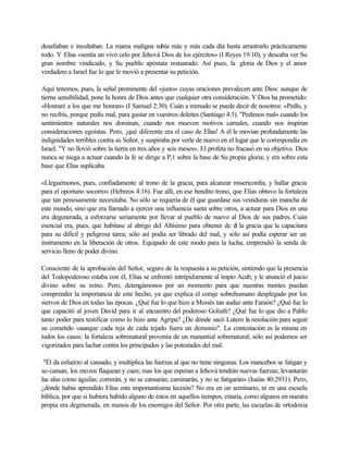 desafiaban e insultaban. La marea maligna subía más y más cada día hasta arrastrarlo prácticamente
todo. Y Elías «sentía un vivo celo por Jehová Dios de los ejércitos» (I Reyes 19:10), y deseaba ver Su
gran nombre vindicado, y Su pueblo apóstata restaurado. Así pues, la gloria de Dios y el amor
verdadero a Israel fue lo que le movió a presentar su petición.
Aquí tenemos, pues, la señal prominente del «justo» cuyas oraciones prevalecen ante Dios: aunque de
tierna sensibilidad, pone la honra de Dios antes que cualquier otra consideración. Y Dios ha prometido:
«Honraré a los que me honran» (I Samuel 2:30). Cuán a menudo se puede decir de nosotros: «Pedís, y
no recibís, porque pedís mal, para gastar en vuestros deleites (Santiago 4:3). "Pedimos mal» cuando los
sentimientos naturales nos dominan, cuando nos mueven motivos carnales, cuando nos inspiran
consideraciones egoístas. Pero, ¡qué diferente era el caso de Elías! A él le movían profundamente las
indignidades terribles contra su Señor, y suspiraba por verle de nuevo en el lugar que le correspondía en
Israel. "Y no llovió sobre la tierra en tres años y seis meses». El profeta no fracasó en su objetivo. Dios
nunca se niega a actuar cuando la fe se dirige a P,1 sobre la base de Su propia gloria; y era sobre esta
base que Elías suplicaba.
«Lleguémonos, pues, confiadamente al trono de la gracia, para alcanzar misericordia, y hallar gracia
para el oportuno socorro» (Hebreos 4:16). Fue allí, en ese bendito trono, que Elías obtuvo la fortaleza
que tan penosamente necesitaba. No sólo se requería de él que guardase sus vestiduras sin mancha de
este mundo, sino que era llamado a ejercer una influencia santa sobre otros, a actuar para Dios en una
era degenerada, a esforzarse seriamente por llevar al pueblo de nuevo al Dios de sus padres. Cuán
esencial era, pues, que habitase al abrigo del Altísimo para obtener de él la gracia que le capacitara
para su difícil y peligrosa tarea; sólo así podía ser librado del mal, y sólo así podía esperar ser un
instrumento en la liberación de otros. Equipado de este modo para la lucha, emprendió la senda de
servicio lleno de poder divino.
Consciente de la aprobación del Señor, seguro de la respuesta a su petición, sintiendo que la presencia
del Todopoderoso estaba con él, Elías se enfrentó intrépidamente al impío Acab, y le anunció el juicio
divino sobre su reino. Pero, detengámonos por un momento para que nuestras mentes puedan
comprender la importancia de este hecho, ya que explica el coraje sobrehumano desplegado por los
siervos de Dios en todas las épocas. ¿Qué fue lo que hizo a Moisés tan audaz ante Faraón? ¿Qué fue lo
que capacitó al joven David para ir al encuentro del poderoso Goliath? ¿Qué fue lo que dio a Pablo
tanto poder para testificar como lo hizo ante Agripa? ¿De dónde sacó Lutero la resolución para seguir
su cometido «aunque cada teja de cada tejado fuera un demonio". La contestación es la misma en
todos los casos: la fortaleza sobrenatural provenía de un manantial sobrenatural; sólo así podemos ser
vigorizados para luchar contra los principados y las potestades del mal.
"Él da esfuerzo al cansado, y multiplica las fuerzas al que no tiene ningunas. Los mancebos se fatigan y
se-cansan, los mozos flaquean y caen; mas los que esperan a Jehová tendrán nuevas fuerzas; levantarán
las alas como águilas; correrán, y no se cansarán; caminarán, y no se fatigarán» (Isaías 40:2931). Pero,
¿dónde había aprendido Elías esta importantísima lección? No era en un seminario, ni en una escuela
bíblica, por que si hubiera habido alguno de éstos en aquellos tiempos, estaría, como algunos en nuestra
propia era degenerada, en manos de los enemigos del Señor. Por otra parte, las escuelas de ortodoxia
 