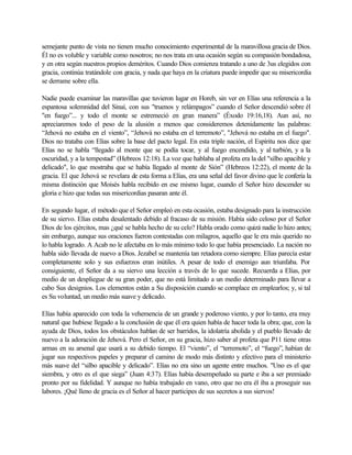 semejante punto de vista no tienen mucho conocimiento experimental de la maravillosa gracia de Dios.
Él no es voluble y variable como nosotros; no nos trata en una ocasión según su compasión bondadosa,
y en otra según nuestros propios deméritos. Cuando Dios comienza tratando a uno de 3us elegidos con
gracia, continúa tratándole con gracia, y nada que haya en la criatura puede impedir que su misericordia
se derrame sobre ella.
Nadie puede examinar las maravillas que tuvieron lugar en Horeb, sin ver en Elías una referencia a la
espantosa solemnidad del Sinaí, con sus "truenos y relámpagos” cuando el Señor descendió sobre él
"en fuego”... y todo el monte se estremeció en gran manera” (Éxodo 19:16,18). Aun así, no
apreciaremos todo el peso de la alusión a menos que consideremos detenidamente las palabras:
“Jehová no estaba en el viento”, “Jehová no estaba en el terremoto”, "Jehová no estaba en el fuego".
Dios no trataba con Elías sobre la base del pacto legal. En esta triple nación, el Espíritu nos dice que
Elías no se habla “llegado al monte que se podía tocar, y al fuego encendido, y al turbión, y a la
oscuridad, y a la tempestad” (Hebreos 12:18). La voz que hablaba al profeta era la del "silbo apacible y
delicado", lo que mostraba que se había llegado al monte de Sión” (Hebreos 12:22), el monte de la
gracia. El que Jehová se revelara de esta forma a Elías, era una señal del favor divino que le confería la
misma distinción que Moisés habla recibido en ese mismo lugar, cuando el Señor hizo descender su
gloria e hizo que todas sus misericordias pasaran ante él.
En segundo lugar, el método que el Señor empleó en esta ocasión, estaba designado para la instrucción
de su siervo. Elías estaba desalentado debido al fracaso de su misión. Había sido celoso por el Señor
Dios de los ejércitos, mas ¿qué se habla hecho de su celo? Habla orado como quizá nadie lo hizo antes;
sin embargo, aunque sus oraciones fueron contestadas con milagros, aquello que le era más querido no
lo habla logrado. A Acab no le afectaba en lo más mínimo todo lo que había presenciado. La nación no
habla sido llevada de nuevo a Dios. Jezabel se mantenía tan retadora como siempre. Elías parecía estar
completamente solo y sus esfuerzos eran inútiles. A pesar de todo el enemigo aun triunfaba. Por
consiguiente, el Señor da a su siervo una lección a través de lo que sucede. Recuerda a Elías, por
medio de un despliegue de su gran poder, que no está limitado a un medio determinado para llevar a
cabo Sus designios. Los elementos están a Su disposición cuando se complace en emplearlos; y, si tal
es Su voluntad, un medio más suave y delicado.
Elías había aparecido con toda la vehemencia de un grande y poderoso viento, y por lo tanto, era muy
natural que hubiese llegado a la conclusión de que él era quien había de hacer toda la obra; que, con la
ayuda de Dios, todos los obstáculos hablan de ser barridos, la idolatría abolida y el pueblo llevado de
nuevo a la adoración de Jehová. Pero el Señor, en su gracia, hizo saber al profeta que P11 tiene otras
armas en su arsenal que usará a su debido tiempo. El “viento”, el “terremoto”, el “fuego”, habían de
jugar sus respectivos papeles y preparar el camino de modo más distinto y efectivo para el ministerio
más suave del “silbo apacible y delicado”. Elías no era sino un agente entre muchos. "Uno es el que
siembra, y otro es el que siega” (Juan 4:37). Elías había desempeñado su parte e iba a ser premiado
pronto por su fidelidad. Y aunque no había trabajado en vano, otro que no era él iba a proseguir sus
labores. ¡Qué lleno de gracia es el Señor al hacer participes de sus secretos a sus siervos!
 