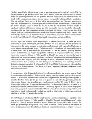 “No hará nada el Señor Jehová, sin que revele su secreto a sus siervos los profetas” (Amós 3:7). Eso
fue precisamente lo que ocurrió en Horeb. Dios reveló el futuro a Elías por medio de lo que podríamos
llamar una parábola panorámica. En ello podemos descubrir la relación de este notable incidente con
Israel. En los versículos que siguen a los que estamos considerando, hallamos al Señor mandando a
Elías que ungiera a Hazael, por rey de Siria, a Jehú por rey sobre Israel, y a Eliseo para ser profeta en
lugar suyo, asegurándole que “el que escapare del cuchillo de Hazael, Jehú lo matará; y el que escapare
del cuchillo de Jehú, Eliseo lo matará”.(v. 17). En la obra de esos hombres podemos percibir el
significado profético del fenómeno solemne que Elías presenciaba: eran símbolos de las calamidades
horribles con las que Dios iba a castigar a la nación apóstata. Así el gran “viento” era una figura de la
obra de juicio que Hazael realizó en Israel cuando pegó fuego a sus fortalezas y mató a cuchillo a sus
mancebos (II Reye3 8:12); el “terremoto” lo era de la revuelta de Jehú, quien destruyó completamente
la casa de Acab (II Reyes 9:7-10); y el "fuego”, de la obra de juicio acabada por Elíseo.
En tercer lugar, este incidente estaba designado para la consolación de Elías. Los juicios que habían
caído sobre la nación culpable eran, en verdad, terribles; con todo, en la ira, Jehová recordaría ser
misericordioso. La nación escogida no sería exterminada de modo total, y por ello el Señor, en su
gracia, aseguró a su desalentado siervo: “Yo haré que queden en Israel siete mil; todas rodillas que no
se encorvaron a Baal, y bocas todas que no lo besaron" (v. 18). Así como el "grande y poderoso
viento”, el “terremoto”, y el “fuego" eran portentos simbólicos de los juicios que Dios iba a enviar en
breve sobre su pueblo idólatra, el “silbo apacible y delicado” que siguió a éstos, miraba hacia la
misericordia que tenía reservada para cuando su “extraña obra” fuera cumplida. Por cuanto leemos que,
cuando Hazael hubo afligido a Israel todo el tiempo de Joacaz, "Jehová tuvo misericordia de ellos, y
compadecióse de ellos, y mirólos, por amor de su pacto con Abraham, Isaac y Jacob; y no quiso
destruirlos ni echarlos de delante de si hasta ahora” (II Reyes 13:23). Decimos una vez más, cuán lleno
de gracia fue el Señor al mostrar a Elías "lo que ha de venir”, y de este modo hacerle saber cuál seria la
secuela de sus esfuerzos.
Si consideramos a la luz de todas las Escrituras los hechos extraordinarios que tuvieron lugar en Horeb,
descubriremos que ellos indican e ilustran uno de los principios generales del gobierno divino de este
mundo. El orden de las manifestaciones divinas que Elías presenciaba era análogo al tenor general M
proceder de Dios. Tanto por lo que toca a un pueblo o a un individuo, por regla general las
misericordias divinas están precedidas por manifestaciones terribles del poder de Dios y de su
desagrado hacia el pecado. Primero las plagas de Egipto y la destrucción de Faraón y su hueste en el
mar Rojo y después la liberación de los hebreos. La majestad y el poder de Jehová fueron desplegados
en el Sinaí, y después la proclamación bendita: “Jehová, Jehová, fuerte, misericordioso y piadoso; tardo
para la ira, y grande en benignidad y verdad; que guarda la misericordia en millares, que perdona la
iniquidad, la rebelión y el pecado" (Éxodo 34:6,7).
En cuarto lugar, el método que el Señor adoptó en esta ocasión estaba designado a capacitar a Elías
para un servicio Posterior. El “silbo apacible y delicado”, "hablando con él blandamente”, estaba
designado a calmar y apaciguar su espíritu agitado. Evidenciaba de nuevo la bondad y ternura del
Señor, que quería mitigar el disgusto de. Elías y alentar su corazón. Cuando el alma del siervo recibe de
nuevo la seguridad del amor de su Señor, es fortalecida para enfrentarse a nuevos peligros y oposición
 