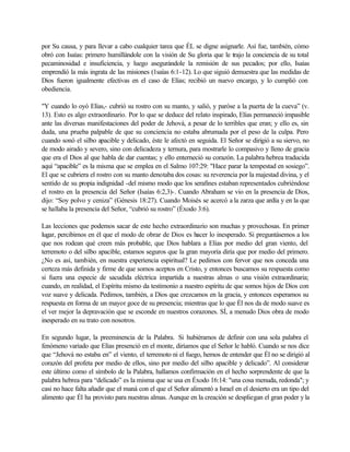 por Su causa, y para llevar a cabo cualquier tarea que ÉL se digne asignarle. Así fue, también, cómo
obró con Isaías: primero humillándole con la visión de Su gloria que le trajo la conciencia de su total
pecaminosidad e insuficiencia, y luego asegurándole la remisión de sus pecados; por ello, Isaías
emprendió la más ingrata de las misiones (1saías 6:1-12). Lo que siguió demuestra que las medidas de
Dios fueron igualmente efectivas en el caso de Elías; recibió un nuevo encargo, y lo cumplió con
obediencia.
"Y cuando lo oyó Elías,- cubrió su rostro con su manto, y salió, y paróse a la puerta de la cueva” (v.
13). Esto es algo extraordinario. Por lo que se deduce del relato inspirado, Elías permaneció impasible
ante las diversas manifestaciones del poder de Jehová, a pesar de lo terribles que eran; y ello es, sin
duda, una prueba palpable de que su conciencia no estaba abrumada por el peso de la culpa. Pero
cuando sonó el silbo apacible y delicado, éste le afectó en seguida. El Señor se dirigió a su siervo, no
de modo airado y severo, sino con delicadeza y ternura, para mostrarle lo compasivo y lleno de gracia
que era el Dios al que habla de dar cuentas; y ello enterneció su corazón. La palabra hebrea traducida
aquí “apacible” es la misma que se emplea en el Salmo 107:29: "Hace parar la tempestad en sosiego”.
El que se cubriera el rostro con su manto denotaba dos cosas: su reverencia por la majestad divina, y el
sentido de su propia indignidad -del mismo modo que los serafines estaban representados cubriéndose
el rostro en la presencia del Señor (Isaías 6:2,3)-. Cuando Abraham se vio en la presencia de Dios,
dijo: “Soy polvo y ceniza” (Génesis 18:27). Cuando Moisés se acercó a la zarza que ardía y en la que
se hallaba la presencia del Señor, “cubrió su rostro” (Éxodo 3:6).
Las lecciones que podemos sacar de este hecho extraordinario son muchas y provechosas. En primer
lugar, percibimos en él que el modo de obrar de Dios es hacer lo inesperado. Si preguntásemos a los
que nos rodean qué creen más probable, que Dios hablara a Elías por medio del gran viento, del
terremoto o del silbo apacible, estamos seguros que la gran mayoría diría que por medio del primero.
¿No es así, también, en nuestra experiencia espiritual? Le pedimos con fervor que nos conceda una
certeza más definida y firme de que somos aceptos en Cristo, y entonces buscamos su respuesta como
si fuera una especie de sacudida eléctrica impartida a nuestras almas o una visión extraordinaria;
cuando, en realidad, el Espíritu mismo da testimonio a nuestro espíritu de que somos hijos de Dios con
voz suave y delicada. Pedimos, también, a Dios que crezcamos en la gracia, y entonces esperamos su
respuesta en forma de un mayor goce de su presencia; mientras que lo que Él nos da de modo suave es
el ver mejor la depravación que se esconde en nuestros corazones. SÍ, a menudo Dios obra de modo
inesperado en su trato con nosotros.
En segundo lugar, la preeminencia de la Palabra. Si hubiéramos de definir con una sola palabra el
fenómeno variado que Elías presenció en el monte, diríamos que el Señor le habló. Cuando se nos dice
que “Jehová no estaba en” el viento, el terremoto ni el fuego, hemos de entender que Él no se dirigió al
corazón del profeta por medio de ellos, sino por medio del silbo apacible y delicado”. Al considerar
este último como el símbolo de la Palabra, hallamos confirmación en el hecho sorprendente de que la
palabra hebrea para “delicado” es la misma que se usa en Éxodo 16:14: "una cosa menuda, redonda"; y
casi no hace falta añadir que el maná con el que el Señor alimentó a Israel en el desierto era un tipo del
alimento que Él ha provisto para nuestras almas. Aunque en la creación se despliegan el gran poder y la
 