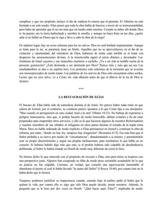 cumplirse y que ese propósito incluye el día de mañana lo mismo que el presente. El Altísimo no está
limitado a un solo medio. Elías pensó que toda la obra habla de hacerse a través de su instrumentalidad,
pero hubo de aprender que él no era más que un medio entre muchos. Cumple tu deber allí donde Dios
te ha puesto; ara la tierra barbechada y siembra la semilla, y aunque no haya fruto en tus días, ¿quién
sabe si no habrá un Eliseo que te siga y lleve a cabo la obra de la siega?
En séptimo lugar, hay un aviso solemne para los no salvos. Dios no será burlado impunemente. Aunque
es lento para la ira, su paciencia tiene un límite. Aquellos que no se aprovecharon, en el día de su
visitación y oportunidad, del ministerio de Elías, hubieron de sentir cuán terrible es el tratar con
desprecio las amonestaciones divinas. A la misericordia siguió el juicio drástico y devastador. Las
fortalezas de Israel cayeron y sus mancebos murieron a cuchillo. ¿Va a ser ésta la terrible suerte de la
presente generación? ¿Está destinada a ser destruida por Dios? Parece más y más que así sea. Las
muchedumbres se dan a un espíritu loco. Los portentos más solemnes de la tormenta que se avecina
son menospreciados de modo impío. Las palabras de los siervos de Dios sólo encuentran oídos sordos.
Lector que no eres salvo, ve a Cristo sin más dilación antes de que el diluvio de la ira de Díos te
alcance.
***
LA RESTAURACIÓN DE ELÍAS
El fracaso de Elías había sido de naturaleza distinta al de Jonás. No parece haber nada malo en que
saliera de Jezreel; por el contrario, su conducta parece ajustarse a lo que Cristo dijo a sus discípulos:
"Mas cuando os persiguieren en esta ciudad, huid a la otra" (Mateo 10:23). No habían de exponerse a
peligros innecesarios, sino que, si podían hacerlo de modo honorable, debían evitarlos a fin de estar
preparados para emprender otros servicios; y ello es lo que hicieron algunos de nuestros Reformadores
y muchos miembros de sus rebaños al refugiarse en otros países durante el reinado de la impla reina
Maria. Dios no habla ordenado de modo explícito a Elías permanecer en Jezreel y continuar la obra de
reforma, por tanto, “donde no hay ley, tampoco hay trasgresión" (Romanos 4:15). Era más bien que el
Señor probaba a su siervo por medio de “circunstancias”, abandonándole a si mismo, y permitiéndole
usar su propio discernimiento y seguir sus propias inclinaciones, para mostrarnos lo que habla en su
corazón. Si hubiera habido algo más que esto, si el profeta hubiera sido culpable de desobediencia
deliberada, el Señor le habría tratado en Horeb de modo muy diferente de como lo hizo.
No hemos dicho lo que antecede con el propósito de excusar a Elías, sino para mirar su tropiezo con
una perspectiva justa. Algunos han exagerado su falta de modo poco razonable acusándole de lo que
en justicia no fue culpable. Creemos, en verdad, que cometió una equivocación lamentable al
abandonar el puesto al cual le habla llevado “la mano del Señor" (I Reyes 18:46), por cuanto éste no le
había dicho que lo hiciera.
Tampoco podemos justificar su impaciencia cuando, estando bajo el enebro, pidió al Señor que le
quitara la vida, por cuanto ello es algo que sólo Dios puede decidir, jamás nosotros. Además, la
pregunta que se le hizo por dos veces en Horeb: “¿Qué haces aquí, Elías?”, implicaba de modo
 