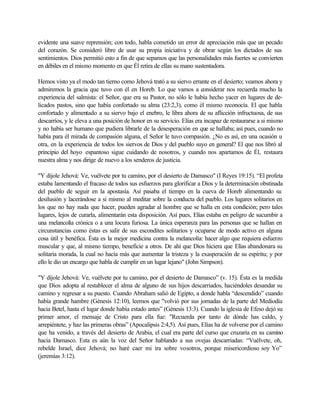 evidente una suave reprensión; con todo, habla cometido un error de apreciación más que un pecado
del corazón. Se consideró libre de usar su propia iniciativa y de obrar según los dictados de sus
sentimientos. Dios permitió esto a fin de que sepamos que las personalidades más fuertes se convierten
en débiles en el mismo momento en que Él retira de ellas su mano sustentadora.
Hemos visto ya el modo tan tierno como Jehová trató a su siervo errante en el desierto; veamos ahora y
admiremos la gracia que tuvo con él en Horeb. Lo que vamos a considerar nos recuerda mucho la
experiencia del salmista: el Señor, que era su Pastor, no sólo le había hecho yacer en lugares de de-
licados pastos, sino que había confortado su alma (23:2,3), como él mismo reconocía. El que habla
confortado y alimentado a su siervo bajo el enebro, le libra ahora de su aflicción infructuosa, de sus
descarríos, y le eleva a una posición de honor en su servicio. Elías era incapaz de restaurarse a si mismo
y no había ser humano que pudiera librarle de la desesperación en que se hallaba; así pues, cuando no
había para él mirada de compasión alguna, el Señor le tuvo compasión. ¿No es así, en una ocasión u
otra, en la experiencia de todos los siervos de Dios y del pueblo suyo en general? El que nos libró al
principio del hoyo espantoso sigue cuidando de nosotros, y cuando nos apartamos de Él, restaura
nuestra alma y nos dirige de nuevo a los senderos de justicia.
"Y dijole Jehová: Ve, vuélvete por tu camino, por el desierto de Damasco" (I Reyes 19:15). “El profeta
estaba lamentando el fracaso de todos sus esfuerzos para glorificar a Dios y la determinación obstinada
del pueblo de seguir en la apostasía. Así pasaba el tiempo en la cueva de Horeb alimentando su
desilusión y lacerándose a si mismo al meditar sobre la conducta del pueblo. Los lugares solitarios en
los que no hay nada que hacer, pueden agradar al hombre que se halla en esta condición; pero tales
lugares, lejos de curarla, alimentarán esta disposición. Así pues, Elías estaba en peligro de sucumbir a
una melancolía crónica o a una locura furiosa. La única esperanza para las personas que se hallan en
circunstancias como éstas es salir de sus escondites solitarios y ocuparse de modo activo en alguna
cosa útil y benéfica. Ésta es la mejor medicina contra la melancolía: hacer algo que requiera esfuerzo
muscular y que, al mismo tiempo, beneficie a otros. De ahí que Dios hiciera que Elías abandonara su
solitaria morada, la cual no hacía más que aumentar la tristeza y la exasperación de su espíritu; y por
ello le dio un encargo que habla de cumplir en un lugar lejano" (John Simpson).
"Y díjole Jehová: Ve, vuélvete por tu camino, por el desierto de Damasco” (v. 15). Ésta es la medida
que Dios adopta al restablecer el alma de alguno de sus hijos descarriados, haciéndoles desandar su
camino y regresar a su puesto. Cuando Abraham salió de Egipto, a donde habla “descendido” cuando
había grande hambre (Génesis 12:10), leemos que "volvió por sus jornadas de la parte del Mediodía
hacia Betel, hasta el lugar donde había estado antes” (Génesis 13:3). Cuando la iglesia de Efeso dejó su
primer amor, el mensaje de Cristo para ella fue: "Recuerda por tanto de dónde has caldo, y
arrepiéntete, y haz las primeras obras” (Apocalipsis 2:4,5). Así pues, Elías ha de volverse por el camino
que ha venido, a través del desierto de Arabia, el cual era parte del curso que cruzaría en su camino
hacia Damasco. Esta es aún la voz del Señor hablando a sus ovejas descarriadas: “Vuélvete, oh,
rebelde Israel, dice Jehová; no haré caer mi ira sobre vosotros, porque misericordioso soy Yo”
(jeremías 3:12).
 