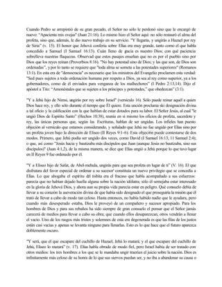 Cuando Pedro se arrepintió de su gran pecado, el Señor no sólo le perdonó sino que le encargó de
nuevo: “Apacienta mis ovejas" (Juan 21:16). Lo mismo hizo el Señor aquí: no sólo restauró el alma del
profeta, sino que, además, le dio nuevo trabajo en su servicio. "Y llegarás, y ungirás a Hazael por rey
de Siria” (v. 15). El honor que Jehová confería sobre Elías era muy grande, tanto como el que habla
concedido a Samuel (I Samuel 16:13). Cuán lleno de gracia es nuestro Dios; con qué paciencia
sobrelleva nuestras flaquezas. Observad que estos pasajes enseñan que no es por el pueblo sino por
Dios que los reyes reinan (Proverbios 8:16). "No hay potestad sino de Dios; y las que son, de Dios son
ordenadas”, ypor lo tanto se requiere que "toda alma se someta a las potestades superiores" (Romanos
13:1). En esta era de "democracia" es necesario que los ministros del Evangelio proclamen esta verdad:
"Sed pues sujetos a toda ordenación humana por respeto a Dios, ya sea al rey como superior, ya a los
gobernadores, como de él enviados para venganza de los malhechores” (I Pedro 2:13,14). Dijo el
apóstol a Tito: “Amonéstales que se sujeten a los príncipes y potestades,” que obedezcan” (3:1).
"Y a Jehú hijo de Nimsi, ungirás por rey sobre Israel" (versículo 16). Sólo puede reinar aquél a quien
Dios hace rey, y ello sólo durante el tiempo que Él quiere. Esta unción proclama ski designación divina
a tal oficio y la calificación con la que hablan de estar dotados para su labor. El Señor Jesús, al cual "le
ungió Dios de Espíritu Santo” (Hechos 10:38), reunía en si mismo los oficios de profeta, sacerdote y
rey, las únicas personas que, según las Escrituras, hablan de ser ungidas. Los infieles han puesto
objeción al versículo que estamos considerando, y señalado que Jehú no fue ungido por Elías sino por
un profeta joven bajo la dirección de Eliseo (II Reyes 9:1-6). Esta objeci6n puede contestarse de dos
modos. Primero, que Jehú podía ser ungido dos veces, como David (I Samuel 16:13; 11 Samuel 2:4);
o que, así como "Jesús hacia y bautizaba más discípulos que Juan (aunque Jesús no bautizaba, sino sus
discípulos)" (Juan 4:1,2), de la misma manera, se dice que Elías ungió a Jehú porque lo que tuvo lugar
en II Reyes 9 fue ordenado por él.
"Y a Eliseo hijo de Safat, de Abel-mehula, ungirás para que sea profeta en lugar de ti” (V. 16). El que
disfrutara del favor especial de ordenar a su sucesor' constituía un nuevo privilegio que se concedía a
Elías. Lo que ahogaba el espíritu del tisbita era el fracaso que habla acompañado a sus esfuerzos:
parecía que no habían dejado huella alguna sobre la nación idólatra; sólo él semejaba estar interesado
en la gloria de Jehová Dios, y ahora aun su propia vida parecía estar en peligro. Qué consuelo debía de
llevar a su corazón la aseveración divina de que había sido designado el que proseguiría la misión que él
trató de llevar a cabo de modo tan celoso. Hasta entonces, no había habido nadie que le ayudara, pero
cuando más desesperado estaba, Dios le proveyó de un compañero y sucesor apropiado. Para los
hombres de Dios y para sus rebaños ha sido siempre de gran consuelo el pensar que el Señor jamás
carecerá de medios para llevar a cabo su obra; que cuando ellos desaparezcan, otros vendrán a llenar
el vacío. Uno de los rasgos más tristes y solemnes de esta era degenerada es que las filas de los justos
están casi vacías y apenas se levanta ninguno para llenarlas. Esto es lo que hace que el futuro aparezca
doblemente oscuro.
"Y será, que el que escapare del cuchillo de Hazael, Jehú lo matará; y el que escapare del cuchillo de
Jehú, Eliseo lo matará” (v. 17). Elías habla obrado de modo fiel, pero Israel había de ser tratado con
otros medios: los tres hombres a los que se le mandaba ungir traerían el juicio sobre la nación. Dios es
infinitamente más celoso de su honra de lo que sus siervos puedan ser, y no iba a abandonar su causa o
 