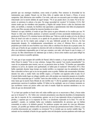 permitir que sus enemigos triunfaran, como temía el profeta. Pero notemos la diversidad de los
instrumentos que empleó: Hazael, rey de Siria; Jehú, el capitán rudo de Israel; y Eliseo, el joven
campesino. Qué diferencias más notables. Con todo, cada uno era necesario para un trabajo especial
relacionado con la nación idólatra de aquel tiempo. “Ni el ojo puede decir a la mano: No te he me-
nester; ni asimismo la cabeza a los pies: No tengo necesidad de vosotros" (I Corintios 12:21). Del
mismo modo que los miembros más pequeños y frágiles del cuerpo llevan a cabo las funciones más
útiles, así también, a menudo, los hombres más ignorantes y aparentemente más faltos de preparación
son los que Dios usa para realizar las mayores hazañas en su reino.
Podemos ver aquí, también, el modo en que Dios ejerce su gran soberanía en los medios que usa. Ni
Hazael ni Jehú eran hombres piadosos: el primero ascendió al trono asesinando traidoramente a su
predecesor (II Reyes 8:15), mientras leemos del último que "Jehú no cuidó de andar en la ley de Jehová
Dios de Israel con todo su corazón, ni se apartó de los pecados de Jeroboam” (II Reyes 10:31). Él
suele hacer uso de los impíos para castigar a los que, habiendo gozado de sus favores, los han
despreciado después. Es verdaderamente extraordinario ver cómo el Altísimo lleva a cabo sus
propósitos por medio de unos hombres cuyo único afán es satisfacer los deseos de su propia carne. Es
cierto que el hecho de que cumplan los decretos del cielo no disminuye ni disculpa su pecado; es más,
ellos son totalmente responsables por el mal que cometen; con todo, sólo hacen lo que la mano y el
consejo de Dios determinaron de antemano que se haría y sirven como medios suyos para infligir los
juicios que merece su pueblo apóstata.
“Y será, que el que escapare del cuchillo de Hazael, Jehú lo matará; y el que escapare del cuchillo de
Jehú, Eliseo lo matará." Esto es muy solemne. Aunque Dios soporta “con mucha mansedumbre” los
vasos de ira preparados para muerte, aun así, su paciencia tiene un limite: "El hombre que reprendido
endurece la cerviz, de repente será quebrantado; ni habrá para él medicina" (Proverbios 29:1). Dios
habla soportado durante largo tiempo ese insulto terrible a su majestad, mas los adoradores de Baal
iban a descubrir en breve que su ira era tan grande como su poder. Hablan sido amonestados fielmente:
durante tres años y medio hubo una terrible sequía y el hambre con siguiente sobre el país. En el
Carmelo había tenido lugar un milagro notable, pero sólo produjo una impresión pasajera en el pueblo.
Y ahora Dios anunciaba que el “cuchillo” haría una obra terrible, no con suavidad sino de modo pleno y
total, hasta que la nación fuera librada de este terrible mal. Y ello ha quedado registrado para que las
generaciones sucesivas lo pudieran meditar. El Señor no ha cambiado: aun en el mismo momento en
que escribimos vemos sus juicios sobre casi todo el mundo. Ojalá las naciones atendieran a su voz
antes de que sea demasiado tarde.
"Y yo haré que queden en Israel siete mil; todas rodillas que no se encorvaron a Baal, y bocas todas
que no lo besaron" (v. 18). Sobre este versículo presentamos una objeción decidida a la interpretación
que dan la mayoría de los comentaristas, quienes ven en él una reprensión divina al pesimismo del
profeta, y suponen que es la respuesta de Dios a su desaliento expresado en la frase "Yo solo he
quedado", cuando, en realidad, había una verdadera muchedumbre de personas que no habían
consentido en unirse a la idolatría general. No podemos aceptar este punto de vista por diferentes
razones. ¿Es posible que hubiera miles de personas en Israel que permaneciesen leales a Jehová, y que
el profeta desconociera por completo su existencia? No es extraño que un escritor notable diga: "A
menudo me ha extrañado el hecho de que aquellos siete mil discípulos secretos pudieran serlo tanto que
 