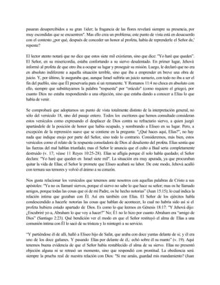 pasaran desapercibidos a su gran 1ider; la fragancia de las flores revelará siempre su presencia, por
muy escondidas que se encuentren". Mas ello crea un problema; este punto de vista está en desacuerdo
con el contexto ¿por qué, después de conceder un honor al profeta, había de reprenderle el Señor de,'
repente?
El lector atento notará que no dice que estos siete mil existieran, sino que dice: "Yo haré que queden”.
El Señor, en su misericordia, estaba confortando a su siervo desalentado. En primer lugar, Jehová
informó al profeta de que otro iba a ocupar su lugar y proseguir su misión. Luego, le declaró que no era
en absoluto indiferente a aquella situación terrible, sino que iba a emprender en breve una obra de
juicio. Y, por último, le aseguraba que, aunque Israel sufriría un juicio sumario, con todo no iba a ser el
fin del pueblo, sino que Él preservaría para sí un remanente. Y Romanos 11:4 no choca en absoluto con
ello, siempre que substituyamos la palabra "respuesta" por “oráculo" (como requiere el griego), por
cuanto Dios no estaba respondiendo a una objeción, sino que estaba dando a conocer a Elías lo que
había de venir.
Se comprobará que adoptamos un punto de vista totalmente distinto de la interpretación general, no
sólo del versículo 18, sino del pasaje entero. Todos los escritores que hemos consultado consideran
estos versículos como expresando el desplacer de Dios contra su refractario siervo, a quien juzgó
apartándole de la posición de honor que había ocupado, y nombrando a Eliseo en su lugar. Pero, a
excepción de la reprensión suave que se contiene en la pregunta: "¿Qué haces aquí, Elías?”, no hay
nada que indique enojo por parte del Señor, sino todo lo contrario. Consideremos, más bien, estos
versículos como el relato de la respuesta consoladora de Dios al desaliento del profeta. Elías sentía que
las fuerzas del mal hablan triunfado; mas el Señor le anuncia que el culto a Baal seria completamente
destruido (v. 17; véase 11 Reyes 10:25-28). Elías se afligía porque él solo habla quedado; el Señor
declara: "Yo haré que queden en Israel siete mil". La situación era muy apurada, ya que procuraban
quitar la vida de Elías; el Señor le promete que Eliseo acabará su labor. De este modo, Jehová acalló
con ternura sus temores y volvió el ánimo a su corazón.
Nos gusta relacionar los versículos que tenemos ante nosotros con aquellas palabras de Cristo a sus
apóstoles: "Ya no os llamaré siervos, porque el siervo no sabe lo que hace su señor; mas os he llamado
amigos, porque todas las cosas que oí de mi Padre, os he hecho notorias” (Juan 15:15); lo cual indica la
relación intima que gozaban con Él. Así era también con Elías. El Señor de los ejércitos habla
condescendido a hacerle notorias las cosas que hablan de acontecer, lo cual no habría sido así si el
profeta hubiera estado apartado de Dios. Es como lo que leemos en Génesis 18:17: "Y Jehová dijo:
¿Encubriré yo a, Abraham lo que voy a hacer?” No; É1 no lo hizo por cuanto Abraham era “amigo de
Dios” (Santiago 2:23). Qué bendición ver el modo en que el Señor restituyó el alma de Elías a una
comunión íntima con Él lo sacó de su tristeza y lo reintegró a su servicio.
“Y partiéndose él de allí, halló a Eliseo hijo de Safat, que araba con doce yuntas delante de si; y él era
uno de los doce gañanes. Y pasando Elías por delante de él,: echó sobre él su manto” (v. 19). Aquí
tenemos buena evidencia de que el Señor había restablecido el alma de su siervo. Elías no presentó
objeción alguna ni se retrasó un momento, sino que respondió con prontitud. La obediencia será
siempre la prueba real de nuestra relación con Dios: "Si me amáis, guardad mis mandamiento? (Juan
 