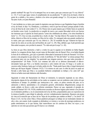 grande multitud? He aquí Yo te la entregaré hoy en tu mano, para que conozcas que Yo soy Jehová”
(v. 13). Y en lo que sigue vemos el cumplimiento de esa predicción: "Y salió el rey de Israel, e hirió la
gente de a caballo, y los carros; y deshizo a los sirios con grande estrago” (v. 21); así pues, la victoria
fue para Acab y no para Benadad.
Y este incidente no es único, por cuanto la siguiente cosa que leemos es que llegándose luego el profeta
al rey de Israel, le dijo: Ve, fortalécete, y considera y mira lo que has de hacer; porque pasado el año,
el rey de Siria ha de venir contra ti” (v. 22). Parece raro en gran manera que el Señor fuera en ayuda de
un hombre como Acab. La predicción se cumplió de nuevo, por cuanto Ben-adad volvió con fuerzas
tan inmensas que el ejército de Israel parecía "como dos rebañuelos de cabras; y los sirios henchían la
tierra” (v. 27). Una vez más, un profeta fue a Acab y le dijo: "Así dijo Jehová: Por cuanto los sitios han
dicho, Jehová es Dios de los montes, no Dios de los valles, Yo entregaré toda esta grande multitud en
tu mano, para que conozcáis que Yo soy Jehová (v. 28). El resultado fue que "mataron los hijos de
Israel de los sirios en un día cien mil hombres de a pie” (v. 29). Mas, debido a que Acab permitió que
Ben-adad escapara, otro profeta le anunció: "Tu vida será por la suya” (v. 42).
La hora en que Dios destruiría a Acab y a todos los que le seguían en la idolatría no había llegado
todavía. La venganza divina; llegó, no por mano de Ben-adad, sino de Hazael. Pero, si no había llegado
la hora de la retribución, ¿por qué se permitió a Ben-adad el amenazar la tierra de Samaria?. Es la res-
puesta a esta pregunta la que arroja luz a todo el problema. El "día del Señor” se retrasa porque Dios
es paciente para con sus elegidos “no queriendo que ninguno perezca, sino que todos procedan al
arrepentimiento” (II Pedro 3:9,10). Las ventanas del cielo no se abrieron derramando el diluvio
devastador hasta que Noé y su familia estuvieron a salvo dentro del arca. El fuego y el azufre no
cayeron sobre Sodoma, hasta que Lot hubo salido de ella: “Nada podré hacer (dijo el ángel destructor)
hasta que allí hayas llegado” (Génesis 19:22). Y lo mismo en este caso: la obra de juicio no pudo ser
llevada a cabo hasta que Elías y su ayudante hubieron completado su trabajo y los .siete mil” que
Jehová se había reservado hubieron sido llamados.
Siguiendo el relato del llamamiento de Eliseo al ministerio, la narración inspirada no nos ofrece,
descripción alguna de las actividades en las cuales se ocuparon; aun así, podemos estar ciertos de que
redimieron el tiempo. Es probable que instruyeran a las -entes, en partes remotas del país, en la
adoración a Jehová, oponiéndose a la corrupción general, esforzándose diligentemente, aunque de
modo callado, en llevar a cabo una reforma consistente. Parece ser que, siguiendo el ejemplo de
Samuel (I Samuel 10:5-10; 19:20), establecieron escuelas en diversos lugares para instruir a los jóvenes
en el ministerio profético y en el conocimiento de la ley de Dios, preparándoles para ser expositores de
la misma al pueblo y para dirigir la salmodia, servicio verdaderamente importante. Basamos este punto
de vista en la mención que se hace de los "hijos de los profetas que estaban en Betel” y "en Jericó” (II
Reyes 2:3,5). Así fue cómo Elías y Eliseo pudieron proseguir su trabajo sin ser molestados durante un
año o dos, por cuanto Acab, ocupado en defenderse a si mismo y su reino de enemigos poderosos, no
podía entremeterse en lo que hacían. Qué maravillosos son los caminos de Dios: los reyes y sus
ejércitos no son más que peones que Él mueve a su voluntad.
 