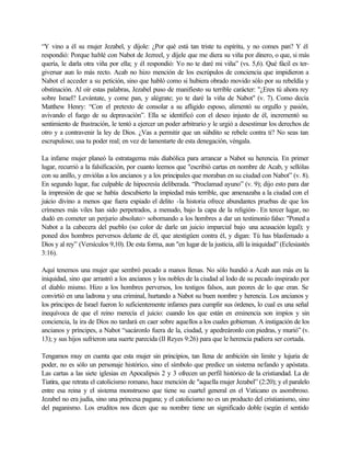 “Y vino a él su mujer Jezabel, y díjole: ¿Por qué está tan triste tu espíritu, y no comes pan? Y él
respondió: Porque hablé con Nabot de Jezreel, y díjele que me diera su viña por dinero, o que, si más
quería, le darla otra viña por ella; y él respondió: Yo no te daré mi viña” (vs. 5,6). Qué fácil es ter-
giversar aun lo más recto. Acab no hizo mención de los escrúpulos de conciencia que impidieron a
Nabot el acceder a su petición, sino que habló como si hubiera obrado movido sólo por su rebeldía y
obstinación. Al oír estas palabras, Jezabel puso de manifiesto su terrible carácter: "¿Eres tú ahora rey
sobre Israel? Levántate, y come pan, y alégrate; yo te daré la viña de Nabot" (v. 7). Como decía
Matthew Henry: “Con el pretexto de consolar a su afligido esposo, alimentó su orgullo y pasión,
avivando el fuego de su depravación”. Ella se identificó con el deseo injusto de él, incrementó su
sentimiento de frustración, le tentó a ejercer un poder arbitrario y le urgió a desestimar los derechos de
otro y a contravenir la ley de Dios. ¿Vas a permitir que un súbdito se rebele contra ti? No seas tan
escrupuloso; usa tu poder real; en vez de lamentarte de esta denegación, véngala.
La infame mujer planeó la estratagema más diabólica para arrancar a Nabot su herencia. En primer
lugar, recurrió a la falsificación, por cuanto leemos que "escribió cartas en nombre de Acab, y sellólas
con su anillo, y enviólas a los ancianos y a los principales que moraban en su ciudad con Nabot” (v. 8).
En segundo lugar, fue culpable de hipocresía deliberada. “Proclamad ayuno” (v. 9); dijo esto para dar
la impresión de que se había descubierto la impiedad más terrible, que amenazaba a la ciudad con el
juicio divino a menos que fuera expiado el delito -la historia ofrece abundantes pruebas de que los
crímenes más viles han sido perpetrados, a menudo, bajo la capa de la religión-. En tercer lugar, no
dudó en cometer un perjurio absoluto> sobornando a los hombres a dar un testimonio falso: "Poned a
Nabot a la cabecera del pueblo (so color de darle un juicio imparcial bajo una acusación legal); y
poned dos hombres perversos delante de él, que atestigüen contra él, y digan: Tú has blasfemado a
Dios y al rey” (Versículos 9,10). De esta forma, aun "en lugar de la justicia, allí la iniquidad” (Eclesiastés
3:16).
Aquí tenemos una mujer que sembró pecado a manos llenas. No sólo hundió a Acab aun más en la
iniquidad, sino que arrastró a los ancianos y los nobles de la ciudad al lodo de su pecado inspirado por
el diablo mismo. Hizo a los hombres perversos, los testigos falsos, aun peores de lo que eran. Se
convirtió en una ladrona y una criminal, hurtando a Nabot su buen nombre y herencia. Los ancianos y
los príncipes de Israel fueron lo suficientemente infames para cumplir sus órdenes, lo cual es una señal
inequívoca de que el reino merecía el juicio: cuando los que están en eminencia son impíos y sin
conciencia, la ira de Dios no tardará en caer sobre aquellos a los cuales gobiernan. A instigación de los
ancianos y príncipes, a Nabot “sacáronlo fuera de la, ciudad, y apedreáronlo con piedras, y murió” (v.
13); y sus hijos sufrieron una suerte parecida (II Reyes 9:26) para que le herencia pudiera ser cortada.
Tengamos muy en cuenta que esta mujer sin principios, tan llena de ambición sin limite y lujuria de
poder, no es sólo un personaje histórico, sino el símbolo que predice un sistema nefando y apóstata.
Las cartas a las siete iglesias en Apocalipsis 2 y 3 ofrecen un perfil histórico de la cristiandad. La de
Tiatira, que retrata el catolicismo romano, hace mención de "aquella mujer Jezabel” (2:20); y el paralelo
entre esa reina y el sistema monstruoso que tiene su cuartel general en el Vaticano es asombroso.
Jezabel no era judía, sino una princesa pagana; y el catolicismo no es un producto del cristianismo, sino
del paganismo. Los eruditos nos dicen que su nombre tiene un significado doble (según el sentido
 