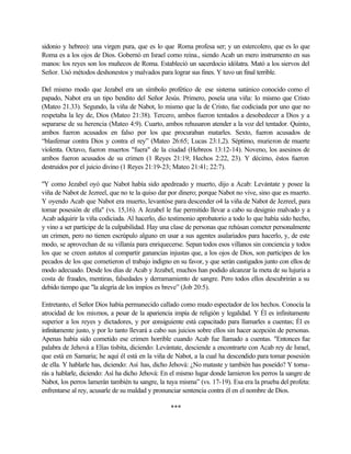 sidonio y hebreo): una virgen pura, que es lo que Roma profesa ser; y un estercolero, que es lo que
Roma es a los ojos de Dios. Gobernó en Israel como reina., siendo Acab un mero instrumento en sus
manos: los reyes son los muñecos de Roma. Estableció un sacerdocio idólatra. Mató a los siervos del
Señor. Usó métodos deshonestos y malvados para lograr sus fines. Y tuvo un final terrible.
Del mismo modo que Jezabel era un símbolo profético de ese sistema satánico conocido como el
papado, Nabot era un tipo bendito del Señor Jesús. Primero, poseía una viña: lo mismo que Cristo
(Mateo 21.33). Segundo, la viña de Nabot, lo mismo que la de Cristo, fue codiciada por uno que no
respetaba la ley de, Dios (Mateo 21:38). Tercero, ambos fueron tentados a desobedecer a Dios y a
separarse de su herencia (Mateo 4:9). Cuarto, ambos rehusaron atender a la voz del tentador. Quinto,
ambos fueron acusados en falso por los que procuraban matarles. Sexto, fueron acusados de
“blasfemar contra Dios y contra el rey” (Mateo 26:65; Lucas 23:1,2). Séptimo, murieron de muerte
violenta. Octavo, fueron muertos "fuera" de la ciudad (Hebreos 13:12-14). Noveno, los asesinos de
ambos fueron acusados de su crimen (1 Reyes 21:19; Hechos 2:22, 23). Y décimo, éstos fueron
destruidos por el juicio divino (1 Reyes 21:19-23; Mateo 21:41; 22:7).
"Y como Jezabel oyó que Nabot había sido apedreado y muerto, dijo a Acab: Levántate y posee la
viña de Nabot de Jezreel, que no te la quiso dar por dinero; porque Nabot no vive, sino que es muerto.
Y oyendo Acab que Nabot era muerto, levantóse para descender o4 la viña de Nabot de Jezreel, para
tomar posesión de ella" (vs. 15,16). A Jezabel le fue permitido llevar a cabo su designio malvado y a
Acab adquirir la viña codiciada. Al hacerlo, dio testimonio aprobatorio a todo lo que había sido hecho,
y vino a ser partícipe de la culpabilidad. Hay una clase de personas que rehúsan cometer personalmente
un crimen, pero no tienen escrúpulo alguno en usar a sus agentes asalariados para hacerlo, y, de este
modo, se aprovechan de su villanía para enriquecerse. Sepan todos esos villanos sin conciencia y todos
los que se creen astutos al compartir ganancias injustas que, a los ojos de Dios, son participes de los
pecados de los que cometieron el trabajo indigno en su favor, y que serán castigados junto con ellos de
modo adecuado. Desde los días de Acab y Jezabel, muchos han podido alcanzar la meta de su lujuria a
costa de fraudes, mentiras, falsedades y derramamiento de sangre. Pero todos ellos descubrirán a su
debido tiempo que "la alegría de los impíos es breve” (Job 20:5).
Entretanto, el Señor Dios había permanecido callado como mudo espectador de los hechos. Conocía la
atrocidad de los mismos, a pesar de la apariencia impía de religión y legalidad. Y Él es infinitamente
superior a los reyes y dictadores, y por consiguiente está capacitado para llamarles a cuentas; Él es
infinitamente justo, y por lo tanto llevará a cabo sus juicios sobre ellos sin hacer acepción de personas.
Apenas había sido cometido ese crimen horrible cuando Acab fue llamado a cuentas. "Entonces fue
palabra de Jehová a Elías tisbita, diciendo: Levántate, desciende a encontrarte con Acab rey de Israel,
que está en Samaria; he aquí él está en la viña de Nabot, a la cual ha descendido para tomar posesión
de ella. Y hablarle has, diciendo: Así has, dicho Jehová: ¿No mataste y también has poseído? Y torna-
rás a hablarle, diciendo: Así ha dicho Jehová: En el mismo lugar donde lamieron los perros la sangre de
Nabot, los perros lamerán también tu sangre, la tuya misma” (vs. 17-19). Esa era la prueba del profeta:
enfrentarse al rey, acusarle de su maldad y pronunciar sentencia contra él en el nombre de Dios.
***
 