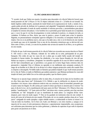 EL PECADOR DESCUBIERTO
"Y oyendo Acab que Nabot era muerto, levantóse para descender a la viña de Nabot de Jezreel, para
tomar posesión de ella” (I Reyes 21:16). El objeto codiciado (véase el v. 2) había de ser tomado. Su
dueño legitimo estaba muerto, asesinado de modo brutal con la aquiescencia de Acab; y siendo el rey,
¿quién podía privarle de disfrutar de la ganancia mal adquirida? Imagínatelo deleitándose en su nueva
adquisición, planeando el modo de usarla sacándole el máximo provecho, y prometiéndose gran placer
al ampliar los terrenos del palacio. A los hombres les es permitido gozar hasta tal punto de su impiedad,
que a veces los que lo ven han de preguntarse si existe realmente la justicia y si, después de todo, es
verdadera. Si hubiera un Dios, dicen, que ama la justicia y posee el poder para evitar la injusticia
flagrante, no presenciaríamos semejantes agravios infligidos a los inocentes, ni semejante triunfo de los
impíos. Este no es un problema nuevo, sino que se ha dado una y otra ve en la historia de este mundo;
un mundo que yace en la impiedad. Este es uno de los elementos misteriosos que se derivan del con-
flicto entre el bien y el mal; y es una de las pruebas más severas de nuestra fe en Dios y en su gobierno
de este mundo.
El hecho de que Acab tomara posesión de la viña de Nabot nos recuerda una escena descrita en Daniel
S. Allí vemos a otro rey, Belsasar, rodeado de los nobles de su corte, participando de un gran
banquete. Dio orden de que los vasos de oro y plata que su padre había sacado del templo de
Jerusalén le fueran traídos. Su mandato fue obedecido y los vasos fueron llenados de vino del que
bebían sus mujeres y concubinas. ¡Imagínate: los utensilios sagrados de la casa de Jehová usados para
tal fin! Qué extraordinario que se permitiera a un gusano de la tierra llegar hasta extremos tales de
presunción e impiedad. Pero el Altísimo no ignoraba ni era indiferente ante semejante conducta. El
rango de un hombre no le libra de la ira divina ni le ofrece ninguna protección contra ella cuando Dios
se dispone a descargarla. No habla nadie en Samaria que pudiera impedir el que Acab tomara posesión
de la viña de Nabot, ni nadie en Babilonia que pudiera oponerse a que Belsasar profanara los vasos del
templo de Israel, pero habla Uno en los cielos que podía y que les llamó a juicio.
“Porque no se ejecuta luego sentencia sobre la mala obra, el corazón de los hijos de los hombres está
en ellos lleno para hacer mal” (Eclesiastés 8:11). Debido a que la retribución no alcanza de modo
inmediato a los inicuos, éstos endurecen todavía más sus corazones, hasta la temeridad, pensando que
el juicio nunca les llegará. En ello yerran, por cuanto lo único que hacen es atesorar para si mismos "ira
para el día de la ira y de la manifestación del justo juicio de Dios” (Romanos 2:5). Observa bien esta
palabra: "manifestación “. El “justo juicio de Dios” está ahora más o menos yaciente, pero hay una hora
establecida, un "día” designado en que se manifestará de modo pleno. La venganza divina viene
despacio, pero viene de modo seguro. Y Dios no ha quedado sin testimonio claro de esta verdad. A
través del curso de la historia de este mundo, Él ha dado, de vez en cuando, pruebas claras de su "justo
juicio” castigando de modo ejemplar a algún rebelde notorio y evidenciando su horror al mismo a la
vista de todos los hombres. Así lo hizo con Acab, con Belsasar y con otros muchos; y aunque en la
mayoría de los casos el cielo permanezca silencioso y aparentemente impenetrable, esas excepciones
son suficientes para demostrar que los cielos gobiernan, y deberían de capacitar al que sufre la injusticia
para gozar con paciencia en el alma.
 