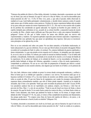 "Entonces fue palabra de Jehová a Elías tisbita, diciendo: Levántate, desciende a encontrarte con Acab
rey de Israel, que está en Samaria; he aquí 61 está en la viña de Nabot, a la cual ha descendido para
tomar posesión de ella” (vs. 17,18). El Dios vivo, justo, y que odia el pecado, había observado la
maldad en la que Acab habla participado voluntariamente, y decidió dictar sentencia contra él usando
nada menos que al tisbita austero como portavoz. Profetas de menos experiencia habían sido enviados
al rey poco antes por asuntos de menor importancia (20:13, 22., 28); mas en esta ocasión sólo el padre
de los profetas fue considerado un agente adecuado. Se requería un hombre de gran valentía y de
espíritu intrépido para enfrentarse al rey, acusarle de su crimen horrible y anunciarle la pena de muerte
en nombre de Dios. ¿Quién mejor calificado que Elías para llevar a cabo esta empresa formidable y
peligrosa? Vemos en ello que el Señor reserva las tareas más difíciles para sus siervos más
experimentados y maduros. Se requieren aptitudes especiales para misiones especiales e importantes; y
para desarrollar esas aptitudes hay que pasar un aprendizaje muy riguroso. Qué poco se reconocen
estos principios en las iglesias hoy en día.
Pero no se nos entienda mal sobre este punto. No son dotes naturales, ni facultades intelectuales, ni
lustre educacional a lo, que nos referimos. Era en vano que David saliera al encuentro del gigante filisteo
revestido de la armadura de Saúl; lo sabía y la rechazó. No, estamos hablando de gracias espirituales y
dones ministeriales. Lo que esta prueba severa requería era fe robusta y la intrepidez que ésta imparte;
fe, no en él, sino en su Señor. Fe robusta, por cuanto la normal no hubiera bastado. Y esa fe había sido
probada y disciplinada, fortalecida y aumentada en la escuela de la oración y en el campo de batalla de
la experiencia. En la aridez de Galaad, en la soledad de Querit y en las necesidades de Sarepta, el
profeta había habitado al abrigo del Altísimo, aprendido a conocer a Dios de modo experimental y,
comprobado su suficiencia. No era un no vicio falto de preparación el llamado por Jehová a actuar
como su embajador en esta ocasión solemne, sino alguien que era fuerte en el Señor y en la potencia de
su fortaleza.
Por otro lado, debemos tener cuidado en poner la corona donde corresponde realmente, y atribuir a
Dios la honra que le es debida por capacitar y sostener a sus siervos. No tenemos nada que no lo
hayamos recibido (I Corintios 4:7), y los más fuertes de nosotros son débiles como el agua cuando Él
retira su ayuda de ellos. El que nos llama ha de equiparnos, por cuanto los encargos extraordinarios
requieren dones extraordinarios también, que sólo el Señor puede impartir. Asentad en la ciudad de
Jerusalén, dijo Cristo a los apóstoles “hasta que seáis investidos de potencia de lo alto” (Lucas 24:49).
Los pecadores audaces han de ser reprobados con audacia; empero, esa firmeza y valor han de
provenir de Dios. Dijo t 1 a otro de sus profetas: “Toda la casa de Israel son tiesos de frente, y duros
de corazón. He aquí he hecho Yo tu rostro fuerte contra los rostros de ellos, y tu frente fuerte contra su
frente. Como diamante, más fuerte que pedernal he hecho tu frente; no los temas, ni tengas miedo
delante de ellos” (Ezequiel 3:7-9). Así, pues, si vemos a Elías cumpliendo ton presteza este llamamiento,
fue porque podía decir: "Yo empero estoy lleno de fuerza del espíritu de Jehová, y de juicio, y de
fortaleza, para denunciar a Jacob (Acab) su rebelión” (Miqueas 3:8).
"Levántate, desciende a encontrarte con Acab rey de Israel, que está en Samaria; he aquí él está en la
viña de Nabot, a la cual ha descendido para tomar posesión de ella.” Acab no estaba en su palacio,
 