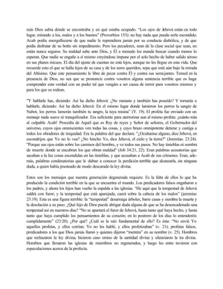 más Dios sabia dónde se encontraba y en qué estaba ocupado. “Los ojos de Jehová están en todo
lugar, mirando a los, malos y a los buenos” (Proverbios 153): no hay nada que pueda serle escondido.
Acab podía enorgullecerse de que nadie le reprendiera jamás por su conducta diabólica, y de que
podía disfrutar de su botín sin impedimento. Pero los pecadores, sean de la clase social que sean, no
están nunca seguros. Su maldad sube ante Dios, y Él a menudo los manda buscar cuando menos lo
esperan. Que nadie se engañe a sí mismo creyéndose impune por el solo hecho de haber salido airoso
en sus planes inicuos. El día del ajuste de cuentas no está lejos, aunque no les llegue en esta vida. Que
recuerde esto el que se halla lejos de su casa y de los seres queridos; sepa que está aún bajo la mirada
del Altísimo. Que este pensamiento le libre de pecar contra Él y contra sus semejantes. Temed en la
presencia de Dios, no sea que se pronuncie contra vosotros alguna sentencia terrible que os haga
comprender esta verdad con un poder tal que vengáis a ser causa de terror para vosotros mismos y
para los que os rodean.
"Y hablarle has, diciendo: Así ha dicho Jehová: ¿No mataste y también has poseído? Y tornarás a
hablarle, diciendo: Así ha dicho Jehová: En el mismo lugar donde lamieron los perros la sangre de
Nabot, los perros lamerán también tu sangre, la tuya misina” (Y. 19). El profeta fue enviado con un
mensaje nada suave ni tranquilizador. Era suficiente para aterrorizar aun al mismo profeta: ¡cuánto más
al culpable Acab! Procedía de Aquél que es Rey de reyes y Señor de señores, el Gobernador del
universo, cuyos ojos omniscientes ven todas las cosas, y cuyo brazo omnipotente detiene y castiga a
todos los obradores de iniquidad. Era la palabra del que declara: "¿Ocultaráse alguno, dice Jehová, en
escondrijos que Yo no lo vea? ¿No hincho Yo, dice Jehová, el cielo y la tierra?” (Jeremías. 23:24).
"Porque sus ojos están sobre los caminos del hombre, y ve todos sus pasos. No hay tinieblas ni sombra
de muerte donde se encubran los que obran maldad" (Job 34:21, 22). Eran palabras acusatorias que
sacaban a la luz cosas escondidas en las tinieblas, y que acusaban a Acab de sus crímenes. Eran, ade-
más, palabras condenatorias que le daban a conocer la perdición terrible que alcanzarla, sin ninguna
duda, a quien había pisoteado de modo descarado la ley divina.
Estos son los mensajes que nuestra generación degenerada requiere. Es la falta de ellos lo que ha
producido la condición terrible en la que se encuentra el mundo. Los predicadores falsos engañaron a
los padres, y ahora los hijos han vuelto la espalda a las iglesias. “He aquí que la tempestad de Jehová
saldrá con furor; y la tempestad que está aparejada, caerá sobre la cabeza de los malos” (jeremías
23:19). Esta es una figura terrible: la “tempestad” desarraiga árboles, barre casas y siembra la muerte y
la desolación a su paso. ¿Qué hijo de Dios puede abrigar duda alguna de que se ha desencadenado una
tempestad así en nuestros días? "No se apartará el furor de Jehová, hasta tanto qué haya hecho, y hasta
tanto que haya cumplido los pensamientos de su corazón; en lo postrero de los días lo entenderéis
cumplidamente” (23:20). ¿Por qué? ¿Cuál es la raíz fundamental de ello? Es ésta: “No envié Yo
aquellos profetas, y ellos corrían; Yo no les hablé, y ellos profetizaban” (v. 21); profetas falsos,
predicadores a los que Dios jamás llamó y quienes dijeron “mentira” en su nombre (v. 25). Hombres
que rechazaron la ley divina, hicieron caso omiso de la santidad divina y silenciaron la ira divina.
Hombres que llenaron las iglesias de miembros no regenerados, y luego les entre tuvieron con
especulaciones acerca de la profecía.
 