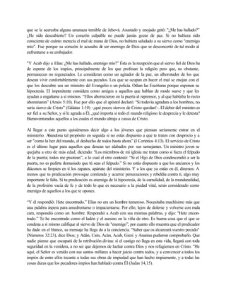que se le acercaba alguna amenaza temible de Jehová. Asustado y enojado gritó: "¿Me has hallado?”
¿He sido descubierto? Un corazón culpable no puede jamás gozar de paz. Si no hubiera sido
consciente de cuánto merecía el mal de mano de Dios, no hubiera saludado a su siervo como "enemigo
mío". Fue porque su corazón le acusaba de ser enemigo de Dios que se desconcertó de tal modo al
enfrentarse a su embajador.
"Y Acab dijo a Elías: ¿Me has hallado, enemigo mío?” Ésta es la recepción que el siervo fiel de Dios ha
de esperar de los impíos, principalmente de los que profesan la religión pero que, no obstante,
permanecen no regenerados. Le consideran como un agitador de la paz, un alborotador de los que
desean vivir confortablemente con sus pecados. Los que se ocupan en hacer el mal se enojan con el
que los descubre sea un ministro del Evangelio o un policía. Odian las Escrituras porque exponen su
hipocresía. El impenitente considera como amigos a aquellos que hablan de modo suave y que les
ayudan a engañarse a sí mismos. “Ellos aborrecieron en la puerta al reprensor, y al que hablaba lo recto
abominaron” (Amós 5:10). Fue por ello que el apóstol declaró: "Si todavía agradara a los hombres, no
sería siervo de Cristo” (Gálatas 1:10) -¡qué pocos siervos de Cristo quedan!-. El deber del ministro es
ser fiel a su Señor, y si le agrada a Él, ¿qué importa si todo el mundo religioso le desprecia y le detesta?
Bienaventurados aquellos a los cuales el mundo ultraja a causa de Cristo.
Al llegar a este punto quisiéramos decir algo a los jóvenes que piensan seriamente entrar en el
ministerio. Abandona tal propósito en seguida si no estás dispuesto a que te traten con desprecio y a
ser "corno la hez del mundo, el deshecho de todos hasta ahora” (I Corintios 4:13). El servicio de Cristo
es el último lugar para aquellos que desean ser alabados por sus semejantes. Un ministro joven se
quejaba a otro de más edad, diciendo: "Los miembros de mi iglesia me tratan como si fuera el felpudo
de la puerta; todos me pisotean”, a lo cual el otro contestó: “Si el Hijo de Dios condescendió a ser la
puerta, no es pedirte demasiado que tú seas el felpudo.” Si no estás dispuesto a que los ancianos y los
diáconos se limpien en ti los zapatos, apártate del ministerio. Y a los que ya están en él, diremos: A
menos que tu predicación provoque contienda y acarree persecuciones y rebeldía contra ti, algo muy
importante le falta. Si tu predicación es enemiga de lá hipocresía, de la carnalidad, de la mundanalidad,
de la profesión vacía de fe y de todo lo que es necesario a la piedad vital, serás considerado como
enemigo de aquellos a los que te opones.
“Y él respondió: Hete encontrado.” Elías no era un hombre temeroso. Necesitaba muchísimo más que
una palabra áspera para amedrentarse o impacientarse. Por ello, lejos de dolerse y volverse con mala
cara, respondió como un hombre. Respondió a Acab con sus mismas palabras, y dijo: "Hete encon-
trado.” Te he encontrado como el ladón y el asesino en la viña de otro. Es buena cosa que el que se
condena a sí mismo califique al siervo de Dios de "enemigo”, por cuanto ello muestra que el predicador
ha dado en el blanco, su mensaje ha llega do a la conciencia. "Saber que os alcanzará vuestro pecado"
(Números 32:23), dice Dios; y Adán, Caín, Acán, Acab, Giezi y Ananías pudieron comprobarlo. Que
nadie piense que escapará de la retribución divina: sí el castigo no llega en esta vida, llegará con toda
seguridad en la venidera, a no ser que dejemos de luchar contra Dios y nos refugiemos en Cristo. "He
aquí, el Señor es venido con sus santos millares a hacer juicio contra todos, y a convencer a todos los
impíos de entre ellos tocante a todas sus obras de impiedad que han hecho impiamente, y a todas las
cosas duras que los pecadores impíos han hablado contra Él (Judas 14,15).
 