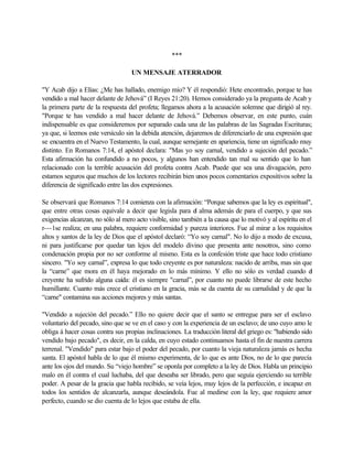 ***
UN MENSAJE ATERRADOR
"Y Acab dijo a Elías: ¿Me has hallado, enemigo mío? Y él respondió: Hete encontrado, porque te has
vendido a mal hacer delante de Jehová” (I Reyes 21:20). Hemos considerado ya la pregunta de Acab y
la primera parte de la respuesta del profeta; llegamos ahora a la acusación solemne que dirigió al rey.
"Porque te has vendido a mal hacer delante de Jehová.” Debemos observar, en este punto, cuán
indispensable es que consideremos por separado cada una de las palabras de las Sagradas Escrituras;
ya que, si leemos este versículo sin la debida atención, dejaremos de diferenciarlo de una expresión que
se encuentra en el Nuevo Testamento, la cual, aunque semejante en apariencia, tiene un significado muy
distinto. En Romanos 7:14, el apóstol declara: "Mas yo soy carnal, vendido a sujeción del pecado.”
Esta afirmación ha confundido a no pocos, y algunos han entendido tan mal su sentido que lo han
relacionado con la terrible acusación del profeta contra Acab. Puede que sea una divagación, pero
estamos seguros que muchos de los lectores recibirán bien unos pocos comentarios expositivos sobre la
diferencia de significado entre las dos expresiones.
Se observará que Romanos 7:14 comienza con la afirmación: “Porque sabemos que la ley es espiritual",
que entre otras cosas equivale a decir que legisla para el alma además de para el cuerpo, y que sus
exigencias alcanzan, no sólo al mero acto visible, sino también a la causa que lo motivó y al espíritu en el
r---1se realiza; en una palabra, requiere conformidad y pureza interiores. Fue al mirar a los requisitos
altos y santos de la ley de Dios que el apóstol declaró: “Yo soy carnal". No lo dijo a modo de excusa,
ni para justificarse por quedar tan lejos del modelo divino que presenta ante nosotros, sino como
condenación propia por no ser conforme al mismo. Esta es la confesión triste que hace todo cristiano
sincero. "Yo soy carnal”, expresa lo que todo creyente es por naturaleza: nacido de arriba, mas sin que
la “carne” que mora en él haya mejorado en lo más mínimo. Y ello no sólo es verdad cuando el
creyente ha sufrido alguna caída: él es siempre "carnal”, por cuanto no puede librarse de este hecho
humillante. Cuanto más crece el cristiano en la gracia, más se da cuenta de su carnalidad y de que la
“carne" contamina sus acciones mejores y más santas.
"Vendido a sujeción del pecado.” Ello no quiere decir que el santo se entregue para ser el esclavo
voluntario del pecado, sino que se ve en el caso y con la experiencia de un esclavo; de uno cuyo amo le
obliga á hacer cosas contra sus propias inclinaciones. La traducción literal del griego es: "habiendo sido
vendido bajo pecado", es decir, en la calda, en cuyo estado continuamos hasta el fin de nuestra carrera
terrenal. "Vendido" para estar bajo el poder del pecado, por cuanto la vieja naturaleza jamás es hecha
santa. El apóstol habla de lo que él mismo experimenta, de lo que es ante Dios, no de lo que parecía
ante los ojos del mundo. Su “viejo hombre” se oponla por completo a la ley de Dios. Habla un principio
malo en él contra el cual luchaba, del que deseaba ser librado, pero que seguía ejerciendo su terrible
poder. A pesar de la gracia que habla recibido, se veía lejos, muy lejos de la perfección, e incapaz en
todos los sentidos de alcanzarla, aunque deseándola. Fue al medirse con la ley, que requiere amor
perfecto, cuando se dio cuenta de lo lejos que estaba de ella.
 