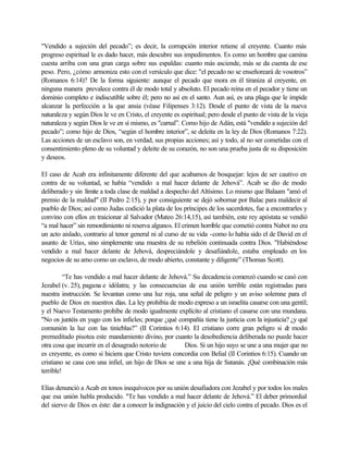 "Vendido a sujeción del pecado”; es decir, la corrupción interior retiene al creyente. Cuanto más
progreso espiritual le es dado hacer, más descubre sus impedimentos. Es como un hombre que camina
cuesta arriba con una gran carga sobre sus espaldas: cuanto más asciende, más se da cuenta de ese
peso. Pero, ¿cómo armoniza esto con el versículo que dice: "el pecado no se enseñoreará de vosotros”
(Romanos 6:14)? De la forma siguiente: aunque el pecado que mora en él tiraniza al creyente, en
ninguna manera prevalece contra él de modo total y absoluto. El pecado reina en el pecador y tiene un
dominio completo e indiscutible sobre él; pero no así en el santo. Aun así, es una plaga que le impide
alcanzar la perfección a la que ansia (véase Filipenses 3:12). Desde el punto de vista de la nueva
naturaleza y según Dios le ve en Cristo, el creyente es espiritual; pero desde el punto de vista de la vieja
naturaleza y según Dios le ve en sí mismo, es "carnal”. Como hijo de Adán, está "vendido a sujeción del
pecado”; como hijo de Dios, “según el hombre interior”, se deleita en la ley de Dios (Romanos 7:22).
Las acciones de un esclavo son, en verdad, sus propias acciones; así y todo, al no ser cometidas con el
consentimiento pleno de su voluntad y deleite de su corazón, no son una prueba justa de su disposición
y deseos.
El caso de Acab era infinitamente diferente del que acabamos de bosquejar: lejos de ser cautivo en
contra de su voluntad, se había “vendido a mal hacer delante de Jehová”. Acab se dio de modo
deliberado y sin límite a toda clase de maldad a despecho del Altísimo. Lo mismo que Balaam "amó el
premio de la maldad" (II Pedro 2:15), y por consiguiente se dejó sobornar por Balac para maldecir al
pueblo de Dios; así como Judas codició la plata de los príncipes de los sacerdotes, fue a encontrarles y
convino con ellos en traicionar al Salvador (Mateo 26:14,15), así también, este rey apóstata se vendió
“a mal hacer” sin remordimiento ni reserva algunos. El crimen horrible que cometió contra Nabot no era
un acto aislado, contrario al tenor general ni al curso de su vida -como lo había sido el de David en el
asunto de Urías, sino simplemente una muestra de su rebelión continuada contra Dios. "Habiéndose
vendido a mal hacer delante de Jehová, despreciándole y desafiándole, estaba empleado en los
negocios de su amo como un esclavo, de modo abierto, constante y diligente” (Thomas Scott).
“Te has vendido a mal hacer delante de Jehová.” Su decadencia comenzó cuando se casó con
Jezabel (v. 25), pagana e idólatra; y las consecuencias de esa unión terrible están registradas para
nuestra instrucción. Se levantan como una luz roja, una señal de peligro y un aviso solemne para el
pueblo de Dios en nuestros días. La ley prohibía de modo expreso a un israelita casarse con una gentil;
y el Nuevo Testamento prohíbe de modo igualmente explícito al cristiano el casarse con una mundana.
"No os juntéis en yugo con los infieles; porque ¿qué compañía tiene la justicia con la injusticia? ¿y qué
comunión la luz con las tinieblas?” (II Corintios 6:14). El cristiano corre gran peligro si de modo
premeditado pisotea este mandamiento divino, por cuanto la desobediencia deliberada no puede hacer
otra cosa que incurrir en el desagrado notorio de Dios. Si un hijo suyo se une a una mujer que no
es creyente, es como si hiciera que Cristo tuviera concordia con Belial (II Corintios 6:15). Cuando un
cristiano se casa con una infiel, un hijo de Dios se une a una hija de Satanás. ¡Qué combinación más
terrible!
Elías denunció a Acab en tonos inequívocos por su unión desafiadora con Jezabel y por todos los males
que esa unión habla producido. "Te has vendido a mal hacer delante de Jehová.” El deber primordial
del siervo de Dios es éste: dar a conocer la indignación y el juicio del cielo contra el pecado. Dios es el
 