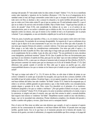 enemigo del pecado. Él "está airado todos los días contra el impío” (Salmo 7:11). Su ira se manifiesta
contra toda impiedad e injusticia de los hombres (Romanos 1:18). Esa ira es el antagonismo de la
santidad contra el mal, del fuego consumidor contra todo lo que es incapaz de detenerlo. El deber de
todo siervo de Dios es declarar y dar a conocer la situación y la suerte terribles del pecador; que los
que no están con Cristo están contra Él, que el que no camina con: Él está luchando contra Él, y que el
que no se rinde a Su servicio está sirviendo al diablo. Dijo el Señor Jesús: “Aquel que hace pecado, es
siervo de pecado” (Juan 8:34), está cumpliendo las órdenes de su amo y es el esclavo de sus
concupiscencias, pero es un esclavo voluntario que se deleita en ello. No es un servicio que le ha sido
impuesto contra sus deseos, sino que él mismo se ha vendido al mal y en él permanece por su propia
voluntad. Y por consiguiente, es una servidumbre culpable por la cual ha de ser juzgado.
“Esta era, pues, la prueba que esperaba a Elías, y es, en esencia, la que espera a todo siervo de Cristo-
en el día presente. Era portador de un mensaje desagradable. Se requería de é1 que se enfrentara al rey
impío y que le dijese en la cara exactamente lo que era a los ojos de un Dios que odia el pecado. Es
una tarea que requiere firmeza de carácter y corazón valeroso. Una tarea que requiere que la gloria de
Dios ponga a un lado todas las consideraciones sentimentales. Una tarea que pide el apoyo y la
cooperación de todo el pueblo de Dios. Que nadie diga ni haga nada que pueda desanimar al ministro
en el cumplimiento fiel de su deber. Lejos de ellos esté el decir: "No nos profeticéis lo recto, decidnos
cosas halagüeñas, profetizad mentiras” (Isaías 30:10). Que el pueblo de Dios ore fervientemente para
que haya en sus ministros el espíritu de Elías, para que les sea dado “que con toda confianza" hablen la
palabra (Hechos 4:29), y para que no rehuyan el anunciar todo el consejo de Dios (Hechos 20:20,27).
Que procuren sustentar sus manos para que no desmayen en el d1a de la batalla (Éxodo 17:12). Qué
diferencia más grande cuando el servidor de Dios sabe que le apoya un pueblo que ora. ¿Qué
responsabilidad alcanza a los que se sientan en los bancos por el estado en que se halla la predicación
actual?
"He aquí yo traigo mal sobre ti” (v. 21). El siervo de Dios, no sólo tiene el deber de pintar en sus
colores verdaderos la senda que el pecador ha escogido, sino que ha de dar a conocer, también', el fin
inevitable al que tal senda conduce. En primer lugar, y en un aspecto negativo, los que se han vendido a
mal hacer delante del Señor, han sido vendidos “de balde” (Isaías 52:3). Satán les ha asegurado que, al
entrar a su servicio, saldrán ganando en gran manera y que, si dan rienda suelta a sus concupiscencias,
estarán alegres y gozarán de la vida. Pero, como Eva descubrió en el principio, él es mentiroso.
Podríamos preguntar a los que se venden a mal hacer: "¿Por qué gastáis el dinero no en pan, y vuestro
trabajo no en hartura?" (Isaías 55:2). El dar gusto a la carne no produce satisfacción a la mente, ni paz a
la conciencia, ni alegría real para el corazón, sino que más bien arruina la salud y acumula desdicha.
Qué negocio más ruinoso es vendernos "de balde”. Despilfarrar nuestro caudal en una vida disoluta y,
luego, caer en la necesidad más calamitosa. Prestar obediencia completa a los dictados del pecado y
recibir a cambio sólo golpes y reveses. ¡Qué locura servir a semejante dueño!
Pero el siervo de Dios tiene un deber aun más doloroso que cumplir, el cual es anunciar el aspecto
positivo de las consecuencias de vendernos a mal hacer delante del Señor. El pecado tiene una paga
terrible, querido lector. Eso es lo que hace en el momento presente de la historia del mundo. Los
horrores de la guerra, con todo el sufrimiento y la angustia incalculables que lleva consigo, es la paga del
 