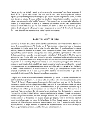 “adornó sus ojos con alcohol, y atavió su cabeza, y asomóse a una ventana" para llamar la atención (II
Reyes 9:30). Es grave observar que Dios toma nota de tales cosas, no con aprobación sino con
repudio; y es igualmente grave ver en este pasaje que aquellas mujeres que pintan sus rostros, se toman
tanto trabajo en adornar de modo artificial sus cabellos y buscan hacerse notables pertenecen a la
misma clase que esa reina vil y "maldita” criatura (v. 34). Alguno de sus propios criados la lanzó por la
ventana, y su sangre salpicó la pared y su cuerpo fue pisoteado sin piedad. Poco tiempo después,
cuando se dieron órdenes de que éste fuera enterrado, los perros se habían dado tanta maña que “no
hallaron de ella más que la calavera, y los pies, y las palmas de las manos” (II Reyes 9:35). Dios es tan
fiel y veraz al cumplir sus amenazas como lo es al cumplir sus promesas.
***
LA ÚLTIMA MISIÓN DE ELIAS
Después de la muerte de Acab los juicios de Dios comenzaron a caer sobre su familia. Se nos dice
acerca de su inmediato sucesor: "Y Ocozías hijo de Acab comenzó a reinar sobre Israel en Samaria, el
año diecisiete de Josafat rey de Judá; y reinó dos años sobre Israel. E hizo lo malo en los ojos de
Jehová, y anduvo en el camino de su padre, y en el camino de su madre, y en el camino de Jeroboam
hijo de Nabat, que hizo pecar a Israel:-porque sirvió a Baal, y lo adoró, y provocó a ira a Jehová Dios
de Israel, conforme a todas las cosas que su padre había hecho" (I Reyes 22:52-54). Qué grave y
solemne es esto. Ocozías sabia muy bien de los tres años y medio de hambre que el pueblo había
sufrido, de la puesta en evidencia de la impotencia de Baal, del modo en que fueron muertos a cuchillo
los profetas en el Carmelo y del proceder terrible de Dios para con su padre; pero estos hechos no
produjeron en él ningún efecto saludable por cuanto se negó a tomarlos en consideración. Haciendo
caso omiso de esas amonestaciones espantosas, siguió con indiferencia en el pecado, y "sirvió a Baal, y
lo adoró". Había determinado en su corazón hacer lo malo, y por consiguiente fue cortado en su
juventud; no obstante, aun en su caso, la justicia estaba mezclada con la misericordia, ya que antes de
ser quitado de este mundo le fue dada oportunidad para arrepentirse.
"Después de la muerte de Acab rebelóse Moab contra Israel” (11 Reyes 1:1). Como cumplimiento a la
profecía de Balaam (Números 24.17), David había conquistado a los moabitas que vinieron a ser sus
“síervos” (II Samuel 8:2), permaneciendo en sujeción al reino de Israel hasta que éste fue dividido, y
entonces su vasallaje y tributos fueron transferidos a los reyes de Israel, del mismo modo que los de
Edom continuaron con los reyes de Judá. Este tributo consistía en que los moabitas pagaban al rey de
Israel “cien mil corderos y cien mil carneros con sus vellones” (II Reyes 3:4). Pero después de la
muerte de Acab se rebelaron. En ello vemos la providencia de Dios desbaratando los asuntos de
Ocozías. Esta rebelión de Moab debe ser considerada a la luz de las palabras: “Cuando los caminos del
hombre son agradables a Jehová, aun a sus enemigos pacificará con él" (Proverbios 16:7); mas cuando
nuestros caminos le desagradan, nos acechan peligros por doquier. Tanto la prosperidad espiritual
como temporal dependen por entero de la bendición de Dios. Cuando alguien se porta mal con
nosotros, ello debería llevarnos a examinar nuestra conducta hacia Dios. Él, a menudo, castiga al impío
en conformidad a su propio pecado a fin de hacer más evidente su mano. Así lo hizo con el hijo de
Acab. Al apartarse éste del Señor, Moab fue llevado a rebelarse contra él.
 