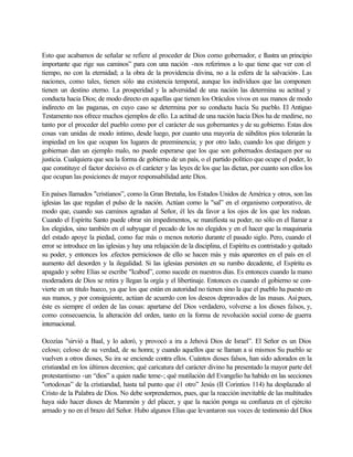 Esto que acabamos de señalar se refiere al proceder de Dios como gobernador, e Ilustra un principio
importante que rige sus caminos” para con una nación -nos referimos a lo que tiene que ver con el
tiempo, no con la eternidad; a la obra de la providencia divina, no a la esfera de la salvación-. Las
naciones, como tales, tienen sólo una existencia temporal, aunque los individuos que las componen
tienen un destino eterno. La prosperidad y la adversidad de una nación las determina su actitud y
conducta hacia Dios; de modo directo en aquellas que tienen los Oráculos vivos en sus manos de modo
indirecto en las paganas, en cuyo caso se determina por su conducta hacía Su pueblo. El Antiguo
Testamento nos ofrece muchos ejemplos de ello. La actitud de una nación hacia Dios ha de medirse, no
tanto por el proceder del pueblo como por el carácter de sus gobernantes y de su gobierno. Estas dos
cosas van unidas de modo intimo, desde luego, por cuanto una mayoría de súbditos píos tolerarán la
impiedad en los que ocupan los lugares de preeminencia; y por otro lado, cuando los que dirigen y
gobiernan dan un ejemplo malo, no puede esperarse que los que son gobernados destaquen por su
justicia. Cualquiera que sea la forma de gobierno de un país, o el partido político que ocupe el poder, lo
que constituye el factor decisivo es el carácter y las leyes de los que las dictan, por cuanto son ellos los
que ocupan las posiciones de mayor responsabilidad ante Dios.
En países llamados "cristianos”, como la Gran Bretaña, los Estados Unidos de América y otros, son las
iglesias las que regulan el pulso de la nación. Actúan como la "sal” en el organismo corporativo, de
modo que, cuando sus caminos agradan al Señor, él les da favor a los ojos de los que les rodean.
Cuando el Espíritu Santo puede obrar sin impedimentos, se manifiesta su poder, no sólo en el llamar a
los elegidos, sino también en el subyugar el pecado de los no elegidos y en el hacer que la maquinaria
del estado apoye la piedad, como fue más o menos notorio durante el pasado siglo. Pero, cuando el
error se introduce en las iglesias y hay una relajación de la disciplina, el Espíritu es contristado y quitado
su poder, y entonces los .efectos perniciosos de ello se hacen más y más aparentes en el país en el
aumento del desorden y la ilegalidad. Si las iglesias persisten en su rumbo decadente, el Espíritu es
apagado y sobre Elías se escribe "Icabod”, como sucede en nuestros días. Es entonces cuando la mano
moderadora de Dios se retira y llegan la orgía y el libertinaje. Entonces es cuando el gobierno se con-
vierte en un titulo hueco, ya que los que están en autoridad no tienen sino la que el pueblo ha puesto en
sus manos, y por consiguiente, actúan de acuerdo con los deseos depravados de las masas. Así pues,
éste es siempre el orden de las cosas: apartarse del Dios verdadero, volverse a los dioses falsos, y,
como consecuencia, la alteración del orden, tanto en la forma de revolución social como de guerra
internacional.
Ocozías "sirvió a Baal, y lo adoró, y provocó a ira a Jehová Dios de Israel”. El Señor es un Dios
celoso; celoso de su verdad, de su honra; y cuando aquellos que se llaman a si mismos Su pueblo se
vuelven a otros dioses, Su ira se enciende contra ellos. Cuántos dioses falsos, han sido adorados en la
cristiandad en los últimos decenios; qué caricatura del carácter divino ha presentado la mayor parte del
protestantismo -un “dios” a quien nadie teme-; qué mutilación del Evangelio ha habido en las secciones
"ortodoxas” de la cristiandad, hasta tal punto que é1 otro” Jesús (II Corintios 114) ha desplazado al
Cristo de la Palabra de Dios. No debe sorprendernos, pues, que la reacción inevitable de las multitudes
haya sido hacer dioses de Mammón y del placer, y que la nación ponga su confianza en el ejército
armado y no en el brazo del Señor. Hubo algunos Elías que levantaron sus voces de testimonio del Dios
 