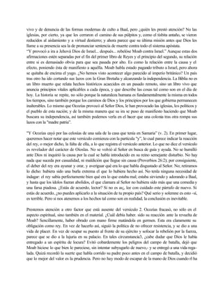 vivo y de denuncia de las formas modernas de culto a Baal, pero ¿quién les prestó atención? No las
iglesias, por cierto, ya que les cerraron el camino de sus púlpitos y, como el tisbita antaño, se vieron
reducidos al aislamiento y a virtual destierro; y ahora parece que su última misión antes que Dios les
llame a su presencia sea la de pronunciar sentencia de muerte contra todo el sistema apóstata.
“Y provocó a ira a Jehová Dios de Israel... después... rebelóse Moab contra Israel.” Aunque estas dos
afirmaciones estén separadas por el fin del primer libro de Reyes y el principio del segundo, su relación
entre si es demasiado obvia para que sea pasada por alto. Es como la relación entre la causa y el
efecto, poniendo ésta de manifiesto a aquélla. Moab habla estado pagando tributo a Israel, pero ahora
se quitaba de encima el yugo. ¿No hemos visto acontecer algo parecido al imperio británico? Un país
tras otro ha ido cortando sus lazos con la Gran Bretaña y alcanzando la independencia. La Biblia no es
un libro muerto que relata hechos históricos acaecidos en un pasado remoto, sino un libro vivo que
anuncia principios vitales aplicables a cada época, y que describe las cosas tal como son en el día de
hoy. La historia se repite, no sólo porque la naturaleza humana es fundamentalmente la misma en todos
los tiempos, sino también porque los caminos de Dios y los principios por los que gobierna permanecen
inalterables. Lo mismo que Ocozías provocó al Señor Dios, le han provocado las iglesias, los políticos y
el pueblo de esta nación; y de la misma manera que su ira se puso de manifiesto haciendo que Moab
buscara su independencia, así también podemos verla en el hacer que una colonia tras otra rompa sus
lazos con la "madre patria”.
"Y Ocozías cayó por las celosías de una sala de la casa que tenía en Samaria” (v. 2). En primer lugar,
queremos hacer notar que este versículo comienza con la partícula "y”, lo cual parece indicar la reacción
del rey, o mejor dicho, la falta de ella, a lo que registra el versículo anterior. Lo que no dice el versículo
es revelador del carácter de Oíoslas. No se volvió al Señor en busca de guía y ayuda. No se humilló
ante Dios ni inquirió la causa por la cual se habla introducido en su reino semejante disturbio. No hay
nada que suceda por casualidad, ni maldición que llegue sin causa (Proverbios 26:2); por consiguiente,
el deber del rey era ayunar y orar, y averiguar qué era lo que habla disgustado al Señor. No; retiramos
lo dicho: hubiera sido una burla extrema el que lo hubiera hecho así. No tenla ninguna necesidad de
indagar: el rey sabía perfectamente bien qué era lo que estaba mal; estaba sirviendo y adorando a Baal,
y hasta que los ídolos fueran abolidos, el que clamara al Señor no hubiera sido más que una comedia y
una farsa piadosa. ¿Estás de acuerdo, lector? Si no es as¡, lee con cuidado este párrafo de nuevo. Si
estás de acuerdo, ¿no puedes aplicarlo a la situación de tu propio país? Qué serio y solemne es esto -sí,
es terrible. Pero si nos atenemos a los hechos tal como son en realidad, la conclusión es inevitable.
Prestemos atención a otro factor que está ausente del versículo 2. Ocozías fracasó, no sólo en el
aspecto espiritual, sino también en el material. ¿Cuál debía haber. sido su reacción ante la revuelta de
Moab? Sencillamente, haber obrado con mano firme matándola en germen. Esta era claramente su
obligación como rey. En vez de hacerlo así, siguió la política de no ofrecer resistencia, y se dio a una
vida de placer. En vez de ocupar su puesto al frente de su ejército y sofocar la rebelión por la fuerza,
parece que se dio a la lujuria en su palacio. En tales circunstancia3, ¿cabe dudar que Dios le había
entregado a un espíritu de locura? Evitó cobardemente los peligros del campo de batalla, dejó que
Moab hiciese lo que bien le pareciese, sin intentar subyugarlo de nuevo,- y se entregó a una vida rega-
lada. Quizá recordó la suerte que habla corrido su padre poco antes en el campo de batalla, y decidió
que lo mejor del valor es la prudencia. Pero no hay modo de escapar de la mano de Dios cuando rl ha
 
