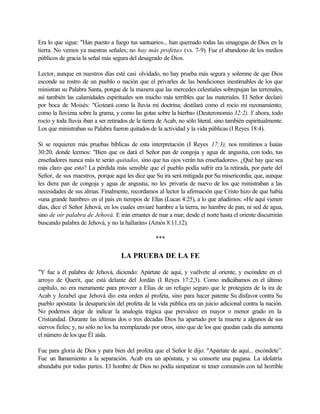 Era lo que sigue: "Han puesto a fuego tus santuarios... han quemado todas las sinagogas de Dios en la
tierra. No vemos ya nuestras señales; no hay más profeta» (vs. 7-9). Fue el abandono de los medios
públicos de gracia la señal más segura del desagrado de Dios.
Lector, aunque en nuestros días esté casi olvidado, no hay prueba más segura y solemne de que Dios
esconde su rostro de un pueblo o nación que el privarles de las bendiciones inestimables de los que
ministran su Palabra Santa, porque de la manera que las mercedes celestiales sobrepujan las terrenales,
así también las calamidades espirituales son mucho más terribles que las materiales. El Señor declaró
por boca de Moisés: "Goteará como la lluvia mi doctrina; destilará como el rocío mi razonamiento;
como la llovizna sobre la grama, y como las gotas sobre la hierba» (Deuteronomio 32:2). Y ahora, todo
rocío y toda lluvia iban a ser retirados de la tierra de Acab, no sólo literal, sino también espiritualmente.
Los que ministraban su Palabra fueron quitados de la actividad y la vida públicas (I Reyes 18:4).
Si se requieren más pruebas bíblicas de esta interpretación (I Reyes 17:3), nos remitimos a Isaías
30:20, donde leemos: "Bien que os dará el Señor pan de congoja y agua de angustia, con todo, tus
enseñadores nunca más te serán quitados, sino que tus ojos verán tus enseñadores». ¿Qué hay que sea
más claro que esto? La pérdida más sensible que el pueblo podía sufrir era la retirada, por parte del
Señor, de sus maestros, porque aquí les dice que Su ira será mitigada por Su misericordia; que, aunque
les diera pan de congoja y agua de angustia, no les privaría de nuevo de los que ministraban a las
necesidades de sus almas. Finalmente, recordamos al lector la afirmación que Cristo hizo de que había
«una grande hambre» en el país en tiempos de Elías (Lucas 4:25), a lo que añadimos: «He aquí vienen
días, dice el Señor Jehová, en los cuales enviaré hambre a la tierra, no hambre de pan, ni sed de agua,
sino de oír palabra de Jehová. E irán errantes de mar a mar; desde el norte hasta el oriente discurrirán
buscando palabra de Jehová, y no la hallarán» (Amós 8:11,12).
***
LA PRUEBA DE LA FE
"Y fue a él palabra de Jehová, diciendo: Apártate de aquí, y vuélvete al oriente, y escóndete en el
arroyo de Querit, que está delante del Jordán (I Reyes 17:2,3). Como indicábamos en el último
capítulo, no era meramente para proveer a Elías de un refugio seguro que le protegiera de la ira de
Acab y Jezabel que Jehová dio esta orden al profeta, sino para hacer patente Su disfavor contra Su
pueblo apóstata: la desaparición del profeta de la vida pública era un juicio adicional contra la nación.
No podemos dejar de indicar la analogía trágica que prevalece en mayor o menor grado en la
Cristiandad. Durante las últimas dos o tres décadas Dios ha apartado por la muerte a algunos de sus
siervos fieles; y, no sólo no los ha reemplazado por otros, sino que de los que quedan cada día aumenta
el número de los que Él aísla.
Fue para gloria de Dios y para bien del profeta que el Señor le dijo: "Apártate de aquí... escóndete”.
Fue un llamamiento a la separación. Acab era un apóstata, y su consorte una pagana. La idolatría
abundaba por todas partes. El hombre de Dios no podía simpatizar ni tener comunión con tal horrible
 
