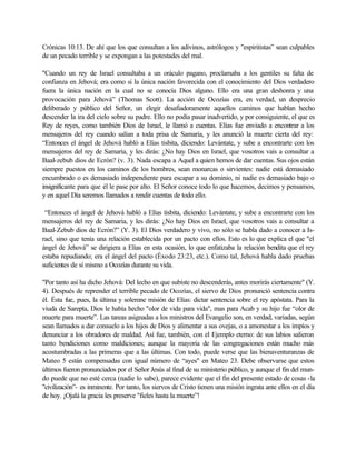 Crónicas 10:13. De ahí que los que consultan a los adivinos, astrólogos y "espiritistas” sean culpables
de un pecado terrible y se expongan a las potestades del mal.
"Cuando un rey de Israel consultaba a un oráculo pagano, proclamaba a los gentiles su falta de
confianza en Jehová; era como si la única nación favorecida con el conocimiento del Dios verdadero
fuera la única nación en la cual no se conocía Dios alguno. Ello era una gran deshonra y una
provocación para Jehová” (Thomas Scott). La acción de Ocozías era, en verdad, un desprecio
deliberado y público del Señor, un elegir desafiadoramente aquellos caminos que hablan hecho
descender la ira del cielo sobre su padre. Ello no podía pasar inadvertido, y por consiguiente, el que es
Rey de reyes, como también Dios de Israel, le llamó a cuentas. Elías fue enviado a encontrar a los
mensajeros del rey cuando salían a toda prisa de Samaria, y les anunció la muerte cierta del rey:
“Entonces el ángel de Jehová habló a Elías tisbita, diciendo: Levántate, y sube a encontrarte con los
mensajeros del rey de Samaria, y les dirás: ¿No hay Dios en Israel, que vosotros vais a consultar a
Baal-zebub dios de Ecrón? (v. 3). Nada escapa a Aquel a quien hemos de dar cuentas. Sus ojos están
siempre puestos en los caminos de los hombres, sean monarcas o sirvientes: nadie está demasiado
encumbrado o es demasiado independiente para escapar a su dominio, ni nadie es demasiado bajo o
insignificante para que él le pase por alto. El Señor conoce todo lo que hacemos, decimos y pensamos,
y en aquel Día seremos llamados a rendir cuentas de todo ello.
“Entonces el ángel de Jehová habló a Elías tisbita, diciendo: Levántate, y sube a encontrarte con los
mensajeros del rey de Samaria, y les dirás: ¿No hay Dios en Israel, que vosotros vais a consultar a
Baal-Zebub dios de Ecrón?” (Y. 3). El Dios verdadero y vivo, no sólo se habla dado a conocer a Is-
rael, sino que tenía una relación establecida por un pacto con ellos. Esto es lo que explica el que "el
ángel de Jehová” se dirigiera a Elías en esta ocasión, lo que enfatizaba la relación bendita que el rey
estaba repudiando; era el ángel del pacto (Éxodo 23:23, etc.). Como tal, Jehová habla dado pruebas
suficientes de sí mismo a Ocozías durante su vida.
"Por tanto así ha dicho Jehová: Del lecho en que subiste no descenderás, antes morirás ciertamente" (Y.
4). Después de reprender el terrible pecado de Ocozías, el siervo de Dios pronunció sentencia contra
él. Ésta fue, pues, la última y solemne misión de Elías: dictar sentencia sobre el rey apóstata. Para la
viuda de Sarepta, Dios le había hecho "olor de vida para vida", mas para Acab y su hijo fue “olor de
muerte para muerte”. Las tareas asignadas a los ministros del Evangelio son, en verdad, variadas, según
sean llamados a dar consuelo a los hijos de Dios y alimentar a sus ovejas, o a amonestar a los impíos y
denunciar a los obradores de maldad. Así fue, también, con el Ejemplo eterno: de sus labios salieron
tanto bendiciones como maldiciones; aunque la mayoría de las congregaciones están mucho más
acostumbradas a las primeras que a las últimas. Con todo, puede verse que las bienaventuranzas de
Mateo 5 están compensadas con igual número de “ayes" en Mateo 23. Debe observarse que estos
últimos fueron pronunciados por el Señor Jesús al final de su ministerio público, y aunque el fin del mun-
do puede que no esté cerca (nadie lo sabe), parece evidente que el fin del presente estado de cosas -la
"civilización”- es inminente. Por tanto, los siervos de Cristo tienen una misión ingrata ante ellos en el día
de hoy. ¡Ojalá la gracia les preserve "fieles hasta la muerte”!
 