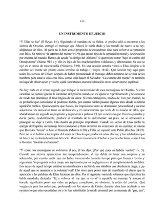 ***
UN INSTRUMENTO DE JUICIO
“Y Elías se fue" (II Reyes 1:4). Siguiendo el mandato de su Señor, el profeta salió a encontrar a los
siervos de Ocozías, entregó el mensaje que Jehová le habla dado y los mandó de nuevo a su rey,
alejándose de ellos. Al partir no lo hizo con el propósito de esconderse, sino para volver a la comunión
con Dios. Se retiró a “la cumbre del monte" (v. 9) que era un tipo de la separación moral y de elevación
por encima del mundo. Hemos de acudir "al abrigo del Altísimo" si queremos morar "bajo la sombra del
Omnipotente" (Salmo 91:1), y ello es lejos de las muchedumbres veleidosas y alborotadas; Su voz se
oye en el trono de misericordia (Números 7:89). En una ocasión anterior vimos a Elías dirigirse a la
cumbre del monte tan pronto como terminó su trabajo (I Reyes 18:42). Qué lección hay aquí para
todos los siervos de Cristo: después de haber pronunciado el mensaje, deben retirarse de la vista de los
hombres para estar a solas con Dios, como solía hacer el Salvador. "La cumbre del monte" es también
un lugar de observación y visión; ojalá convirtamos nuestra habitación en un observatorio espiritual.
No hay nada en el relato sagrado que indique la nacionalidad de esos mensajeros de Ocozías. Si eran
israelitas no podían ignorar la identidad del profeta cuando se les apareció repentinamente y les anunció
de modo tan dramático el final trágico de su señor. Si eran extranjeros, traídos de Tiro por Jezabel, no
es probable que conocieran al poderoso tisbita, por cuanto hablan pasado algunos años desde su última
aparición pública. Quienesquiera que fuesen, les impresionó tanto su dominante personalidad y su tono
autoritario, les atemorizó tanto su declaración y el conocimiento que tenía de la misión de ellos, que
abandonaron en seguida su propósito y regresaron a palacio. El que conocía lo que Ocozías pensaba y
decía podía, evidentemente, predecir el resultado de la enfermedad: así pues, no se atrevieron a
proseguir su viaje a Ecrón. Ello ilustra un principio importante. Cuando un siervo de Dios recibe la
energía del Espíritu, su mensaje lleva convicción y llena de terror los corazones de los oyentes; lo mismo
que Herodes “temía" a Juan el Bautista (Marcos 6:20) y Félix se espantó ante Pablo (Hechos 24:25).
Pero no es el hablar a los impíos del amor de Dios lo que producirá estos efectos; y los aduladores que
tal hacen no recibirán bendición del cielo. Más bien reconocerá el Señor a quienes declaran, como Elías
a Ocozías: “morirás ciertamente”.
“Y como los mensajeros se volvieron al rey, él les dijo: ¿Por qué pues os habéis vuelto?" (v. 5).
Cuando sus siervos aparecieron tan inesperadamente, el rey debla de tener una sorpresa y un
sobresalto, por cuanto sabía que no había transcurrido bastante tiempo para que fueran a Ecrón y
regresaran. Su pregunta indica enojo, una reprensión por su negligencia en el cumplimiento de su deber.
Los reyes de aquel tiempo estaban acostumbrados a recibir de sus súbditos una obediencia ciega, y ¡ay
de aquel que se opusiera a la voluntad real! Ello sirve para poner más de manifiesto el efecto que la
aparición y las palabras de Elías hicieron en ellos. Por el siguiente versículo sabemos que el profeta les
habla mandado, diciendo: "Id, y volveos al rey que os envió” y repetidle mi mensaje. Y aunque el
hacerlo significaba poner sus vidas en peligro, cumplieron, no obstante, la orden del profeta. Qué
vergüenza para los miles que, profesando ser los siervos de Cristo, durante años han ocultado a sus
oyentes lo que más necesitaban oír y lo han substituido de modo criminal por un mensaje de “paz, paz”,
 