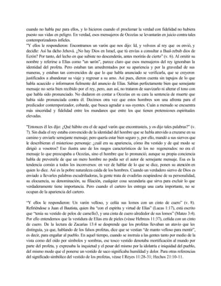 cuando no habla paz para ellos, y lo hicieron cuando el proclamar la verdad con fidelidad no hubiera
puesto sus vidas en peligro. En verdad, esos mensajeros de Ocozías se levantarán en juicio contra tales
contemporizadores infieles.
"Y ellos le respondieron: Encontramos un varón que nos dijo: Id, y volveos al rey que os envió, y
decidle: Así ha dicho Jehová. ¿No hay Dios en Israel, que tú envías a consultar a Baal-zebub dios de
Ecrón? Por tanto, del lecho en que subiste no descenderás, antes morirás de cierto” (v. 6). Al omitir su
nombre y referirse a Elías como "un varón”, parece claro que esos mensajeros del rey ignoraban la
identidad del profeta. Pero estaban tan amedrentados por su apariencia y por la gravedad de sus
maneras, y estaban tan convencidos de que lo que habla anunciado se verificarla, que se creyeron
justificados a abandonar su viaje y regresar a su amo. Así pues, dieron cuenta sin tapujos de lo que
habla acaecido e informaron fielmente del anuncio de Elías. Sabían perfectamente bien que semejante
mensaje no seria bien recibido por el rey, pero, aun así, no trataron de suavizarlo ni alterar el tono con
que habla sido pronunciado. No dudaron en contar a Ocozías en su cara la sentencia de muerte que
había sido pronunciada contra él. Decimos otra vez que estos hombres son una afrenta para el
predicador contemporizador, cobarde, que busca agradar a sus oyentes. Cuán a menudo se encuentra
más sinceridad y fidelidad entre los mundanos que entre los que tienen pretensiones espirituales
elevadas.
"Entonces él les dijo: ¿Qué hábito era el de aquel varón que encontrasteis, y os dijo tales palabras?” (v.
7). Sin duda el rey estaba convencido de la identidad del hombre que se habla atrevido a cruzarse en su
camino y enviarle semejante mensaje; pero quería estar bien seguro y, por ello, mandó a sus siervos que
le describieran el misterioso personaje: ¿cuál era su apariencia, cómo iba vestido y de qué modo se
dirigió a vosotros? Eso ilustra uno de los rasgos característicos de los no regenerados: no era el
mensaje lo que preocupaba a Ocozías, sino el hombre que lo pronunció; aunque su propia conciencia
habla de prevenirle de que un mero hombre no podía ser el autor de semejante mensaje. Esa es la
tendencia común a todos los inconversos: en vez de hablar de lo que se dice, ponen su atención en
quien lo dice. Así es la pobre naturaleza caída de los hombres. Cuando un verdadero siervo de Dios es
enviado a llevarles palabras escudriñadoras, la gente trata de evadirlas ocupándose de su personalidad,
su elocuencia, su denominación, su filiación, cualquier cosa secundaria que sirva para excluir lo que
verdaderamente tiene importancia. Pero cuando el cartero les entrega una carta importante, no se
ocupan de la apariencia del cartero.
“Y ellos le respondieron: Un varón velloso, y ceñía sus lomos con un cinto de cuero” (v. 8).
Refiriéndose a Juan el Bautista, quien iba “con el espíritu y virtud de Elías” (Lucas 1:17), está escrito
que “tenía su vestido de pelos de camello3, y una cinta de cuero alrededor de sus lomos” (Mateo 3:4).
Por ello entendemos que la vestidura de Elías era de pieles (véase Hebreos 11:37), ceñida con un cinto
de cuero. De la lectura de Zacarías 13:4 se desprende que los profetas llevaban un atavío que les
distinguía, ya que, hablando de los falsos profetas, dice que se vestían “de manto velloso para mentir”,
es decir, para engañar al pueblo. En aquel tiempo, cuando se instruía a las gentes tanto por medio de la
vista como del oído por símbolos y sombras, ese tosco vestido denotaba mortificación al mundo por
parte del profeta, y expresaba la inquietud y el pesar del mismo por la idolatría e iniquidad del pueblo,
del mismo modo que el ponerse un vestido de saco significaba humildad y dolor. Para otras referencias
del significado simbólico del vestido de los profetas, véase I Reyes 11:28-31; Hechos 21:10-11.
 
