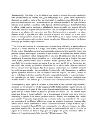 "Entonces él dijo: Elías tisbita es” (v. 8). No había lugar a duda: el rey sabía ahora quién era el que le
había enviado mensaje tan solemne. Pero, ¿qué efecto produjo en él? ¿Sintió temor y humillación?
¿Lamentó sus pecados y clamó a Dios por misericordia? Ni muchísimo menos. El terrible fin de su
padre no le había enseñado nada. La aflicción terrible que sufría no le ablandó. Ni aun la proximidad de
la muerte le hizo cambiar. Se encolerizó contra el profeta y tomó la determinación de destruirle. Si Elías
le hubiera enviado palabras mentirosas y aduladoras las hubiera aceptado, pero no podía tolerar la
verdad. Qué parecido a las gentes entre las que nos toca vivir, las cuales preferirían morir en su lugar de
diversión a ser hallados sobre sus rostros ante Dios. Ocozías era joven y arrogante, y no estaba
dispuesto a sufrir la reprensión ni a tolerar que nadie se opusiera a su voluntad; no, ni aun Jehová
mismo. El mensaje de Elías, aunque dado en el nombre de Dios y por su expreso mandato, enfureció
hasta lo sumo al monarca, quien decidió al instante que el profeta debla morir, como si éste hubiera
hecho algo que no fuera cumplir con su deber.
"Y envió luego a él un capitán de cincuenta con sus cincuenta, el cual subió a él; y he aquí que él estaba
sentado en la cumbre del monte. Y é1 le dijo: Varón de Dios, el rey ha dicho que desciendas" (v. 9).
Ocozías no tuvo dificultad en encontrar hombres malvados, dispuestos a llevar a cabo las órdenes más
perversas e implas. Esa compañía de soldados se puso en marcha con prontitud para prender al siervo
de Dios. Lo encontraron sentado tranquilamente en una cima. El capitán puso toda el alma en el
cumplimiento de su misión, lo que se manifestó por el modo insolente en que se dirigió a Elías como
"varón de Dios", término usado a modo de escarnio e insulto. Equivalía a decir: Tú apelas a Jehová
como Señor tuyo; nosotros venimos en nombre de un rey mayor que Él: ¡el rey Ocozías dice que
desciendas! ¡Qué afrenta y qué blasfemia más terribles! No era sólo un insulto a Elías sino también al
Dios de Elías; un insulto que no podía dejar de ser recusado. Cuántas veces en el pasado los impíos se
han mofado de cosas sagradas y han convertido los términos por los cuales Dios designa a su pueblo en
epítetos peyorativos, hablando de ellos con desprecio como “los elegidos”, “los santos”, etcétera. El
que ya no lo hagan es debido a. que el oro fino se ha ennegrecido; la santidad ya no es una realidad y
una reprensión para los impíos. ¿A quién se le ocurriría designar a la mayoría de los clérigos como
"hombres de Dios”? Éstos prefieren que se les conozca como "hombres sociables”, hombres de mundo.
“Elías respondió, y dijo al capitán de cincuenta: Si yo soy varón de Dios, descienda fuego del cielo, y
consúmate con tus cincuenta” (v. 10). En la respuesta terrible de Elías no había venganza personal, sino
un celo consumidor por la gloría de Dios a quien el capitán habla insultado de modo tan descarado. El
agente real que se habla burlado del hecho de que fuera un "varón de Dios”, iba a recibir prueba
concluyente de que el Creador del cielo y de la tierra reconocía al profeta como siervo suyo. La
insolencia y la impiedad de ese hombre que habla insultado a Jehová y a su embajador, iban a recibir
juicio sumarlo. "Y descendió fuego del ciclo, que lo consumió a él y a sus cincuenta” (v. 10). He aquí
una prueba cierta de que Elías no habla obrado movido por un espíritu de venganza, porque de haber
sido así Dios no hubiera respondido a su clamor. En una ocasión anterior, el “fuego de Jehová” cayó y
consumió el holocausto (1 Reyes 18:38); pero, en esta ocasión, cayó sobre unos pecadores que hablan
despreciado aquel sacrificio. Así será, también, cuando "se manifestará el Señor Jesús del cielo con los
ángeles de su potencia, en llama de fuego, para dar el pago a los que no conocieron a Dios, ni
obedecen al Evangelio de nuestro Señor Jesucristo” (II Tesalonicenses 1:7,8).
 