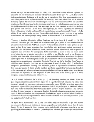 siervos. He aquí ha descendido fuego del cielo, y ha consumido los dos primeros capitanes de
cincuenta, con sus cincuenta; sea ahora mi vida de valor delante de tus ojos” (vs. 13,14). Este hombre
tenía una disposición distinta de la de los dos que le precedieron: Dios tiene un remanente, según la
elección de gracia, aun en las fuerzas armadas. Sin atreverse a hacer nada contra Elías, usó de sumisión
humilde y súplicas fervientes con marcado respeto. Era una apelación conmovedora, una verdadera
oración. Atribuyó la muerte de las dos compañías anteriores a su verdadera causa, y parece que tenía
un sentido temeroso de la justicia de Dios. Reconoce que sus vidas yacen en las manos del profeta y
pide que les sean salvadas. De este modo Jehová proveyó, no sólo de seguridad, sino también de
honor a Elías, como lo había hecho con Moisés cuando Faraón amenazó con matarle (Éxodo 11:8). La
súplica de ese capitán no fue en vano. Nuestro Dios está siempre presto a perdonar al que suplica
humildemente, por rebelde que haya sido; y el modo de prevalecer ante Él es inclinarnos ante Él.
"Entonces el ángel de Jehová dijo a Elías: Desciende con él; no hayas de él miedo" (v. 15). Ello
demuestra claramente que Elías obraba por un impulso divino que le guiaba en las ocasiones anteriores
en que tan severo se mostró. Ni Dios ni su siervo podían disfrutar quitando la vida a quienes se acer-
caran a ellos de un modo apropiado. Los otros habían sido heridos para castigar su escarnio e
impiedad. Pero este capitán acudió con temor y temblor, no con malevolencia hacia el profeta ni
desprecio hacia el Señor. Por consiguiente, halló misericordia y favor: no sólo sus vidas fueron
preservadas, sino que el capitán tuvo éxito en su misión, ya que Elías fue con él al rey. Los que se
humillan serán ensalzados, mientras que los que se ensalzan serán humillados. Aprendamos del ejemplo
de Elías para tratar de modo benigno a aquellos que pueden haber sido usados contra nosotros, cuando
evidencian su arrepentimiento y nos piden clemencia. Observad que fue "el ángel del Señor” quien se
dirigió de nuevo al profeta; ¡pero qué prueba más grande de su obediencia y valor! El profeta había
exasperado grandemente a Jezabel y a sus partidarios, y ahora su hijo debla de estar furioso contra él.
Con todo, por cuanto el Señor le había mandado que fuera, asegurándole "no hayas de él miedo”,
podía aventurarse a ir a la presencia de sus enemigos furibundos. Estos no podían mover ni un dedo en
contra suyo sin el permiso de Dios. El pueblo de Dios está a salvo en sus manos, y por la fe puede
apropiarse las palabras triunfales del Salmo 27:1-3.
“Y él se levantó, y descendió con él al rey” (v. 15), con presteza y confianza, sin temor a su ira. No
puso ninguna objeción ni demostró temor alguno por su seguridad personal: aunque el rey estaría lleno
de rabia y rodeado por numerosos cortesanos, se puso en las manos del Señor y se sintió seguro bajo
su promesa y protección. Qué prueba más asombrosa de la fe del profeta y de su obediencia a Dios.
Pero Elías no fue a enfrentarse al rey hasta que el Señor le mandó hacerlo, enseñando a Sus siervos a
no obrar de modo temerario ni a exponerse al peligro descuidada e innecesariamente; mas, tan pronto
como el Señor se lo ordenó, fue con prontitud, alentándonos a seguir la guía de la Providencia con
confianza en Dios en el cumplimiento del deber, diciendo: "El Señor es mi ayudador; no temeré lo que
me hará el hombre” (Hebreos 13:6).
“Y dijole: Así ha dicho Jehová”, etc. (v. 16). Elías repitió al rey, sin modificarlo, lo que había dicho a
sus servidores. Sin temor, y sin tratar de atenuar sus palabras, el profeta habló las de Dios de modo
llano y fiel; en el nombre de Aquel en cuyas manos están la vida y la muerte, reprochó al rey sus
pecados y pronunció sobre él la sentencia. Qué mensaje más terrible el que recibió: que iría de su cama
 