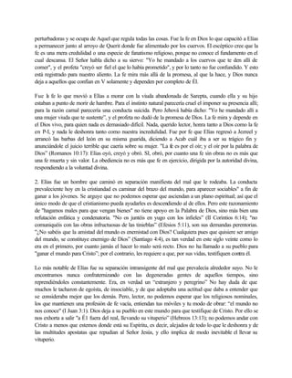 perturbadoras y se ocupa de Aquel que regula todas las cosas. Fue la fe en Dios lo que capacitó a Elías
a permanecer junto al arroyo de Querit donde fue alimentado por los cuervos. El escéptico cree que la
fe es una mera credulidad o una especie de fanatismo religioso, porque no conoce el fundamento en el
cual descansa. El Señor habla dicho a su siervo: "Yo he mandado a los cuervos que te den allí de
comer", y el profeta "creyó ser fiel el que lo había prometido", y por lo tanto no fue confundido. Y esto
está registrado para nuestro aliento. La fe mira más allá de la promesa, al que la hace, y Dios nunca
deja a aquellos que confían en V solamente y dependen por completo de Él.
Fue la fe lo que movió a Elías a morar con la viuda abandonada de Sarepta, cuando ella y su hijo
estaban a punto de morir de hambre. Para el instinto natural parecería cruel el imponer su presencia allí;
para la razón carnal parecería una conducta suicida. Pero Jehová había dicho: "Yo he mandado allí a
una mujer viuda que te sustente”, y el profeta no dudó de la promesa de Dios. La fe mira y depende en
el Dios vivo, para quien nada es demasiado difícil. Nada, querido lector, honra tanto a Dios como la fe
en P-I, y nada le deshonra tanto como nuestra incredulidad. Fue por fe que Elías regresó a Jezreel y
arrancó las barbas del león en su misma guarida, diciendo a Acab cuál iba a ser su trágico fin y
anunciándole el juicio terrible que caería sobre su mujer. "La fe es por el oír; y el oír por la palabra de
Dios” (Romanos 10:17): Elías oyó, creyó y obró. SI, obró, por cuanto una fe sin obras no es más que
una fe muerta y sin valor. La obediencia no es más que fe en ejercicio, dirigida por la autoridad divina,
respondiendo a la voluntad divina.
2. Elías fue un hombre que caminó en separación manifiesta del mal que le rodeaba. La conducta
prevaleciente hoy en la cristiandad es caminar del brazo del mundo, para aparecer sociables" a fin de
ganar a los jóvenes. Se arguye que no podemos esperar que asciendan a un plano espiritual; así que el
único modo de que el cristianismo pueda ayudarles es descendiendo al de ellos. Pero este razonamiento
de "hagamos males para que vengan bienes" no tiene apoyo en la Palabra de Dios, sino más bien una
refutación enfática y condenatoria. "No os juntéis en yugo con los infieles” (II Corintios 6:14); "no
comuniquéis con las obras infructuosas de las tinieblas” (Efesios 5:11), son sus demandas perentorias.
"¿No sabéis que la amistad del mundo es enemistad con Dios? Cualquiera pues que quisiere ser amigo
del mundo, se constituye enemigo de Dios” (Santiago 4:4), es tan verdad en este siglo veinte como lo
era en el primero, por cuanto jamás el hacer lo malo será recto. Dios no ha llamado a su pueblo para
"ganar el mundo para Cristo”; por el contrario, les requiere a que, por sus vidas, testifiquen contra él.
Lo más notable de Elías fue su separación intransigente del mal que prevalecía alrededor suyo. No le
encontramos nunca confraternizando con las degeneradas gentes de aquellos tiempos, sino
reprendiéndoles constantemente. Era, en verdad un “extranjero y peregrino” No hay duda de que
muchos le tacharon de egoísta, de insociable, y de que adoptaba una actitud que daba a entender que
se consideraba mejor que los demás. Pero, lector, no podemos esperar que los religiosos nominales,
los que mantienen una profesión de fe vacía, entiendan tus móviles y tu modo de obrar: “el mundo no
nos conoce" (I Juan 3:1). Dios deja a su pueblo en este mundo para que testifique de Cristo. Por ello se
nos exhorta a salir "a É1 fuera del real, llevando su vituperio” (Hebreos 13:13); no podemos andar con
Cristo a menos que estemos donde está su Espíritu, es decir, alejados de todo lo que le deshonra y de
las multitudes apostatas que repudian al Señor Jesús, y ello implica de modo inevitable el llevar su
vituperio.
 