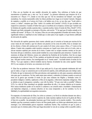3. Elías era un hombre de una notable elevación de espíritu. Nos referimos al hecho de que
encontremos al profeta una y otra vez "en el monte”. La primera referencia que tenemos de él se
encuentra en 1 Reyes 17:1, donde se nos dice que era "de los moradores de Galaad”, una región
montañosa. Su victoria memorable sobre los falsos profetas tuvo lugar en el monte Carmelo. Después
de matarlos a cuchillo en el arroyo de Cisón y de hablar con el rey, se nos dice que "Acab subió a
comer y a beber”, mientras que Elías “subió a la cumbre del Carmelo” (18:42), lo que revelaba sus
respectivos caracteres. Cuando el Señor hizo que se recobrara de su tropiezo, leemos que "caminó con
la fortaleza de aquella comida cuarenta días y cuarenta noches, hasta el monte de Dios, Horeb” (19:8).
Después que hubo entregado su mensaje a Ocozías, está escrito: "Y he aquí que él estaba sentado en la
cumbre del monte” ,II Reyes 1:9). Así pues, Elías era con toda propiedad el hombre del monte. Hay un
significado místico y espiritual en esta verdad que es claro para el ojo ungido y al que hemos calificado
de elevación de espíritu.
Por elevación de espíritu queremos decir mente celestial; que el corazón se levanta por encima de las
cosas vanas de este mundo y que los afectos son puestos en las cosas de arriba. Este es siempre uno
de los efectos o frutos del caminar por fe, por cuanto la fe tiene como causa a Dios, y V mora en las
alturas. Cuanto más ocupados están nuestros corazones en Aquél cuyo trono está en el cielo, más se
elevan nuestros espíritus por encima de la tierra. Cuanto más se ocupen nuestras mentes en las per-
fecciones del que es deleitoso, menos poder tendrán las cosas temporales para atraernos. Cuando más-
moremos al abrigo del Altísimo, menos nos seducirán las fruslerías de los hombres. Este fue un rasgo
prominente de la vida de Cristo: Él fue, también, un hombre del monte. Su primer sermón lo predicó en
uno. Allí pasó noches enteras. Fue transfigurado en el “monte santo”. Ascendió desde el monte de los
Olivos. "Los que esperan a Jehová tendrán nuevas fuerzas; levantarán las alas como águilas” (Isaías
40:31); sus cuerpos en la tierra, sus corazones en el cielo.
4. Elías fue un poderoso intercesor. Sólo el que anda por fe, el que está separado totalmente del mal
que le rodea y el que se caracteriza por su elevación de espíritu, está calificado para este trabajo santo.
El hecho de que la intercesión de Elías prevaleciese está registrado no sólo para causarnos admiración
sino para que lo emulemos. No hay nada mejor para animar y estimular al cristiano cuando se acerca al
trono de la gracia que recordar el modo en que unas criaturas tan frágiles y limitadas como él,
pecadores indignos e inútiles, suplicaron a Dios en la angustia y obtuvieron respuestas milagrosas. Dios
se deleita en que le pongamos a prueba, y por ello ha dicho: "Al que cree todo es posible” (Marcos
9:23). La vida de Elías constituyó un ejemplo maravilloso de ello, y lo mismo debería ser la nuestra.
Pero nunca tendremos poder en la oración si cedemos a un corazón malo e incrédulo o fraternizamos
con hipócritas religiosos, o estamos absortos en las cosas temporales y de los sentidos. La fe, la
fidelidad y la espiritualidad son requisitos necesarios.
En respuesta a la intercesión de Elías, los cielos se cerraron y no llovió en absoluto durante tres años y
medio. Ello nos enseña que el motivo supremo de, todas nuestras súplicas ha de ser la gloria de Dios y
el bien de su pueblo -las principales lecciones que Cristo inculcó en la oración modelo-. Nos enseña,
también, que hay ocasiones cuando el siervo de Dios puede pedir a su Señor que administre juicio a sus
enemigos. Las enfermedades graves requieren medicinas fuertes. Hay ocasiones en que es justo y
necesario que el cristiano pida a Dios que haga descender la vara de su castigo sobre su pueblo caldo y
 