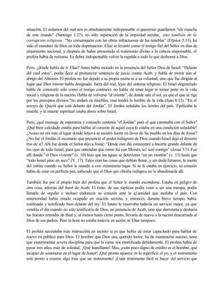 situación. El aislarnos del mal nos es absolutamente indispensable si queremos guardarnos "sin mancha
de este mundo” (Santiago 1:27); no sólo separación de la impiedad secular, sino también de la
corrupción religiosa. "No comuniquéis con las obras infructuosas de las tinieblas” (Efesios 5:11), ha
sido el mandato de Dios en toda dispensación. Elías se levantó como el testigo fiel del Señor en días de
alejamiento nacional, y después de haber presentado el testimonio divino a la cabeza responsable, el
profeta había de retirarse. Es deber indispensable volver la espalda a todo lo que deshonra a Dios.
Pero, ¿dónde habla de ir Elías? Antes había morado en la presencia del Señor Dios de Israel. “Delante
del cual estoy", podía decir al pronunciar sentencia de juicio contra Acab; y habla de morar aún al
abrigo del Altísimo. El profeta no fue dejado a su propia suerte ni a su voluntad, sino que fue dirigido al
lugar que Dios mismo habla designado: fuera del real, lejos del sistema religioso. El Israel degenerado
habla de conocerle sólo como el testigo contrario; no habla de tener lugar ni tomar parte en la vida
social y religiosa de la nación. Habla de volverse "al oriente”, de donde sale el sol, ya que el que se rige
por los preceptos divinos "no andará en tinieblas, mas tendrá la lumbre de la vida (Juan 8:12). “En el
arroyo de Querit que está delante del Jordán”. El Jordán señalaba los limites del país. Tipificaba la
muerte, y la muerte espiritual estaba ahora sobre Israel.
Pero, ¡qué mensaje de esperanza y consuelo contenía "el Jordán” para el que caminaba con el Señor!
¡Qué bien calculado estaba para hablar al corazón de aquel cuya fe estaba en una condición saludable!
¿Acaso no era éste el lugar donde Jehová se mostró fuerte en favor de Su pueblo en los días de Josué?
¿No fue el Jordán el escenario que presenció el poder milagroso de Dios cuando Israel dejó el desierto
tras de sí? Allí fue donde el Señor dijo a Josué: "Desde este día comenzaré a hacerte grande delante de
los ojos de todo Israel, para que entiendan que como fui con Moisés, as! seré contigo” (Josué 3:7). Fue
allí donde “el Dios viviente" (v. 10) hizo que las aguas se detuvieran “en un montón” (v. 13) hasta que
“todo Israel pasó en seco” (Y. 17). Tales eran las cosas que debían llenar, y sin duda llenaron, la mente
del tisbita cuando su Señor le mandó a este mismisimo lugar. Si su fe estaba en ejercicio, su corazón
había de estar en perfecta paz, sabiendo que el Dios que obraba milagros no le abandonaría allí.
También fue por el propio bien del profeta que el Señor le mandó esconderse. Estaba en peligro de
otra cosa, además del furor de Acab. El éxito. de sus súplicas podía venir a ser una trampa; podía
llenarle de orgullo e incluso endurecer su corazón ante la q1arnidad que asolaba el país. Con
anterioridad había estado ocupado en oración secreta, y entonces, durante breve tiempo, había
confesado y testificado bien delante del rey. El futuro le reservaba todavía un servicio mejor, ya que
vendría el día cuando no sólo testificaría de Dios, en presencia de Acab, sino que derrotaría y desharía
las huestes reunidas de Baal y, al menos hasta cierto punto, llevaría de nuevo a la nación descarriada al
Dios de sus padres. Pero la hora no estaba todavía en sazón; ni Elías tampoco.
El profeta necesitaba más instrucción en secreto si es que había de estar capacitado para hablar de
nuevo en público para Dios. El hombre que Dios usa, querido lector, ha de mantenerse sumiso, tiene
que experimentar severa disciplina para que la carne sea mortificada debidamente. El profeta había de
pasar tres años más de soledad. ¡Qué humillante! Mas, ¡cuán poco digno de crédito es el hombre, qué
incapaz de sostenerse en el lugar de honor! ¡Qué pronto aparece en la superficie el yo, y el instrumento
está presto a creerse algo más que un instrumento! ¡Cuán tristemente fácil es hacer del servicio que
 